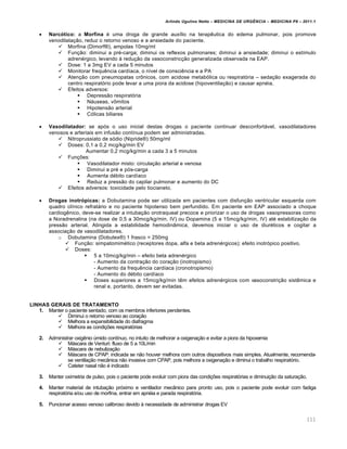 Arlindo Ugulino Netto – MEDICINA DE URG•NCIA – MEDICINA P8 – 2011.1
111
 Narcótico: a Morfina ‚ uma droga de grande aux•lio na terap€utica do edema pulmonar, pois promove
venodilata†…o, reduz o retorno venoso e a ansiedade do paciente.
 Morfina (Dimorf¦), ampolas 10mg/ml
 Fun†…o: diminui a pr‚-carga; diminui os reflexos pulmonares; diminui a ansiedade; diminui o est•mulo
adren‚rgico, levando Œ redu†…o da vasoconstric†…o generalizada observada na EAP.
 Dose: 1 a 3mg EV a cada 5 minutos
 Monitorar frequ€ncia card•aca, o n•vel de consci€ncia e a PA
 Aten†…o com pneumopatas cr•nicos, com acidose metab„lica ou respirat„ria – seda†…o exagerada do
centro respirat„rio pode levar a uma piora da acidose (hipoventila†…o) e causar apn‚ia.
 Efeitos adversos:
 Depress…o respirat„ria
 Nƒuseas, v•mitos
 Hipotens…o arterial
 C„licas biliares
 Vasodilatador: se ap„s o uso inicial destas drogas o paciente continuar desconfortƒvel, vasodilatadores
venosos e arteriais em infus…o cont•nua podem ser administradas.
 Nitroprussiato de s„dio (Nipride¦) 50mg/ml
 Doses: 0,1 a 0,2 mcg/kg/min EV
Aumentar 0,2 mcg/kg/min a cada 3 a 5 minutos
 Fun†ˆes:
 Vasodilatador misto: circula†…o arterial e venosa
 Diminui a pr‚ e p„s-carga
 Aumenta d‚bito card•aco
 Reduz a press…o do capilar pulmonar e aumento do DC
 Efeitos adversos: toxicidade pelo tiocianeto.
 Drogas inotrópicas: a Dobutamina pode ser utilizada em pacientes com disfun†…o ventricular esquerda com
quadro cl•nico refratƒrio e no paciente hipotenso bem perfundido. Em paciente em EAP associado a choque
cardiog€nico, deve-se realizar a intuba†…o orotraqueal precoce e priorizar o uso de drogas vasopressoras como
a Noradrenalina (na dose de 0,5 a 30mcg/kg/min, IV) ou Dopamina (5 a 15mcg/kg/min, IV) at‚ estabiliza†…o da
press…o arterial. Atingida a estabilidade hemodin‡mica, devemos iniciar o uso de diur‚ticos e cogitar a
associa†…o de vasodilatadores.
o Dobutamina (Dobutex¦) 1 frasco = 250mg
 Fun†…o: simpatomim‚tico (receptores dopa, alfa e beta adren‚rgicos); efeito inotr„pico positivo.
 Doses:
 5 a 10mcg/kg/min – efeito beta adren‚rgico
- Aumento da contra†…o do cora†…o (inotropismo)
- Aumento da frequ€ncia card•aca (cronotropismo)
- Aumento do d‚bito card•aco
 Doses superiores a 15mcg/kg/min t€m efeitos adren‚rgicos com vasoconstri†…o sist€mica e
renal e, portanto, devem ser evitadas.
LINHAS GERAIS DE TRATAMENTO
1. Manter o paciente sentado, com os membros inferiores pendentes.
 Diminui o retorno venoso ao cora†…o
 Melhora a expansibilidade do diafragma
 Melhora as condi†ˆes respirat„rias
2. Administrar oxig€nio ‰mido cont•nuo, no intuito de melhorar a oxigena†…o e evitar a piora da hipoxemia
 Mƒscara de Venturi: fluxo de 5 a 10L/min
 Mƒscara de nebuliza†…o
 Mƒscara de CPAP: indicada se n…o houver melhora com outros dispositivos mais simples. Atualmente, recomenda-
se ventila†…o mec‡nica n…o invasiva com CPAP, pois melhora a oxigena†…o e diminui o trabalho respirat„rio.
 Cateter nasal n…o ‚ indicado
3. Manter oximetria de pulso, pois o paciente pode evoluir com piora das condi†ˆes respirat„rias e diminui†…o da satura†…o.
4. Manter material de intuba†…o pr„ximo e ventilador mec‡nico para pronto uso, pois o paciente pode evoluir com fadiga
respirat„ria e/ou uso de morfina, entrar em apn‚ia e parada respirat„ria.
5. Puncionar acesso venoso calibroso devido Œ necessidade de administrar drogas EV
 