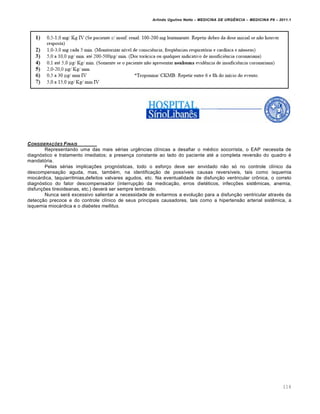 Arlindo Ugulino Netto – MEDICINA DE URG•NCIA – MEDICINA P8 – 2011.1
114
CONSIDERA‚ƒES FINAIS
Representando uma das mais sérias urgências clínicas a desafiar o médico socorrista, o EAP necessita de
diagnóstico e tratamento imediatos; a presença constante ao lado do paciente até a completa reversão do quadro é
mandatória.
Pelas sérias implicações prognósticas, todo o esforço deve ser envidado não só no controle clínico da
descompensação aguda, mas, também, na identificação de possíveis causas reversíveis, tais como isquemia
miocárdica, taquiarritmias,defeitos valvares agudos, etc. Na eventualidade de disfunção ventricular crônica, o correto
diagnóstico do fator descompensador (interrupção da medicação, erros dietéticos, infecções sistêmicas, anemia,
disfunções tireoideanas, etc.) deverá ser sempre lembrado.
Nunca será excessivo salientar a necessidade de evitarmos a evolução para a disfunção ventricular através da
detecção precoce e do controle clínico de seus principais causadores, tais como a hipertensão arterial sistêmica, a
isquemia miocárdica e o diabetes mellitus.
 