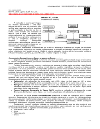 Arlindo Ugulino Netto – MEDICINA DE URG•NCIA – MEDICINA P8 – 2011.1
115
MED RESUMOS 2011
NETTO, Arlindo Ugulino; ELOY, Yuri Leite.
MEDICINA DE URGÊNCIA E TERAPIA INTENSIVA
IMAGENS NO TRAUMA
(Professor Fábio Almeida)
A realiza†…o de exames por imagens
n…o obedece severamente a uma etapa
descrita pelo ATLS, pois, sua realiza†…o pode
ser feita ap„s o exame primƒrio ou secundƒrio
ao politraumatizado, a depender do tipo de
exame. Como exemplo, uma radiografia de
cervical, t„rax e pelve, em servi†os com
estrutura adequada, s…o considerados medidas
auxiliares do exame primƒrio, realizadas ainda
na sala de emerg€ncia; enquanto que,
urografias excretoras, arteriografias,
broncoscopias, radiografias de membros, etc.,
referem-se a exame complementares que s…o
realizados ap„s a avalia†…o secundƒria.
Entretanto, independente do momento em que se encaixa a realiza†…o de exames por imagem, de uma forma
geral, procedimentos diagn„sticos ou exames complementares s„ poder…o ser realizados depois que o paciente jƒ
estiver estabilizado (com acesso venoso e infus…o de volume adequado, via a‚rea p‚rvia, hemorragias contidas e
fraturas imobilizadas) e, contanto, que isso n…o venha a implicar em perda de tempo.
CONSIDERA‚ƒES GERAIS E PRINCIPAIS EXAMES DE IMAGENS NO TRAUMA
Seguindo-se os princ•pios do ATLS, no momento em que um paciente ou politraumatizado chega de forma cr•tica
na sala de Emerg€ncia, devemos proceder de forma efetiva, buscando assistir ao paciente ainda nos “10 minutos de
platina”, sempre que poss•vel.
Portanto, devemos promover, para com o paciente grave: acesso a via a‚rea, aspirar secre†ˆes, instalar Guedel
e/ou intubar, se for o caso; estabilizar a coluna cervical; observar o padr…o respirat„rio e procurar por ind•cios de
pneumot„rax – se houver, promover a descompress…o; garantir uma acesso venoso perif‚rico, infundir volume, colher
amostra de sangue, estancar hemorragias; proceder com exame neurol„gico (Glasgow e padr…o de rea†…o pupilar);
estabilizar fraturas que, eventualmente, possam causar lesˆes mais importantes; garantir uma coberta para evitar
hipotermia. Se forem detectadas lesˆes cr•ticas, devemos proceder com o seu tratamento.
Depois de toda esta avalia†…o inicial e da estabiliza†…o do paciente (exclu•das, tamb‚m, lesˆes graves),
podemos partir para uma segunda etapa do algoritmo do ATLS, que consiste no uso de medidas auxiliares.
Obrigatoriamente, podemos lan†ar m…o dos seguintes exames:
 Radiografias: tr€s radiografias s…o preconizadas pelo ATLS: coluna cervical, t„rax (em AP) e pelve.
Teoricamente, estas radiografias devem ser realizadas, mesmo na vig€ncia de um exame f•sico normal.
 Tomografia: realizada neste momento apenas se houver uma suspeita de les…o neurol„gica grave e cujo
tratamento seja poss•vel ao servi†o e imediato – muito embora sua realiza†…o fuja um pouco Œ regra, por se
tratar de um exame mais demorado.
 Focused Assesment Sonography for Trauma (FAST): consiste na realiza†…o de ultrassonografia na sala
Emerg€ncia. Configura um exame rƒpido e n…o invasivo, utilizado para detec†…o de trauma abdominal.
A realiza†…o de outros exames complementares necessƒrios s„ deve ser considerada ap„s o exame
secundƒrio. Estes exames, diferentemente dos obrigat„rios realizados previamente na ocasi…o das medidas auxiliares,
s…o aqueles que custam mais tempo de realiza†…o e, portanto, s„ devem ser realizados com o paciente estabilizado. Os
exames s…o solicitados sob crit‚rios m‚dicos, como radiografia de membros e extremidades, estudos radiol„gicos
contrastados, arteriografias, urografias, endoscopias, ultrassonografias espec•ficas, etc.
Teoricamente, o estudo radiol„gico realizado no paciente politraumatizado deve ser feito atrav‚s de uma
sequ€ncia preconizada e pr‚-estabelecida, para que os m•nimos detalhes sejam avaliados e que nada seja desprezado
ou esquecido. Desta forma, as regiˆes a serem estudadas, pragmaticamente, s…o:
 Vias a‚reas e coluna cervical
 T„rax
 Abdome e pelve
 Cr‡nio
 