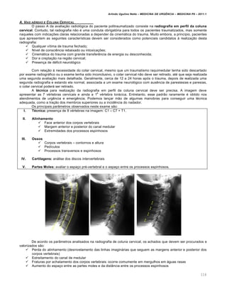 Arlindo Ugulino Netto – MEDICINA DE URG•NCIA – MEDICINA P8 – 2011.1
116
A. VIAS A‰REAS E COLUNA CERVICAL
O passo A da avalia†…o radiol„gica do paciente politraumatizado consiste na radiografia em perfil da coluna
cervical. Contudo, tal radiografia n…o ‚ uma conduta obrigat„ria para todos os pacientes traumatizados, mas somente
naqueles com indica†ˆes claras relacionadas a depender da cinemƒtica do trauma. Muito embora, a princ•pio, pacientes
que apresentem as seguintes caracter•sticas devem ser considerados como potenciais candidatos Œ realiza†…o desta
radiografia:
 Qualquer v•tima de trauma fechado;
 N•vel de consci€ncia rebaixado ou intoxica†ˆes;
 Cinemƒtica do trauma com grande transfer€ncia de energia ou desconhecida;
 Dor e crepta†…o na regi…o cervical;
 Presen†a de d‚ficit neurol„gico
Com rela†…o Œ necessidade do colar cervical, mesmo que um traumatismo raquimedular tenha sido descartado
por exame radiogrƒfico ou o exame tenha sido inconclusivo, o colar cervical n…o deve ser retirado, at‚ que seja realizada
uma segunda avalia†…o mais detalhada. Geralmente, cerca de 12 a 24 horas ap„s o trauma, depois de realizada uma
segunda radiografia e estando ela normal, associada a um exame neurol„gico com aus€ncia de parestesias e paresias,
o colar cervical poderƒ ser retirado.
A técnica para realiza†…o da radiografia em perfil da coluna cervical deve ser precisa. A imagem deve
apresentar as 7 v‚rtebras cervicais e ainda a 1
a
v‚rtebra torƒcica. Entretanto, esse padr…o raramente ‚ obtido nos
atendimentos de urg€ncia e emerg€ncia. Podemos lan†ar m…o de algumas manobras para conseguir uma t‚cnica
adequada, como a tra†…o dos membros superiores ou a incid€ncia do nadador.
Os principais par‡metros observados neste exame s…o:
I. Técnica: presen†a de 8 v‚rtebras na imagem: C1 – C7 + T1.
II. Alinhamento
 Face anterior dos corpos vertebrais
 Margem anterior e posterior do canal medular
 Extremidades dos processos espinhosos
III. Ossos
 Corpos vertebrais – contornos e altura
 Ped•culos
 Processos transversos e espinhosos
IV. Cartilagens: anƒlise dos discos intervertebrais
V. Partes Moles: avaliar o espa†o pr‚-vertebral e o espa†o entre os processos espinhosos.
De acordo os par‡metros analisados na radiografia de coluna cervical, os achados que devem ser procurados e
valorizados s…o:
 Perda do alinhamento (desnivelamento das linhas imaginƒrias que seguem as margens anterior e posterior dos
corpos vertebrais)
 Estreitamento do canal de medular
 Fraturas por achatamento dos corpos vertebrais: ocorre comumente em mergulhos em ƒguas rasas
 Aumento do espa†o entre as partes moles e da dist‡ncia entre os processos espinhosos
 