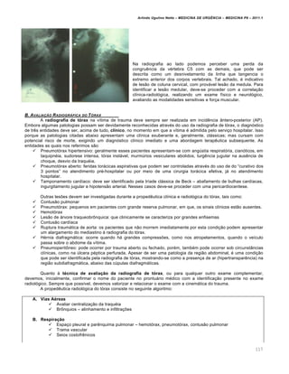 Arlindo Ugulino Netto – MEDICINA DE URG•NCIA – MEDICINA P8 – 2011.1
117
Na radiografia ao lado podemos perceber uma perda da
congru€ncia da v‚rtebra C5 com as demais, que pode ser
descrita como um desnivelamento da linha que tangencia o
extremo anterior dos corpos vertebrais. Tal achado, ‚ indicativo
de les…o de coluna cervical, com provƒvel les…o da medula. Para
identificar a les…o medular, deve-se proceder com a correla†…o
cl•nica-radiol„gica, realizando um exame f•sico e neurol„gico,
avaliando as modalidades sensitivas e for†a muscular.
B. AVALIA‚„O RADIOGR…FICA DO T†RAX
A radiografia de tórax na v•tima de trauma deve sempre ser realizada em incid€ncia ‡ntero-posterior (AP).
Embora algumas patologias possam ser devidamente reconhecidas atrav‚s do uso da radiografia de t„rax, o diagn„stico
de tr€s entidades deve ser, acima de tudo, clínico, no momento em que a v•tima ‚ admitida pelo servi†o hospitalar. Isso
porque as patologias citadas abaixo apresentam uma cl•nica exuberante e, geralmente, clƒssicas; mas cursam com
potencial risco de morte, exigindo um diagn„stico cl•nico imediato e uma abordagem terap€utica subsequente. As
entidades as quais nos referimos s…o:
 Pneumot„rax hipertensivo: geralmente esses pacientes apresentam-se com ang‰stia respirat„ria, cian„ticos, em
taquipn‚ia, sudorese intensa, t„rax instƒvel, murm‰rios vesiculares abolidos, turg€ncia jugular na aus€ncia de
choque, desvio da traqu‚ia.
 Pneumot„rax aberto: feridas torƒcicas aspirativas que podem ser controladas atrav‚s do uso de do “curativo dos
3 pontos” no atendimento pr‚-hospitalar ou por meio de uma cirurgia torƒcica efetiva, jƒ no atendimento
hospitalar.
 Tamponamento card•aco: deve ser identificado pela tr•ade clƒssica de Beck – abafamento de bulhas card•acas,
ingurgitamento jugular e hipotens…o arterial. Nesses casos deve-se proceder com uma pericardiocentese.
Outras lesˆes devem ser investigadas durante a proped€utica cl•nica e radiol„gica do t„rax, tais como:
 Contus…o pulmonar
 Pneumot„rax: pequenos em pacientes com grande reserva pulmonar, em que, os sinais cl•nicos est…o ausentes.
 Hemot„rax
 Les…o de ƒrvore traqueobr•nquica: que clinicamente se caracteriza por grandes enfisemas
 Contus…o card•aca
 Ruptura traumƒtica de aorta: os pacientes que n…o morrem imediatamente por esta condi†…o podem apresentar
um alargamento do mediastino Œ radiografia do t„rax.
 H‚rnia diafragmƒtica: ocorre quando hƒ grandes compressˆes, como nos atropelamentos, quando o ve•culo
passa sobre o abdome da v•tima.
 Pneumoperit•neo: pode ocorrer por trauma aberto ou fechado, por‚m, tamb‚m pode ocorrer sob circunst‡ncias
cl•nicas, como na ‰lcera p‚ptica perfurada. Apesar de ser uma patologia da regi…o abdominal, ‚ uma condi†…o
que pode ser identificada pela radiografia de t„rax, mostrando-se como a presen†a de ar (hipertranspar€ncia) na
regi…o subdiafragmƒtica, abaixo das c‰pulas diafragmƒticas.
Quanto Œ técnica de avaliação da radiografia de tórax, ou para qualquer outro exame complementar,
devemos, inicialmente, confirmar o nome do paciente no prontuƒrio m‚dico com a identifica†…o presente no exame
radiol„gico. Sempre que poss•vel, devemos valorizar e relacionar o exame com a cinemƒtica do trauma.
A proped€utica radiol„gica do t„rax consiste no seguinte algoritmo:
A. Vias Aéreas
 Avaliar centraliza†…o da traqu‚ia
 Br•nquios – alinhamento e infiltra†ˆes
B. Respiração
 Espa†o pleural e par€nquima pulmonar – hemot„rax, pneumot„rax, contus…o pulmonar
 Trama vascular
 Seios costofr€nicos
 