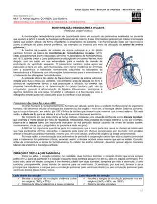 Arlindo Ugulino Netto – MEDICINA DE URG•NCIA – MEDICINA P8 – 2011.1
12
MED RESUMOS 2011
NETTO, Arlindo Ugulino; CORREIA, Luiz Gustavo.
MEDICINA DE URGÊNCIA E TERAPIA INTENSIVA
MONITORIZAÇÃO HEMODINÂMICA INVASIVA
(Professor Jorge Fonseca)
A monitora†…o hemodin‡mica pode ser conceituada como um conjunto de par‡metros analisados no paciente
que ajudam a definir o estado da fisiologia cardiovascular do mesmo. Estas informa†ˆes garantem ao m‚dico intensivista
dados que podem alterar, de forma importante, o progn„stico do paciente. Tal monitoriza†…o pode ser n…o-invasiva
(como a aferi†…o do pulso arterial perif‚rico, por exemplo) ou invasiva (por meio da utiliza†…o do cateter da artéria
pulmonar).
A medida da press…o de oclus…o da art‚ria pulmonar e a do d‚bito
card•aco formam as bases da monitorização hemodinâmica invasiva (MHI).
Estes procedimentos eram executados somente no laborat„rio de hemodin‡mica,
at‚ 1970, quando Swan e Ganz publicaram a utiliza†…o de um cateter flex•vel, fluxo
dirigido, com um bal…o em sua extremidade, para a medida da press…o de
enchimento do ventr•culo esquerdo. O cateterismo card•aco podia agora ser
executado Œ beira do leito, sem fluoroscopia, com menor incid€ncia de arritmias,
sem a experi€ncia e habilidade normalmente adquiridas no laborat„rio de
hemodin‡mica e finalmente com informa†ˆes fundamentais para o entendimento e
o tratamento das altera†ˆes hemodin‡micas.
A utiliza†…o cl•nica do cateter de Swan-Ganz (cateter da art‚ria pulmonar,
dirigida pelo fluxo) iniciou-se, portanto, nos primeiros anos da d‚cada de 1970 e
difundiu-se rapidamente devido a sua praticidade e eficƒcia, na medida das
pressˆes hemodin‡micas e na determina†…o do d‚bito card•aco pelo uso do
computador, guiando a administra†…o de l•quidos intravenosos, inotr„picos e
agentes redutores da p„s-carga. O cateter ‚ radiopaco e a fluoroscopia e/ou a
radiografia simples pode ser usada para guiar ou verificar a sua posi†…o.
FISIOLOGIA E ANATOMIA APLICADA A MHI
O corpo humano ‚, fundamentalmente, formado por c‚lulas; sendo esta a unidade morfofuncional do organismo
humano, n…o devemos estudar a fisiologia dos sistemas ou dos „rg…os – mas sim, a fisiologia celular. Sabe-se, portanto,
que o corpo ‚ formado, em m‚dia, por 100 trilhˆes de c‚lulas que devem trocar material com o meio externo. Por esta
raz…o, a oferta de O2 para as c‚lulas ‚ uma fun†…o essencial dos seres aer„bicos.
No momento em que esta oferta se torna ineficaz, instala-se uma situa†…o conhecida como disóxia tecidual,
que acarreta a morte celular por falta de respira†…o mitocondrial. Nas unidades de terapia intensiva (UTI), por exemplo,
observa-se o lactato como um importante marcador de mƒ perfus…o tissular (quando os n•veis de lactato sobem,
classicamente, diz-se que o progn„stico do paciente ‚ cada vez pior).
A MHI se faz importante quando se parte do pressuposto que a maior parte dos casos de dis„xia se instala sem
que haja par‡metros cl•nicos relevantes: o paciente pode estar em choque compensado, por exemplo, com press…o
arterial e frequ€ncia card•aca mantidas, mesmo que, em n•vel celular, a oferta de oxig€nio jƒ esteja comprometida.
Por esta raz…o, a monitoriza†…o dos par‡metros de perfus…o e oxigena†…o celular tem sido o objetivo primordial
para o tratamento dos pacientes cr•ticos, evitando, assim, a dis„xia tecidual antes mesmo que ela se instale. Contudo,
antes de entendermos a teoria do funcionamento do cateter da art‚ria pulmonar, devemos revisar alguns conceitos
bƒsicos da anatomia e fisiologia card•aca.
CORAÇÃO E CIRCULAÇÃO SANGUÍNEA
Como se sabe, o cora†…o constitui, na realidade, duas bombas distintas: o cora†…o direito (que envia sangue
pobre em O2 para os pulmˆes) e o cora†…o esquerdo (que bombeia sangue rico em O2 para os „rg…os perif‚ricos). Por
outro lado, cada um desses cora†ˆes ‚ uma bomba pulsƒtil com duas c‡maras, composta por ƒtrio e ventr•culo. O ƒtrio
funciona, principalmente, como bomba de escorva para os ventr•culos. O ventr•culo, por sua vez, fornece a for†a
principal que impulsiona o sangue para a circula†…o pulmonar (pelo ventr•culo direito) ou para circula†…o pulmonar (pelo
ventr•culo direito). Desta forma, temos:
Lado direito do coração Lado esquerdo do coração
 Recebe o sangue da circula†…o sist€mica pobre
em oxig€nio (SvO2 = 75%)
 Sistema de alta complac€ncia e baixas pressˆes
 Recebe o sangue da circula†…o pulmonar rico em
oxig€nio (SaO2 = 98%; ver OBS
1
)
 Sistema de altas pressˆes
 