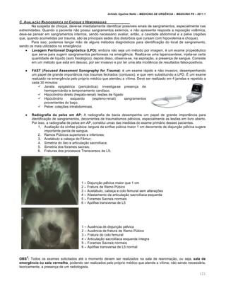 Arlindo Ugulino Netto – MEDICINA DE URG•NCIA – MEDICINA P8 – 2011.1
121
C. AVALIA‚„O RADIOGR…FICA DO CHOQUE E HEMORRAGIAS
Na suspeita de choque, deve-se imediatamente identificar poss•veis sinais de sangramentos, especialmente nas
extremidades. Quando o paciente n…o possui sangramentos externos, e n…o apresenta resposta a reposi†…o vol€mica,
deve-se pensar em sangramentos internos, sendo necessƒrio avaliar, ent…o, a cavidade abdominal e a pelve (regiˆes
que, quando acometidas por trauma, s…o as principais sedes dos dist‰rbios que cursam com hipovolemia e choque).
Para isso, podemos lan†ar m…o de alguns m‚todos diagn„sticos para identifica†…o do local de sangramento,
sendo os mais utilizados na emerg€ncia:
 Lavagem Peritoneal Diagnóstica (LPD): embora n…o seja um m‚todo por imagem, ‚ um exame proped€utico
que serve para sugerir sangramentos peritoneais na emerg€ncia. Realiza-se uma laparocentese, injeta-se certa
quantidade de l•quido (soro fisiol„gico); depois disso, observa-se, na aspira†…o, a presen†a de sangue. Consiste
em um m‚todo que estƒ em desuso, por ser invasivo e por ter uma alta incid€ncia de resultados falso-positivos.
 FAST (Focused Assesment Sonography for Trauma): ‚ um exame rƒpido e n…o invasivo, desempenhando
um papel de grande import‡ncia nos traumas fechados (contusos), e que vem substituindo a LPD. Š um exame
realizado na emerg€ncia pelo pr„prio m‚dico que atendeu a v•tima. Deve ser realizado em 4 janelas e repetido a
cada 30 minutos:
 Janela epigƒstrica (pericƒrdica): investiga-se presen†a de
hemopericƒrdio e tamponamento card•aco.
 Hipoc•ndrio direito (hepato-renal): lesˆes de f•gado
 Hipoc•ndrio esquerdo (espleno-renal): sangramentos
provenientes do ba†o.
 Pelve: cole†ˆes intrabdominais.
 Radiografia da pelve em AP: A radiografia de bacia desempenha um papel de grande import‡ncia para
identifica†…o de sangramentos, decorrentes de traumatismos p‚lvicos, especialmente as lesˆes em livro aberto.
Por isso, a radiografia de pelve em AP, constitui umas das medidas do exame primƒrio desses pacientes.
1. Avalia†…o da s•nfise p‰bica: largura da s•nfise p‰bica maior 1 cm decorrente de disjun†…o p‚lvica sugere
importante perda de sangue.
2. Ramos P‰bicos superiores e inferiores;
3. Acetƒbulo e cabe†a do F€mur;
4. Simetria do •leo e articula†…o sacroil•aca;
5. Simetria dos forames sacrais;
6. Fraturas dos processos Transversos de L5;
1 – Disjun†…o p‚lvica maior que 1 cm
2 – Fratura de Ramo P‰bico
3 – Acetƒbulo, cabe†a e colo femural sem altera†ˆes
4 – Afastamento da articula†…o sacroil•aca esquerda
5 – Forames Sacrais normais
6 – Ap„fise transversa de L5
1 – Aus€ncia de disjun†…o p‚lvica
2 – Aus€ncia de fratura de Ramo P‰bico
3 – Fratura do colo femural
4 – Articula†…o sacroil•aca esquerda •ntegra
5 – Forames Sacrais normais
6 – Ap„fise transversa de L5 normal
OBS
2
: Todos os exames solicitados at‚ o momento devem ser realizados na sala de reanima†…o, ou seja, sala de
emergência ou sala vermelha, podendo ser realizados pelo pr„prio m‚dico que atende a v•tima; n…o sendo necessƒria,
teoricamente, a presen†a de um radiologista.
 