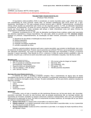 Arlindo Ugulino Netto – MEDICINA DE URG•NCIA – MEDICINA P8 – 2011.1
125
MED RESUMOS 2011
CORREIA, Luiz Gustavo; NETTO, Arlindo Ugulino.
MEDICINA DE URGÊNCIA E TERAPIA INTENSIVA
TRAUMATISMO CRANIO-ENCEFÁLICO
(Professor Fábio Almeida)
O traumatismo crânio-encefálico (TCE) é considerado um evento traumático grave, cujas vítimas são críticas,
com probabilidade de morte eminente. Diante disto, os preceitos estabelecidos pelo ATLS devem ser, a rigor,
obedecidos: identificação do TCE pela avaliação primária somente após o ABCDE. Tradicionalmente, consideramos
vítimas críticas aquelas que apresentam pelo menos um dos seguintes quadros: (1) TCE; (2) alterações respiratórias
(insuficiência, principalmente); (3) perda de volume sanguíneo circulante (choque hipovolêmico), o que, geralmente,
suscita que houve lesão em outras cavidades (até porque, a lesão intracraniana cursa com graus mínimos de
sangramento e instabilidade hemodinâmica).
Entretanto, na presença de um TCE, além de alterações neurológicas focais e globais, podem estar associados
tais distúrbios respiratórios e choque hipovolêmico. Por esta razão, diante do paciente com TCE, devemos sempre
obedecer ao protocolo, independentemente, da visualização da lesão craniana, priorizando a avaliação do acrômio
ABCDE:
A: Sequência de vias aéreas e imobilização da coluna cervical
B: Sistema respiratório
C: Controle do choque
D: Avaliação neurológica simplificada
E: controle e exposição da vítima
Estando o paciente estável, devemos partir para o exame secundário, que consiste na identificação, bem como,
do tratamento de lesões específicas. Portanto, para os pacientes que sofreram TCE leve, que se apresentam consciente,
sem alterações respiratórias, com sinais de perfusão teciduais adequados (que impossibilita o choque), já devemos
requisitar o exame secundário. Pela filosofia do ATLS, a demora e a falha do exame primário possibilita o óbito do
paciente; enquanto que, a demora do exame secundário pode causar morbidades e sequelas, mas não leva ao óbito.
EPIDEMIOLOGIA
 50% dos óbitos por trauma
 60% é causada por acidentes veículo-motor
(principalmente, motociclistas)
 Causa de óbitos por atropelamentos
 TCE em militares: > 40% de óbitos
 USA: 500.000 TCE/ano
 10% morrem antes de chegar ao hospital
 TCE leves: 80%
 TCE moderados: 10%
 TCE graves: 10%
 100.000 pacientes sequelados
ANATOMIA APLICADA CRˆNIO-ENCEF…LICA
A anatomia do crânio e encéfalo é bastante complexa. Para o entendimento de alguns tipos de lesões
neurológicas que ocorrem na vigência do TCE, se faz necessário a compreensão sistemática e simplificada da anatomia
do crânio, envoltórios meníngeos, encéfalo e líquor. Do plano estratigráfico, de fora para dentro, podemos visualizar as
seguintes camadas:
 Couro cabeludo
 Crânio
 Meninges (Líquor)
 Encéfalo
 Ventrículos (Líquor)
MENINGES
O encéfalo, como um todo, é revestido por três membranas fibrosas que, de fora para dentro, são: dura-máter,
aracnóide e pia-máter. Do ponto de vista funcional, além da proteção propriamente dita, as meninges também são
importantes por formarem cavidades ou espaços (extra-dural, subdural e subaracnóideo), bem como, por participarem
efetivamente da reabsorção do líquor. De todos os componentes da esfera anatômica, as meninges são as que devem
ser melhores compreendidas para o TCE.
 Espaço extra-dural: é o espaço entre a dura-máter e os ossos do crânio.
 Espaço subdural: é um espaço meramente virtual, entre a dura-máter e aracnóide-máter, no vivo, é preenchida
por uma pequena porção de líquido.
 Espaço subaracnóideo: localiza-se entre a aracnóide e a pia-máter, é um espaço de ampla importância clínica,
por represar o líquor.
 