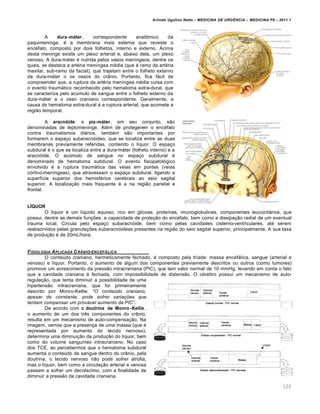 Arlindo Ugulino Netto – MEDICINA DE URG•NCIA – MEDICINA P8 – 2011.1
126
A dura-máter , correspondente anatômico da
paquimeninge, é a membrana mais externa que reveste o
encéfalo, composto por dois folhetos, interno e externo. Acima
desta meninge existe um plexo arterial e, abaixo dela, um plexo
venoso. A dura-máter é nutrida pelos vasos meníngeos, dentre os
quais, se destaca a artéria meníngea média (que é ramo da artéria
maxilar, sub-ramo da facial), que trajetam entre o folheto externo
da dura-máter o os ossos do crânio. Portanto, fica fácil de
compreender que, a ruptura da artéria meníngea média cursa com
o evento traumático reconhecido pelo hematoma extra-dural, que
se caracteriza pelo acúmulo de sangue entre o folheto externo da
dura-máter e o osso craniano correspondente. Geralmente, a
causa do hematoma extra-dural é a ruptura arterial, que acomete a
região temporal.
A aracnóide e pia-máter , em seu conjunto, são
denominadas de leptomeninge. Além de protegerem o encéfalo
contra traumatismos diários, também são importantes por
formarem o espaço subaracnóideo, que se localiza entre as duas
membranas previamente referidas, contendo o líquor. O espaço
subdural é o que se localiza entre a dura-máter (folheto interno) e a
aracnóide. O acúmulo de sangue no espaço subdural é
denominado de hematoma subdural. O evento fisiopatológico
envolvido é a ruptura traumática das veias em pontes (veias
córtico-meníngeas), que atravessam o espaço subdural, ligando a
superfície superior dos hemisférios cerebrais ao seio sagital
superior. A localização mais frequente é a na região parietal e
frontal.
LÍQUOR
O líquor é um líquido aquoso, rico em glicose, proteínas, imunoglobulinas, componentes leucocitários, que
possui, dentre as demais funções, a capacidade de proteção do encéfalo, bem como a dissipação radial de um eventual
trauma local. Circula pelo espaço subaracnóide, bem como pelas cavidades cisterno-ventriculares, até serem
reabsorvidos pelas granulações subaracnóideas presentes na região do seio sagital superior, principalmente. A sua taxa
de produção é de 20mL/hora.
FISIOLOGIA APLICADA CRˆNIO-ENCEF…LICA
O conteúdo craniano, hermeticamente fechado, é composto pela tríade: massa encefálica, sangue (arterial e
venoso) e líquor. Portanto, o aumento de algum dos componentes previamente descritos ou outros (como tumores)
promove um acrescimento da pressão intracraniana (PIC), que tem valor normal de 10 mmHg, levando em conta o fato
que a cavidade craniana é fechada, com impossibilidade de distensão. O cérebro possui um mecanismo de auto-
regulação, que tenta diminuir a possibilidade de uma
hipertensão intracraniana, que foi primeiramente
descrito por Monro-Kellie: “O conte€do craniano,
apesar de constante, pode sofrer varia‹‰es que
tentam compensar um provƒvel aumento da PIC”.
De acordo com a doutrina de Monro -Kellie,
o aumento de um dos três componentes do crânio,
resulta em um mecanismo de auto-compensação. Na
imagem, vemos que a presença de uma massa (que é
representada por aumento do tecido nervoso),
determina uma diminuição da produção do líquor, bem
como do volume sanguíneo intracraniano. No caso
dos TCE, ao percebermos que o hematoma subdural
aumenta o conteúdo de sangue dentro do crânio, pela
doutrina, o tecido nervoso não pode sofrer atrofia,
mas o líquor, bem como a circulação arterial e venosa
passam a sofrer um decréscimo, com a finalidade de
diminuir a pressão da cavidade craniana.
 