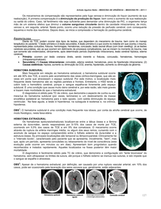 Arlindo Ugulino Netto – MEDICINA DE URG•NCIA – MEDICINA P8 – 2011.1
127
Os mecanismos de compensa†…o s…o representados pela fuga venosa e diminui†…o do l•quor (aumento de sua
reabsor†…o). A primeira compensa†…o ‚ a diminuição da produção do líquor, bem como o aumento de sua reabsor†…o
ou sa•da do cr‡nio. Caso, tal fen•meno n…o seja suficiente para demandar uma diminui†…o da PIC, o organismo lan†a
m…o de um sistema efetivo que diminui o volume sanguíneo circulante dentro da cavidade intracraniana, de inicio,
venoso e, em seguida, arterial. Neste ponto, ocorre uma redu†…o da press…o de perfus…o cerebral, com consequente
isquemia e morte dos neur•nios. Depois disso, se inicia a compress…o e hernia†…o do par€nquima cerebral.
FISIOPATOLOGIA
Diante do TCE, podem ocorrer dois tipos de lesˆes, que dependem do mecanismo de trauma, bem como do manejo
terap€utico do paciente: 1) les…o primƒria e 2) les…o secundƒria. A les…o primƒria ‚ a que ocorre no instante em que ocorreu o trauma,
representada pelas contusˆes, fraturas, hemorragias, hematomas, concuss…o, les…o axonal difusa (com brain swelling). Jƒ as lesˆes
cerebrais secundƒrias, s…o as que ocorrem em detrimento de processos complicadores, que se iniciam no momento do trauma, mas
que somente s…o evidenciados, clinicamente, ap„s determinado per•odo (hipertens…o intracraniana, les…o cerebral hip„xica, edema
cerebral).
 Primária: ocorrem por les…o craniana direta, sendo inerente a: fraturas, concuss…o, hematomas, hemorragias
(intraparenquimatosas).
 Secundária: (1) Causas intracranianas: convuls…o, edema cerebral, hematomas, piora da hipertens…o intracraniana; (2)
Causas sistêmicas: hip„xia, aumento ou diminui†…o da CO2, anemia, hipotens…o, aumento ou diminui†…o da glicemia.
HEMATOMA SUBDURAL
Mais frequente em rela†…o ao hematoma extradural, o hematoma subdural ocorre
em at‚ 30% dos TCE, e ocorre pelo acometimento das veias c„rtico-men•ngeas, que s…o as
veias em ponte que atravessam o espa†o subdural. Por este motivo, a localiza†…o mais
frequente deste hematoma s…o as regiˆes parietais e frontais. Entretanto, o HSD tende a
cobrir todo o hemisf‚rio cerebral, porque o sangue espalha-se livremente pelo espa†o
subdural. Š uma condi†…o que causa muito dano cerebral e, por esta raz…o, s…o mais graves
e trazem mais morbidade do que o hematoma extradural.
O diagn„stico ‚ obtido pela TC de cr‡nio, que demonstra o aspecto de cunha ou em
meia-lua do hematoma subdural (por vezes, laminares) e, um deslocamento da massa
encefƒlica ipsilateral ao hematoma para o lado oposto, com s‰bita diminui†…o do espa†o
ventricular. Na fase aguda, a les…o ‚ hiperdensa; na subaguda ‚ isodensa e, na cr•nica,
hipodensa.
OBS
1
: O hematoma subdural ‚ uma condi†…o mais frequente nos idosos, por conta da atrofia cerebral que ocorre, de
modo fisiol„gico, nesta faixa etƒria.
HEMATOMA EXTRADURAL
Os hematomas epidurais/extradurais localizam-se entre a tƒbua „ssea e a l‡mina
externa da dura-mƒter, sendo responsƒveis por 5-15% dos casos de morte por TCE,
ocorrendo em 0,5% dos casos de TCE e em 9% dos comatosos. O mecanismo ocorre
atrav‚s da ruptura da art‚ria men•ngea m‚dia, ou algum dos seus ramos, cursando com o
ac‰mulo de sangue no espa†o compreendido entre o folheto externo da dura-mƒter e a
estrutura „ssea. As principais localiza†ˆes s…o temporal ou t€mporo-parietal. Clinicamente hƒ
o “intervalo l‰cido”, caracterizado pelo paciente que se apresenta, inicialmente, “bem”, mas
que, ap„s um per•odo, apresenta convulsˆes ou rebaixamento do n•vel de consci€ncia (esta
evolu†…o pode ocorrer em minutos ou em dias). Apresentam bom progn„stico quando
reconhecidos e tratados rapidamente. Aqueles localizados na fossa posterior t€m maior
mortalidade.
O diagn„stico ‚ facilmente obtido pela TC de cr‡nio, que demonstra a configura†…o em “lente biconvexa” do
hematoma, sem ultrapassar os limites da sutura, at‚ porque o folheto externo se insinua nas suturas, e isto impede que
o sangue se espalhe e atravesse.
OBS
2
: Apesar de o hematoma extradural, por defini†…o, ser causado por uma ruptura vascular arterial, em 10% dos
casos, pode ser ocasionado pela lacera†…o dos seios venosos que, geralmente, est…o adjacentes.
 