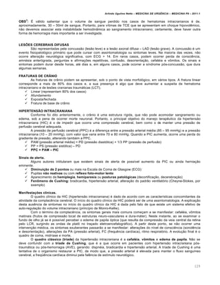 Arlindo Ugulino Netto – MEDICINA DE URG•NCIA – MEDICINA P8 – 2011.1
129
OBS
3
: Š vƒlido salientar que o volume de sangue perdido nos casos de hematomas intracranianos ‚ de,
aproximadamente, 30 – 50ml de sangue. Portanto, para v•timas de TCE que se apresentam em choque hipovol€mico,
n…o devemos associar esta instabilidade hemodin‡mica ao sangramento intracraniano; certamente, deve haver outra
forma de hemorragia mais importante a ser investigada.
LES˜ES CEREBRAIS DIFUSAS
S…o representadas pela concuss…o (les…o leve) e a les…o axonal difusa – LAD (les…o grave). A concuss…o ‚ um
evento fisiopatol„gico primƒrio que pode cursar com assintomatologia ou sintomas leves. Na maioria das vezes, n…o
ocorre altera†…o neurol„gica significativa, com ECG > 14. Em raros casos, podem ocorrer perda de consci€ncia,
amn‚sia anter„grada, perguntas e afirma†ˆes repetitivas, confus…o, desorienta†…o, cefal‚ia e v•mitos. Os sinais e
sintomas podem durar desde horas, at‚ dias e, em alguns casos, pode ocorrer a s•ndrome p„s-concuss…o, que dura
algumas semanas.
FRATURAS DE CR•NIO
As fraturas de cr‡nio podem se apresentar, sob o ponto de vista morfol„gico, em vƒrios tipos. A fratura linear
corresponde a mais de 80% dos casos e, a sua presen†a ‚ algo que deve aumentar a suspeita de hematoma
intracraniano e de lesˆes cranianas traumƒticas (LCT).
 Linear (representam 80% dos casos)
 Afundamento
 Exposta/fechada
 Fratura de base de cr‡nio
HIPERTENSŒO INTRACRANIANA
Conforme foi dito anteriormente, o cr‡nio ‚ uma estrutura r•gida, que n…o pode acomodar sangramento ou
edema, sob a pena de ocorrer morte neuronal. Portanto, o principal objetivo do manejo terap€utico da hipertens…o
intracraniana (HIC) ‚ o de impedir que ocorra uma compress…o cerebral, bem como o de manter uma press…o de
perfus…o cerebral adequada.
A press…o de perfus…o cerebral (PPC) ‚ a diferen†a entre a press…o arterial m‚dia (85 – 95 mmHg) e a press…o
intracraniana (10 – 20 mmHg), com valor que varia entre 70 e 80 mmHg. Quando a PIC aumenta, ocorre uma perda do
gradiente de press…o, alterando tamb‚m a PPC.
 PAM (press…o arterial m‚dia) = PD (press…o diast„lica) + 1/3 PP (press…o de perfus…o)
 PP = PS (press…o sist„lica) – PD
 PPC = PAM – PIC
Sinais de alerta.
Alguns autores intitularam que existem sinais de alerta de poss•vel aumento da PIC ou ainda hernia†…o
eminente.
 Diminui‚ƒo de 2 pontos ou mais na Escala de Coma de Glasgow (ECG)
 Pupilas nƒo reativas ou com reflexo foto-motor lento
 Aparecimento da hemiplegia, hemiparesia ou posturas patolŠgicas (decortifica†…o, decerebra†…o)
 Fen™meno de Cushing: bradicardia, hipertens…o arterial, altera†…o do padr…o ventilat„rio (Cheyne-Stokes, por
exemplo)
Manifesta‚„es cl•nicas.
O quadro cl•nico da HIC (hipertens…o intracraniana) ‚ dado de acordo com as caracter•sticas concomitantes da
atividade da complac€ncia cerebral. O in•cio do quadro cl•nico da HIC poderƒ ser de uma assintomatologia. A explica†…o
desta aus€ncia de sintomas no in•cio do quadro cl•nico da HIC ‚ dada pelo fato de que existe um sistema efetivo de
auto-regula†…o do volume intracraniano (princ•pio de Monro-Kellie).
Com o t‚rmino da complac€ncia, os sintomas gerais mais comuns come†am a se manifestar: cefal‚ia, v•mitos
matinais (frutos de compress…o local de estruturas neuro-vasculares e dura-mƒter). Neste instante, ao se examinar o
fundo de olho jƒ se ‚ poss•vel perceber o edema de papila „ptica (que resulta da compress…o da veia central da retina
pelo LCR, surgindo as ondas de plat• no tra†ado eletroencefalogrƒfico). A partir deste ponto, se n…o ocorrer uma
interven†…o m‚dica, os sintomas exuberantes passar…o a se manifestar: altera†ˆes do n•vel de consci€ncia (sonol€ncia
e desorienta†…o), altera†ˆes da PA (press…o arterial), FC (frequ€ncia card•aca), ritmo respirat„rio. A evolu†…o final ‚ o
quadro de coma, midr•ase e morte.
O quadro cl‡ssico (tr•ade) da hipertens…o intracraniana ‚ a cefal‹ia, v™mitos e edema de papila. N…o se
deve confundir com a tr•ade de Cushing, que ‚ a que ocorre em pacientes com hipertens…o intracraniana p„s-
traumƒtica ou p„s-hemorragia (AVE), gerando: dispn‚ia, bradicardia e hipertens…o arterial. A tr•ade de Cushing ‚ uma
tentativa de o organismo restaurar a PIC, de modo que, a press…o arterial ‚ elevada para manter o fluxo sangu•neo
cerebral, a freqœ€ncia card•aca diminui pela fal€ncia de est•mulo neurol„gico.
 