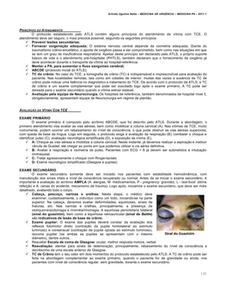 Arlindo Ugulino Netto – MEDICINA DE URG•NCIA – MEDICINA P8 – 2011.1
130
PRINC‡PIOS DO ATENDIMENTO
O protocolo estabelecido pelo ATLS contém alguns princípios do atendimento da vítima com TCE. O
atendimento deve ser seguro, o mais precoce possível, seguindo os seguintes princípios:
 Prevenir lesões secundárias;
 Fornecer oxigenação adequada; O sistema nervoso central depende da oximetria adequada. Diante do
traumatismo crânio-encefálico, o aporte de oxigênio passa a ser comprometido, bem como nas situações em que
se tem um grau de insuficiência respiratória. Apesar deste princípio ser declarado pelo ATLS, o próprio suporte
básico de vida e o atendimento pré-hospitalar (PHTLS), também declaram que o fornecimento de oxigênio já
deve acontecer durante o transporte da vítima ao hospital-referência.
 Manter a PA, para aumentar o fluxo sanguíneo cerebral;
 ABCDE (protocolo inicial do ATLS);
 TC do crânio: No caso do TCE, a tomografia de crânio (TC) é indispensável e imprescindível para avaliação do
paciente. Nas localidades remotas, tais como em cidades de interior, muitas das vezes a ausência da TC de
crânio pode indicar uma falência no diagnóstico e tratamento do TCE. De acordo com o protocolo da ATLS, a TC
de crânio é um exame complementar que pode ser suscitado logo após o exame primário. A TC pode ser
deixada para o exame secundário quando a vítima estiver estável.
 Avaliação pela equipe de Neurocirurgia. Os hospitais de referência, também denominados de hospital nível 3,
obrigatoriamente, apresentam equipe de Neurocirurgia em regime de plantão.
AVALIA‚„O DA V‡TIMA COM TCE
EXAME PRIMÁRIO
O exame primário é composto pelo acrômio ABCDE, que foi descrito pelo ATLS. Durante a abordagem, o
primeiro atendimento visa avaliar as vias aéreas, bem como imobilizar a coluna cervical (A). Nas vítimas de TCE, muito
comumente, podem ocorrer um rebaixamento do nível de consciência, o que pode obstruir as vias aéreas superiores,
com queda da base da língua. Logo em seguida, o protocolo exige a avaliação da respiração (B), combater o choque e
identificar pulso (C), avaliação neurológica simplificada (D), e exposição da vítima (E).
 A: Cheque as vias aéreas e imobilize a coluna cervical. Neste instante, já devemos realizar a aspiração e instituir
cânula de Guedel, até chegar ao ponto em que podemos utilizar a via aérea definitiva.
 B: Avaliar a respiração e oximetria de pulso. Pacientes com ECG < 8 já devem ser submetidos à intubação
orotraqueal.
 C: Tratar agressivamente o choque com Ringer-lactato
 D: Exame neurológico simplificado (Glasgow e pupilas)
EXAME SECUNDÁRIO
O exame secundário somente deve ser iniciado nos pacientes com estabilidade hemodinâmica, com
manutenção dos sinais vitais e nível de consciência recuperado ou normal. Antes de se iniciar o exame secundário, é
importante a avaliação do acrômio AMPLA (A: alergias, M: medicamentos, P - pregnancy: gravidez, L - last-food: última
refeição e A: cenas do acidente, mecanismo de trauma). Logo após, iniciamos o exame secundário, que deve ser mais
detalhado, avaliando todo o corpo.
 Cabeça, pescoço, narinas e orelhas: Nesta etapa, o médico deve
examinar, cuidadosamente, o indivíduo como um todo, iniciando-se na parte
superior. Na cabeça, devemos avaliar deformidades, equimoses, sinais de
fraturas, etc. Nas narinas e orelhas, principalmente, a presença de
otolíquorreía/otorragia e rinorréia/rinorragia. A equimose periorbitária bilateral
(sinal do guaxinim), bem como a equimose retroauricular (sinal de Battle)
são indicativos de lesão de base de crânio.
 Exame pupilar: O exame das pupilas deverá constar da avaliação dos
reflexos fotomotor direto (contração da pupila homolateral ao estímulo
luminoso) e consensual (contração da pupila oposta ao estímulo luminoso),
isocoria pupilar (se ambas as pupilas se apresentam com o mesmo
diâmetro), dentre outros.
 Reavaliar Escala de coma de Glasgow: ocular, melhor resposta motora, verbal
 Reavaliação: atentar para sinais de deterioração, principalmente, rebaixamento do nível de consciência e
decréscimo de uma escala anterior de Glasgow.
 TC de Crânio tem o seu valor em dois momentos do protocolo estabelecido pelo ATLS. A TC de crânio pode ser
feita na abordagem complementar ao exame primário, quando o paciente for de gravidade ou ainda, nos
pacientes com nível de consciência regular, sem gravidade, durante o exame secundário.
 