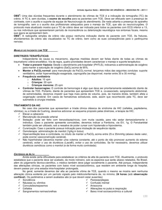 Arlindo Ugulino Netto – MEDICINA DE URG•NCIA – MEDICINA P8 – 2011.1
133
OBS
4
: Uma das dúvidas frequentes durante o atendimento de vítimas de TCE é a indicação da tomografia (TC) de
crânio. A TC é, sem duvidas, o exame de escolha para os pacientes com TCE. Deve ser efetuado sem a presença de
contraste, com o auxílio e suporte da equipe de Neurocirurgia do atendimento. De nada adianta a presença do aparelho
de tomografia, sem a o auxílio dos profissionais adequados para o manejo da TCE, que são os neurocirurgiões. O
protocolo mais atualizado mostra que a TC de crânio deve ser indicada para todos os pacientes com ECG inferior a 13,
ou nos indivíduos que apresentaram período de inconsciência ou deterioração neurológica nos sintomas focais, mesmo
que agora se apresentem bem.
OBS
5
: A radiografia simples de crânio não possui nenhuma indicação diante do paciente com TCE. As fraturas,
afundamentos de crânio são visualizados na TC de crânio, bem como as suas conseqüências para o parênquima
nervoso.
MANEJO DO PACIENTE COM TCE
DIRETRIZES TERAPÊUTICAS
Independente da causa ou mecanismo, algumas medidas devem ser feitas diante de todas as vítimas de
traumatismo crânio-encefálico. Via de regra, quatro prioridades devem caracterizar o manejo e suporte terapêutico:
 Tratar e prevenir hipóxia: Desde o atendimento pré-hospitalar (PHTLS), indicamos a administração de oxigênio
para manter a saturação de oxigênio (SaO2) acima de 95%.
 Manter a PaCO2 normal: para manutenção da PaCO2 normal, lançamos mãos das seguintes condutas: suporte
ventilatório, evitar hiperventilação exagerada, capnografia (se disponível, manter entre 30 e 35 mmHg).
 Frequência ventilatória
o Adultos: 10 vpm
o Crianças: 20 vpm
o Crianças menores: 25 vpm
 Controlar hemorragias: O controle da hemorragia é algo que deve ser prioritariamente estabelecido diante de
vítimas de TCE. Portanto, diante de pacientes que apresentem TCE e, co-associado, sangramento abdominal,
de extremidades, devemos impedir que haja mais perda de volume, pois, de maneira direta, também afeta a
oxigenação cerebral. Em casos de hematomas extradurais, este, assim que reconhecido pela TC, deve ser
submetido à cirurgia imediata.
TRATAMENTO DA HIC
No caso dos pacientes que apresentam a tríade clínica clássica de síndrome da HIC (cefaléia, papiledema,
vômitos), ou a tríade de Cushing, devemos adicionar ao esquema proposto pelas diretrizes, a terapia da HIC.
 Elevar a cabeceira
 Manutenção da pressão arterial
 Sedação: pode ser feito com benzodiazepínicos, com muita cautela, para não sedar demasiadamente o
individuo. Caso o paciente apresente convulsões, devemos indicar a Fenitoína, via EV, 1g. O Fenobarbital
também pode ser utilizado, sob a ressalva de poder cursar com hipotensão e hipovolemia.
 Curarização: Caso o paciente possua indicação para intubação de sequência rápida.
 Osmoterapia: administração de manitol (1g/kg in bolus)
 Hiperventilação leve e controlada, no intuito de manter a PaCO2 acima entre 25 e 35mmHg (abaixo deste valor,
pode ocorrer vasoconstricção cerebral).
 Não hiperhidratar (devemos manter uma volemia constante, até o ponto de não promover aumento do edema
cerebral), evitar o uso de diuréticos (Lasix®), evitar o uso de corticóides. Se for necessário, devemos utilizar
diuréticos osmóticos como o manitol (e de forma muito controlada).
CRIT‰RIOS DE ALTA
Ainda existe certa dificuldade para estabelecer os critérios de alta de paciente com TCE. Atualmente, o protocolo
estabelece que o paciente deve ser avaliado, de modo rotineiro, sob os aspectos que serão abaixo relatados. No Brasil,
além do julgamento técnico-científico, o médico também deve julgar socialmente o paciente. Até porque, independente
das alterações clínicas, os pacientes com baixo nível socioeconômico, que residem em ambiente longe do hospital,
devem passar por uma estadia intra-hospitalar prolongada.
No geral, somente devemos dar alta ao paciente vítima de TCE, quando o mesmo se mostra sem nenhuma
alteração clínica evidente por um período vigiado pelo médico/enfermeira de, no mínimo, 24 horas (sob observação
confiável). Os parâmetros a serem avaliados são (e que devem estar ausentes):
 Sonolência
 Náuseas ou vômitos
 Convulsões/espasmos
 Cefaléia
 Sangramentos narinas/orelhas
 Paresias/plegias
 Confusão mental
 Anisocoria
 Alterações no pulso e respiração
 Baixo nível socioeconômico e cultural
 