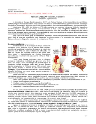 Arlindo Ugulino Netto – MEDICINA DE URG•NCIA – MEDICINA P8 – 2011.1
137
MED RESUMOS 2011
NETTO, Arlindo Ugulino.
MEDICINA DE URGÊNCIA E TERAPIA INTENSIVA
ACIDENTE VASCULAR CEREBRAL ISQUšMICO
(Professor Jorge Fonseca)
A defini†…o de Doen†as Cerebrovasculares (DCV) pelo National lnstitute of Neurological Disorders and Stroke
(NINDS) engloba todas as desordens em que existe uma ƒrea do c‚rebro transit„ria ou permanentemente afetada por
isquemia ou sangramento, e/ou onde um ou mais vasos do c‚rebro s…o primariamente afetados por processo patol„gico.
Atualmente, 30 – 40% dos leitos em UTIs s…o ocupados por pacientes v•timas de Acidentes Vasculares
Cerebrais (AVC), o prot„tipo das doen†as cerebrovasculares. O AVC ‚ uma emerg•ncia m‹dica e o sucesso do
tratamento durante a fase aguda se baseia na identifica†…o precoce tanto pelo profissional de sa‰de como pelo p‰blico
leigo, o qual deve estar atento aos sinais e sintomas de alerta, assim como a maioria da popula†…o jƒ tem conhecimento
acerca da sintomatologia do infarto agudo do miocƒrdio.
Este cap•tulo se reveste, pois, de fundamental import‡ncia para a forma†…o de futuros m‚dicos, tendo em vista
que o AVC ‚ uma das emerg€ncias mais frequentes na cl•nica m‚dica; e o progn„stico do paciente depende,
basicamente, de um diagn„stico precoce e de um tratamento efetivo.
CONSIDERA‚ƒES GERAIS
Desde a d‚cada de 90, a terapia de elei†…o para o AVC
isqu€mico (AVCi, principal foco de estudo deste cap•tulo),
consiste na terap€utica trombol•tica. Entretanto, a maioria dos
pacientes com AVC n…o recebem tratamento adequado, pois
eles n…o chegam aos hospitais capacitados em tempo hƒbil.
Al‚m disso, a disponibilidade de Centros Hospitalares
especializados em atendimento ao paciente v•tima de AVC ‚
muito precƒria.
Todos estes fatores contribuem para os elevados
•ndices de morbidade e mortalidade que giram em torno deste
tema. Isso porque, ainda em analogia com o infarto agudo do
miocƒrdio, a janela terap€utica para o AVCi ‚ muito pequena
(janelas terap€uticas de 12 horas para o IAM, contra 3 horas
para o AVCi), mesmo se tratando de uma mesma etiologia: a
isquemia. Tal fato ‚ explicado pelo fato de o neur•nio suportar
situa†ˆes de hip„xia por menos tempo, quando comparado Œ
c‚lula muscular card•aca.
Estes dados s…o t…o alarmantes que as pol•ticas de sa‰de americanas e europ‚ias, por exemplo, investem em
campanhas educativas para que a popula†…o em geral, mesmo os leigos, saibam reconhecer sinais precoces de
isquemia cerebral para que, no prazo de 1 hora, a v•tima seja bem assistida jƒ em ambiente hospitalar.
Desta forma, podemos resumir, em 4 pontos, os fatores que contribuem para o sucesso do tratamento do AVC:
 Rƒpida identifica†…o dos sinais de alerta
 Imediato encaminhamento para o servi†o de emerg€ncia
 Prioriza†…o do transporte pr‚ e intra-hospitalar para suspeita de AVC
 Diagn„stico e tratamento baseados em protocolo pr‚-definido.
De fato, como vimos anteriormente, em 1996, o FDA aprovou o uso de trombol•tico (ativador de plasminog•nio
tecidual recombinante – rtPA) dentro das 3 horas de in•cio dos sintomas (de prefer€ncia, dentro dos primeiros 90
minutos ap„s o evento), como o ‰nico tratamento para a fase aguda do AVC isqu€mico. Em 2004, a publica†…o da
metanƒlise de 6 ensaios cl•nicos com o uso do rtPA no AVCi agudo demonstrou que, quanto mais precoce o tratamento,
melhor a evolu†…o. O grupo tratado at‚ 90 minutos teve uma chance de evolu†…o favorƒvel 2,8 vezes maiores que o
grupo n…o tratado, mas houve benef•cio do tratamento at‚ 270 minutos (4 horas e meia).
A partir deste estudo, ensaios cl•nicos foram iniciados para avaliar o tratamento entre 3 a 6 horas (IST 3 e ECAS
III); a partir deles, centros de tratamento de AVC estenderam sua janela terap€utica para al‚m de 3 horas em pacientes
bem selecionados (atualmente, costuma-se ampliar a janela terap•utica do AVC para 4 horas e meia).
Apesar da eficƒcia demonstrada da terap€utica trombol•tica (ou reperfusão química), estima-se que menos de
5% dos AVCi s…o tratados com rtPA. Entre os fatores que contribuem para esta baixa elegibilidade para o tratamento
estƒ a falta de organiza†…o e capacita†…o dos servi†os de emerg€ncia para rapidamente atender esses pacientes.
Atualmente, a realidade terap€utica do AVC se baseia no uso da reperfusão mecânica por angioplastia, mas com o
objetivo apenas de evitar complica†ˆes e sequelas mais graves.
 