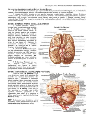 Arlindo Ugulino Netto – MEDICINA DE URG•NCIA – MEDICINA P8 – 2011.1
138
ASPECTOS ANAT•MICOS DA IRRIGA‚„O DO SISTEMA NERVOSO CENTRAL
A rede intricada de vasos arteriais que suprem o SNC ‚ de grande import‡ncia fisiol„gica, pois, o metabolismo
cerebral ‚, predominantemente, aer„bico com necessidade de n•veis elevados de oximetria e glicose.
A irriga†…o do SNC ‚ provida por dois grandes sistemas: v‚rtebro-basilar e carot•deo interno. O sistema
v‚rtebro-basilar, que corresponde a 20% do fluxo sangu•neo cerebral, ‚ responsƒvel pela irriga†…o do tronco encefƒlico,
mesenc‚falo, lobo occipital, lobo temporal (parte inferior), maior parte do tƒlamo. O sistema carot•deo interno,
responsƒvel por 80% do fluxo sangu•neo cerebral, irriga n‰cleos da base, cƒpsula interna, lobos frontal, parietal e parte
lateral do lobo temporal.
SISTEMA CAROTÍDEO INTERNO (CIRCULAÇÃO ANTERIOR)
O sistema carot•deo interno ‚
formado pelos ramos colaterais e terminais
da A. Carótida interna (ACI). A ACI
origina-se da art‚ria car„tida comum, ao
n•vel da margem superior da cartilagem
tire„idea. A partir da•, a ACI passarƒ ao
longo do pesco†o, penetrando no cr‡nio
pelo canal carot•deo do osso temporal,
perfurando a duramƒter e a aracn„ide.
Ap„s distribuir alguns ramos importantes ao
longo de seu trajeto (A. oftƒlmica, A.
comunicante posterior e A. cori„idea
anterior), a ACI bifurca-se em A. Cerebral
Anterior e A. Cerebral M‚dia.
A A. Cerebral Média constitui, pois,
um dos maiores ramos da ACI. Os ramos
corticais provenientes da ACM suprem a
superf•cie cortical s‰pero-lateral. Dela,
partem tamb‚m as importantes Aa.
lentículo-estriadas, que irrigam estruturas
internas do enc‚falo (como os n‰cleos da
base).
A A. Cerebral Anterior, por sua
vez, dirige-se para diante e
medialmente em dire†…o Œ fissura
longitudinal cerebral. Seus ramos irrigam,
principalmente, a face medial do enc‚falo.
SISTEMA VÉRTEBRO-BASILAR (CIRCULAÇÃO POSTERIOR)
Como se sabe, a A. Vertebral (AV) ‚
ramo da primeira por†…o da A. subclƒvia. Ela
ascende nos forames transversƒrios das
v‚rtebras C6-C1, perfurando a membrana
atlanto-occipital e, ap„s passar pela duramƒter
e aracn„ide, penetra na cavidade craniana
pelo forame magno. Anteriormente ao bulbo,
segue seu trajeto pr„ximo do clivus e termina
ao n•vel do sulco bulbo-pontino formando um
‰nico tronco – a A. Basilar. Ocorre que, da
AV, acontece a forma†…o das art‚rias
espinhais anteriores, posteriores e das
cerebelares. Al‚m delas, a A. Vertebral se
bifurca para formar a importante A. Cerebral
Posterior (ACP).
OBS
1
: De todos os vasos do sistema arterial
do c‚rebro, o vaso mais acometido por AVC ‚
a Artéria Cerebral Média e seus ramos.
 
