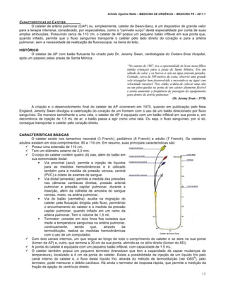 Arlindo Ugulino Netto – MEDICINA DE URG•NCIA – MEDICINA P8 – 2011.1
14
CARACTER‡STICAS DO CATETER
O cateter de art‚ria pulmonar (CAP) ou, simplesmente, cateter de Swan-Ganz, ‚ um dispositivo de grande valor
para a terapia intensiva, considerado, por especialistas, como o “canivete su•†o” desta especialidade por conta de suas
amplas atribui†ˆes. Possuindo cerca de 110 cm, o cateter de AP possui um pequeno bal…o inflƒvel em sua ponta que,
quando inflado, permite que o fluxo sangu•neo transporte o cateter pelo lado direito do cora†…o e para a art‚ria
pulmonar, sem a necessidade de realiza†…o de fluoroscopia, na beira do leito.
HISTÓRICO
O cateter de AP com bal…o flutuante foi criado pelo Dr. Jeremy Swan, cardiologista do Cedars-Sinai Hospital,
ap„s um passeio pelas praias de Santa M•nica.
“No outono de 1967, tive a oportunidade de levar meus filhos
(ainda crian•as) para a praia de Santa M‚nica. Era um
sƒbado de calor, e os barcos „ vela na ƒgua estavam parados.
Contudo, cerca de 500 metros da costa, observei uma grande
vela triangular bem desenvolvida e movendo-se na ƒgua com
velocidade razoƒvel. Tive, ent…o, a id†ia de colocar uma vela
ou um pƒra-quedas na ponta de um cateter altamente flex‡vel
e assim aumentar a freqˆ‰ncia de passagem do equipamento
para dentro da art†ria pulmonar.”
(Dr. Jeremy Swan – 1970)
A cria†…o e o desenvolvimento final do cateter de AP ocorreram em 1970, quando em publica†…o pelo New
England, Jeremy Swan divulgou a cateriza†…o do cora†…o de um homem com o uso de um bal…o direcionado por fluxo
sangu•neo. De maneira semelhante a uma vela, o cateter de AP ‚ equipado com um bal…o inflƒvel em sua ponta e, em
decorr€ncia de inje†…o de 1,5 mL de ar, o bal…o passa a agir como uma vela. Ou seja, o fluxo sangu•neo, por si s„,
consegue transportar o cateter pelo cora†…o direito.
CARACTERÍSTICAS BÁSICAS
O cateter existe nos tamanhos neonatal (3 French), pediƒtrico (5 French) e adulto (7 French). Os cateteres
adultos existem em dois comprimentos: 85 e 110 cm. Em resumo, suas principais caracter•sticas s…o:
 Possui uma extens…o de 110 cm.
 Tem um di‡metro externo de 2,3 mm.
 O corpo do cateter cont‚m quatro (4) vias, al‚m do bal…o em
sua extremidade distal:
 Via proximal (azul): permite a inje†…o de l•quidos
para as medidas hemodin‡micas e ‚ utilizado
tamb‚m para a medida da press…o venosa, central
(PVC) e coleta de exames de sangue.
 Via distal (amarela): permite a medida das pressˆes
nas c‡maras card•acas direitas, press…o arterial
pulmonar e press…o capilar pulmonar, durante a
inser†…o, al‚m da colheita de amostra do sangue
venoso, misto, na art‚ria pulmonar.
 Via do bal…o (vermelha): auxilia na migra†…o do
cateter pela flutua†…o dirigida pelo fluxo, permitindo
o encunhamento do cateter e a medida da press…o
capilar pulmonar, quando inflado em um ramo da
art‚ria pulmonar. Tem o volume de 1,5 ml.
 Termistor: consiste em dois finos fios isolados que
mede a temperatura sangu•nea na art‚ria pulmonar,
continuamente, sendo que, atrav‚s da
termodilui†…o, realiza as medidas hemodin‡micas
com o uso de um computador.
 Com dois canais internos, um que segue ao longo de todo o comprimento do cateter e se abre na sua ponta
(l‰men da AP) e, outro, que termina a 30 cm da sua ponta, abrindo-se no ƒtrio direito (l‰men do AD).
 A ponta do cateter ‚ equipada com um pequeno bal…o inflƒvel, com capacidade de 1,5 mL.
 O cateter tamb‚m possui um pequeno termistor (transdutor que tem a capacidade de captar mudan†as de
temperatura), localizado a 4 cm da ponta do cateter. Existe a possibilidade da inje†…o de um l•quido frio pelo
canal interno do cateter e, o fluxo deste l•quido frio, atrav‚s do m‚todo de termodilui†…o (ver OBS
9
), pelo
termistor, pode mensurar o d‚bito card•aco. Hƒ ainda o termistor de resposta rƒpida, que permite a medi†…o da
fra†…o de eje†…o do ventr•culo direito.
 