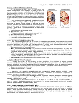 Arlindo Ugulino Netto – MEDICINA DE URG•NCIA – MEDICINA P8 – 2011.1
140
ETIOLOGIA DAS DOEN‚AS CEREBROVASCULARES
O AVC, prot„tipo das DCV, ocorre por mecanismos que
incluem intera†…o entre: vaso, elementos figurados do sangue e
variƒveis hemodin‡micas, que levar…o Œ oclus…o (AVC isqu€mico e
Ataque Isqu€mico Transit„io) ou ao rompimento do leito vascular
(AVC hemorrƒgico). De fato, a maioria dos casos de isquemia
cerebral focal ‚ causada por um bloqueio de uma art‚ria cerebral (e,
por esta raz…o, este cap•tulo tem, por objetivo, caracterizar melhor o
AVCi).
Desta forma, em termos gerais, o AVC pode ser conceituado
como um d‚ficit neurol„gico s‰bito, motivado por isquemia ou
hemorragia no sistema nervoso central. A obstru†…o ao fluxo
sangu•neo com interrup†…o do fornecimento de oxig€nio e glicose ao
tecido cerebral afeta os processos metab„licos naquela ƒrea,
causando a morte celular e, consequentemente, as repercussˆes
cl•nicas do AVC.
Do ponto de vista de incid€ncia, temos:
 AVCi emb„lico – 32%
 AVCi aterotromb„tico de pequenos vasos (lacunar) – 20%
 AVCi aterotromb„tico de grandes vasos – 31%
 Hemorragia intraparenquimatosa – 10%
 Hemorragia subaracn„idea – 5 a 7%
ACIDENTE VASCULAR HEMORRÁGICO (AVCh)
O AVCh ‚ responsƒvel por cerca de 15-20% dos AVCs e abrange, por defini†…o, qualquer ac‰mulo de sangue
dentro da caixa craniana. Ocorre pela ruptura de um vaso sangu•neo intracraniano. O sangue em contato com o
par€nquima nervoso tem a†…o irritativa. Al‚m disso, a inflama†…o e o efeito de massa ou press…o exercida pelo coƒgulo
de sangue no tecido nervoso prejudica e degenera o c‚rebro e a fun†…o cerebral.
Quanto ao tipo de AVCh, podemos destacar:
 AVCh intraparenquimatoso (10%): suas principais causas s…o: hipertens…o arterial sist€mica (70 a 90% dos
casos); aneurismas cerebrais; malforma†ˆes vasculares; tumor cerebral; angiopatia amil„ide; dist‰rbios de
coagula†…o; abuso de drogas; arterites; infarto hemorrƒgico.
 AVCh por hemorragia subaracnóidea (5%): suas principais causas s…o: aneurismas cerebrais (80% dos
casos); malforma†ˆes arteriovenosas (4 a 5%); dissec†…o das art‚rias cerebrais; dist‰rbios da coagula†…o;
vasculites do SNC; etiologia desconhecida (14 a 22%).
 Outras causas: hemorragias subdural (HSD) e subaracn„ideas (HSA).
ATAQUE ISQUÊMICO TRANSITÓRIO (AIT)
O conceito atual de AIT se caracteriza por um d‚ficit neurol„gico focal, encefƒlico ou retiniano, s‰bito e
revers•vel, secundƒrio a uma doen†a vascular isqu€mica, com dura†…o menor que 1 hora e sem evid€ncia de les…o
isqu€mica nos exames de imagem, causando sintomas que regridem em menos de 24 horas. Na realidade, a dura†…o
do fen•meno isqu€mico varia, na maioria das vezes, de 2 a 20 minutos, a depender do sistema arterial acometido:
 Sistema carot•deo interno – 14 minutos
 Sistema v‚rtebro-basilar – 8 minutos
Portanto, AIT e AVC isqu€mico s…o espectros de uma mesma doen†a vascular isqu€mica encefƒlica e a sua
defini†…o dependerƒ dos m‚todos de imagem utilizados. Desta forma, a persist€ncia dos sinais cl•nicos ou a presen†a de
altera†ˆes nos exames de imagem ‚ que definem o AVC isqu€mico.
Quanto ao quadro cl•nico do AIT, destacamos sintomas passageiros, tais como d‚ficit motor, sensoriais, visuais
e comunicativos (dist‰rbios verbais passageiros). Daqueles pacientes cujo os sintomas persistem por mais de 1 hora,
apenas 14% regridem em 24 horas.
Al‚m destes dados, ‚ importante salientar que 5% de v•timas de ATI sofrer…o um AVC nos pr„ximos 30 dias se
n…o forem tratados e 10 a 20% sofrer…o um evento reincidente. Tais eventos reincidentes s…o sensivelmente reduzidos
com o uso de medicamentos, endarterectomia ou stens.
ACIDENTE VASCULAR CEREBRAL ISQUÊMICO (AVCi)
O Acidente Vascular Cerebral Isqu€mico (AVCi) caracteriza-se, tipicamente, como o epis„dio de disfun†…o
neurol„gica (focal ou global) decorrente de isquemia cerebral com sintomas t•picos durando mais do que 24 horas (ou
levando Œ morte), sem outra causa aparente que n…o vascular, e com presen†a de les…o em exames de imagem
(tomografia computadorizada ou resson‡ncia magn‚tica do cr‡nio). Representa a maioria dos casos de doen†a
cerebrovascular, com incid€ncia de 80-85% dentro os tipos de AVCs.
 