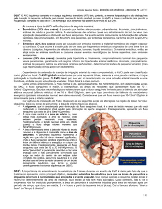 Arlindo Ugulino Netto – MEDICINA DE URG•NCIA – MEDICINA P8 – 2011.1
141
OBS1
: O AVC isqu€mico completo e o ataque isqu€mico transit„rio (AIT) t€m, portanto, a mesma fisiopatologia e s…o distingu•veis
pela dura†…o da isquemia, suficiente para causar necrose do tecido cerebral, no caso do AVCi, e breve o suficiente para permitir a
recupera†…o completa no caso do AIT, de forma que seus sintomas n…o podem durar mais do que 24h.
As causas e tipos de AVCi est…o dispostos da seguinte maneira:
 Trombótico (31% dos casos): ‚ causado por lesˆes ateromatosas pr‚-existentes. Acomete, principalmente,
art‚rias de m‚dio e grande calibre. A aterosclerose das art‚rias causa um estreitamento da luz do vaso com
agrega†…o plaquetƒria e obstru†…o ao fluxo sangu•neo. Tal evento ocorre comumente na bifurca†…o das art‚rias
car„tidas. S…o pronunciados, em 50 a 60% dos pacientes, por sintomas transit„rios, na forma de AIT ou por AVC
m•nimo.
 Embólico (32% dos casos): pode ser causado por embolia inerente a material tromb„tico de origem vascular
ou card•aca. O que ocorre ‚ a obstru†…o de um vaso por fragmentos emb„licos originados de uma ƒrea fora do
c‚rebro (coƒgulos, fragmentos de vƒlvulas card•acas, tumores, l•quido amni„tico). O material emb„lico, ent…o, se
aloja onde as art‚rias ramificam e costuma causar eventos neurol„gicos de forma repentina, com sintomas
exuberantes.
 Lacunar (20% dos casos): causados pela hipertrofia e, finalmente, comprometimento luminal dos pequenos
vasos penetrantes, geralmente sob regime cr•nico de hipertens…o arterial sist€mica. Acomete, principalmente,
art‚rias de pequeno calibre ou arter•olas (art‚rias perfurantes), determinando lesˆes de pequeno tamanho (mas
cuja repercuss…o cl•nica pode ser exuberante).
Dependendo da extens…o do campo de irriga†…o arterial do vaso comprometido, o AVCi pode ser classificado
como global ou focal. O AVCi global caracteriza-se por uma isquemia difusa, inerente a uma parada card•aca, choque
prolongado e hipotens…o grave. O AVCi focal, por sua vez, ‚ caracterizado por uma oclus…o arterial inerente a uma
trombose, embolia ou por uma doen†a vascular. O tipo focal ‚ o mais comum.
Como vimos anteriormente, o FSC normal ‚ de, aproximadamente, 50-70ml/100g/min. Em determinadas ƒreas
do SNC, o fluxo sangu•neo ‚ maior, a exemplificar, as ƒreas do neoc„rtex que apresentam fluxo de 70 –
100ml/100g/minuto. Estudos neurofisiol„gicos evidenciaram que o fluxo sangu•neo lim•trofe para a fal€ncia de atividade
el‚trica neuronal (sil€ncio el‚trico) ‚ de 16 a 18ml/100g/min, sem que haja ocorr€ncia de fal€ncia do metabolismo
energ‚tico (potƒssio intracelular normal, sem dano neuronal). Considera-se que um fluxo menor que 10-12ml/100g/min ‚
determinante para o infarto cerebral.
Na vig€ncia da instala†…o do AVCi, observam-se as seguintes ƒreas de altera†ˆes na regi…o da les…o nervosa:
oliguemia; ƒrea (ou zona) de penumbra; e ƒrea de infarto (figura ao abaixo).
 A oliguemia, que ‚ caracterizada pela diminui†…o do fluxo sangu•neo local, ‚ a ƒrea de tecido nervoso que n…o estƒ
perfazendo o metabolismo ideal celular pela diminui†…o do aporte sangu•neo. Fisiologicamente, apresenta um fluxo
sangu•neo que varia de 20 a 70ml/100g/minuto.
 A zona mais central ‚ a área de infarto ou, caso
esteja mais avan†ado, a ƒrea de necrose, onde
existem perdas neuronais mais evidentes.
Fisiologicamente, o tecido nervoso entra em infarto
quando o fluxo atinge valores menores que
12ml/100g/minuto.
 A ƒrea intermediƒria entre a ƒrea de infarto do tecido
nervoso e a oliguemia ‚ conhecida como a área de
penumbra. A penumbra isqu€mica representa a
regi…o em que n…o hƒ dano neuronal significativo,
onde o fluxo sangu•neo cerebral encontra-se entre o
limiar de fal€ncia el‚trica e energ‚tica e colapso da
bomba i•nica. Fisiologicamente, apresenta um fluxo
sangu•neo que varia de 12 a 20 ml/100g/minuto. O
termo "penumbra" ‚ puramente descritivo e faz uma
analogia com o halo parcialmente sombreado que
surge ao redor do centro de um eclipse solar
completo. Na prƒtica, penumbra isqu€mica ‚ o anel
tecidual que se forma ao redor do centro de um tecido
densamente isqu€mico, que tende a evoluir
centrifugamente e se tornar isqu€mica (ver OBS2
).
OBS
2
: A import‡ncia do entendimento da exist€ncia de 3 ƒreas durante um evento de AVC ‚ dada pelo fato de que o
tratamento apresenta, como principal objetivo, conceder subsídios terapêuticos para que as áreas de penumbra e
oliguemia retornem à normalidade que antecedia o evento vascular. Isso porque apenas a isquemia nestas ƒreas ‚
revers•vel (diferentemente da ƒrea de necrose, cujo tecido jƒ n…o tem mais salva†…o). Caso contrƒrio, isto ‚, se o
tratamento n…o for institu•do prontamente, a ƒrea de penumbra ‚ totalmente invadida pela ƒrea de necrose ap„s um
per•odo de tempo, que dura, em m‚dia, 3 – 4 horas a partir da isquemia inicial (ictus). Da• o famoso aforismo “time is
brain” ou “tempo ‚ c‚rebro”.
 