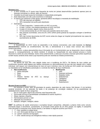 Arlindo Ugulino Netto – MEDICINA DE URG•NCIA – MEDICINA P8 – 2011.1
142
EPIDEMIOLOGIA
 O AVC consiste na 3§ causa mais frequente de morte em pa•ses desenvolvidos (perdendo apenas para as
doen†as coronƒrias e o c‡ncer; al‚m do trauma);
 Consiste na principal causa de morbidade e incapacidade prolongada;
 Estƒ relacionado com alto custo econ•mico e individual;
 A maioria que sobrevive a fase aguda, apresenta d‚ficit neurol„gico e necessita de reabilita†…o:
 70% n…o retornam ao trabalho;
 30% necessitam de aux•lio para deambular.
 Estimativas:
 A cada 5 segundos, 1 pessoa sofre um AVC no mundo;
 A cada 1 minuto, uma pessoa apresenta um AVC nos EUA;
 A cada 3,3 minutos, algu‚m morre v•tima de AVC;
 1/3 dos sobreviventes de um AVC terƒ outro epis„dio dentro de 5 anos;
 Das pessoas acometidas, cerca de 20 a 30% sofrem perda gradual da cogni†…o e atingem a dem€ncia
em 1 ano;
 50% das mortes decorrentes de AVC ocorre antes de chegar ao hospital (principalmente nos casos de
acometimento da ACM).
FISIOPATOLOGIA
A fisiopatologia do AVCi muito se assemelha Œ da doen†a coronariana, pois estƒ baseada na doença
aterosclerótica inerente ao envelhecimento. De fato, a aterosclerose ‚ a causa mais comum dos eventos
cerebrovasculares.
Em resumo, a placa ateroscler„tica leva Œ forma†…o de um trombo/embolo que se desprende e leva Œ oclus…o
vascular e, consequentemente, ao infarto cerebral. A oclus…o ou hipoperfus…o do vaso cerebral provoca a morte
neuronal no centro da zona infartada. Como vimos anteriormente, a ƒrea que circunda a necrose (penumbra isqu€mica)
cont€m tecido cerebral ainda viƒvel (cuja hipoxemia pode ser revertida se tratada prontamente).
FATORES DE RISCO
Os fatores de risco t€m uma rela†…o direta com a incid€ncia de AVC`s. Os fatores de risco podem ser
modificƒveis (quando est…o ligados aos hƒbitos individuais) ou n…o-modificƒveis (os que n…o tem rela†…o com o hƒbito
individual, nem sequer com caracter•sticas do meio em que o indiv•duo vive). As mortes por AVC podem ser reduzidas
ou retardadas se for trabalhada a preven†…o e o controle dos fatores de risco modificƒveis.
 Não-modificáveis  Modificáveis
 Idade avan†ada
 Ra†a
 Sexo
 Hist„ria familiar de AVC ou doen†a
cardiovascular
 HAS
 Doen†as card•acas
 Diabetes melito
 Dislipidemias
 Tabagismo
 Obesidade
 Sedentarismo
QUADRO CL‡NICO DO AVCI
Os sintomas e sinais, al‚m da gravidade do quadro, dependem de, pelo menos, tr€s fatores: (1) do territ„rio
cerebral envolvido; (2) da extens…o da les…o e da presen†a de circula†…o colateral; (3) da possibilidade de
estabelecimento rƒpido do fluxo sangu•neo.
De um modo geral, alguns dos sintomas mais frequentes s…o:
 Diminui†…o da for†a e sensibilidade contralateral ao evento isqu€mico
 Afasia, apraxia e disartria
 Hemianopsia parcial ou total
 Altera†…o da consci€ncia
 Diplopia, vertigem, nistagmo, ataxia
OBS
3
: As pol•ticas de sa‰de americanas e europ‚ias lan†am campanhas, utilizando a pr„pria m•dia como ve•culo,
ensinando leigos a reconhecer, prontamente, os principais sinais gerais de um AVC (stroke, do ingl€s). A campanha
mais difundida ‚ conhecida como Stroke Heroes, e se baseia no seguinte acr•mio (act FAST):
 F – face: paralisia ou plegia facial.
 A – arm: diminui†…o da for†a no membro.
 S – speech: dist‰rbio da linguagem
 T – time: solicite servi†o de emerg€ncia m‚dica o mais rƒpido poss•vel.
 