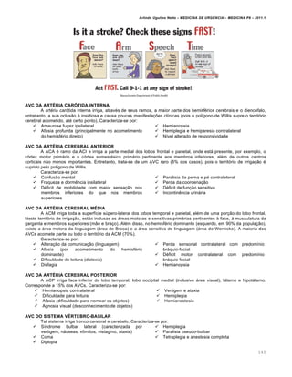 Arlindo Ugulino Netto – MEDICINA DE URG•NCIA – MEDICINA P8 – 2011.1
143
AVC DA ARTÉRIA CARÓTIDA INTERNA
A artéria carótida interna irriga, através de seus ramos, a maior parte dos hemisférios cerebrais e o diencéfalo,
entretanto, a sua oclusão é insidiosa e causa poucas manifestações clínicas (pois o polígono de Willis supre o território
cerebral acometido, até certo ponto). Caracteriza-se por:
 Amaurose fugaz ipsilateral
 Afasia profunda (principalmente no acometimento
do hemisfério direito)
 Hemianopsia
 Hemiplegia e hemiparesia contralateral
 Nível alterado de responsividade
AVC DA ARTÉRIA CEREBRAL ANTERIOR
A ACA é ramo da ACI e irriga a parte medial dos lobos frontal e parietal, onde está presente, por exemplo, o
córtex motor primário e o córtex somestésico primário pertinente aos membros inferiores, além de outros centros
corticais não menos importantes. Entretanto, trata-se de um AVC raro (5% dos casos), pois o território de irrigação é
suprido pelo polígono de Willis.
Caracteriza-se por:
 Confusão mental
 Fraqueza e dormência ipsilateral
 Déficit de mobilidade com maior sensação nos
membros inferiores do que nos membros
superiores
 Paralisia da perna e pé contralateral
 Perda da coordenação
 Déficit de função sensitiva
 Incontinência urinária
AVC DA ARTÉRIA CEREBRAL MÉDIA
A ACM irriga toda a superfície súpero-lateral dos lobos temporal e parietal, além de uma porção do lobo frontal.
Neste território de irrigação, estão inclusas as áreas motoras e sensitivas primárias pertinentes à face, à musculatura da
garganta e membros superiores (mão e braço). Além disso, no hemisfério dominante (esquerdo, em 90% da população),
existe a área motora da linguagem (área de Broca) e a área sensitiva de linguagem (área de Wernicke). A maioria dos
AVCs acomete parte ou todo o território da ACM (70%).
Caracteriza-se por:
 Alteração da comunicação (linguagem)
 Afasia (por acometimento do hemisfério
dominante)
 Dificuldade de leitura (dislexia)
 Disfagia
 Perda sensorial contralateral com predomínio
bráquio-facial
 Déficit motor contralateral com predomínio
bráquio-facial
 Hemianopsia
AVC DA ARTÉRIA CEREBRAL POSTERIOR
A ACP irriga face inferior do lobo temporal, lobo occipital medial (inclusive área visual), tálamo e hipotálamo.
Corresponde a 15% dos AVCs. Caracteriza-se por:
 Hemianopsia contralateral
 Dificuldade para leitura
 Afasia (dificuldade para nomear os objetos)
 Agnosia visual (desconhecimento de objetos)
 Vertigem e ataxia
 Hemiplegia
 Hemianestesia
AVC DO SISTEMA VÉRTEBRO-BASILAR
Tal sistema irriga tronco cerebral e cerebelo. Caracteriza-se por:
 Síndrome bulbar lateral (caracterizada por
vertigem, náuseas, vômitos, nistagmo, ataxia)
 Coma
 Diplopia
 Hemiplegia
 Paralisia pseudo-bulbar
 Tetraplegia e anestesia completa
 