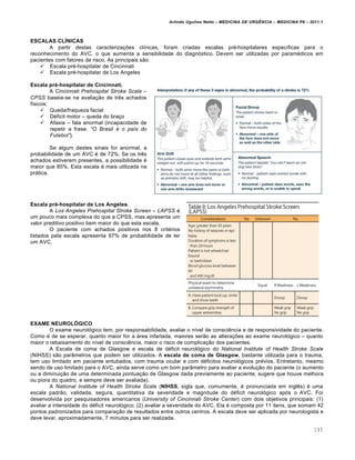 Arlindo Ugulino Netto – MEDICINA DE URG•NCIA – MEDICINA P8 – 2011.1
145
ESCALAS CLÍNICAS
A partir destas caracteriza†ˆes cl•nicas, foram criadas escalas pr‚-hospitalares espec•ficas para o
reconhecimento do AVC, o que aumenta a sensibilidade do diagn„stico. Devem ser utilizadas por param‚dicos em
pacientes com fatores de risco. As principais s…o:
 Escala pr‚-hospitalar de Cincinnati
 Escala pr‚-hospitalar de Los Angeles
Escala pré-hospitalar de Cincinnati.
A Cincinnati Prehospital Stroke Scale –
CPSS baseia-se na avalia†…o de tr€s achados
f•sicos:
 Queda/fraqueza facial
 D‚ficit motor – queda do bra†o
 Afasia – fala anormal (incapacidade de
repetir a frase: “O Brasil … o paŒs do
Futebol”).
Se algum destes sinais for anormal, a
probabilidade de um AVC ‚ de 72%. Se os tr€s
achados estiverem presentes, a possibilidade ‚
maior que 85%. Esta escala ‚ mais utilizada na
prƒtica.
Escala pré-hospitalar de Los Angeles.
A Los Angeles Prehospital Stroke Screen – LAPSS ‚
um pouco mais complexa do que a CPSS, mas apresenta um
valor preditivo positivo bem maior do que esta escala.
O paciente com achados positivos nos 8 crit‚rios
listados pela escala apresenta 97% de probabilidade de ter
um AVC.
EXAME NEUROLÓGICO
O exame neurol„gico tem, por responsabilidade, avaliar o n•vel de consci€ncia e de responsividade do paciente.
Como ‚ de se esperar, quanto maior for a ƒrea infartada, maiores ser…o as altera†ˆes ao exame neurol„gico – quanto
maior o rebaixamento do n•vel de consci€ncia, maior o risco de complica†…o dos pacientes.
A Escala de coma de Glasgow e escala de d‚ficit neurol„gico do National lnstitute of Health Stroke Scale
(NIHSS) s…o par‡metros que podem ser utilizados. A escala de coma de Glasgow, bastante utilizada para o trauma,
tem uso limitado em paciente entubados, com trauma ocular e com d‚ficitos neurol„gicos pr‚vios. Entretanto, mesmo
sendo de uso limitado para o AVC, ainda serve como um bom par‡metro para avaliar a evolu†…o do paciente (o aumento
ou a diminui†…o de uma determinada pontua†…o de Glasgow dada previamente ao paciente, sugere que houve melhora
ou piora do quadro, e sempre deve ser avaliada).
A National Institute of Health Stroke Scale (NIHSS, sigla que, comumente, ‚ pronunciada em ingl€s) ‚ uma
escala padr…o, validada, segura, quantitativa da severidade e magnitude do d‚ficit neurol„gico ap„s o AVC. Foi
desenvolvida por pesquisadores americanos (University of Cincinnati Stroke Center) com dois objetivos principais: (1)
avaliar a intensidade do d‚ficit neurol„gico; (2) avaliar a severidade do AVC. Ela ‚ composta por 11 itens, que somam 42
pontos padronizados para compara†…o de resultados entre outros centros. A escala deve ser aplicada por neurologista e
deve levar, aproximadamente, 7 minutos para ser realizada.
 