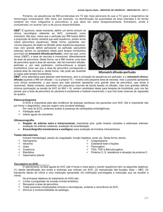 Arlindo Ugulino Netto – MEDICINA DE URG•NCIA – MEDICINA P8 – 2011.1
149
Portanto, as sequ€ncias da RM ponderadas em T2 s…o mais sens•veis do que a TC para o diagn„stico da
hemorragia intracerebral. S…o ‰teis, por exemplo, na identifica†…o da quantidade da ƒrea infartada e do tecido
cerebral em risco (oliguemia e penumbra), e que deve ser salvo terapeuticamente. Entretanto, ainda ‚
considerado um exame caro e de pouca disponibilidade.
OBS
4
: Š oportuno, neste momento, definir um termo comum na
cl•nica neurol„gica referente ao AVC, conhecido como
mismatch. At‚ aqui, vimos que a perfus…o por RM busca definir
a propor†…o de tecido cerebral que estƒ isqu€mico, por‚m ainda
viƒvel (penumbra isqu€mica). Desta forma, pacientes com
volume pequeno de les…o na difus…o (ƒrea isqu€mica pequena),
mas com grande d‚ficit perfusional na perfus…o (penumbra
extensa) seriam os candidatos ideais para terapia trombol•tica
(princ•pio do mismatch difusão-perfusão), uma vez que, como
vimos (OBS
2
), a ƒrea de necrose ‚ irrevers•vel, diferentemente
da ƒrea de penumbra. Desta forma, se a RM mostrar uma ƒrea
de penumbra igual Œ ƒrea de necrose, n…o hƒ mismatch difus…o-
perfus…o e, por este par‡metro, contra-indica-se a terapia
trombol•tica (uma vez que a ƒrea de penumbra corresponde a
pr„pria ƒrea de necrose e, desta forma, n…o pode ser revertida
ou salva pela terapia trombol•tica).
OBS
5
: Uma alternativa para detectar este fen•meno, sem a utiliza†…o da sequ€ncia em perfus…o, ‚ o mismatch clínico-
difusão (quando a RM em difus…o – ou a pr„pria TC – mostra uma pequena ƒrea de necrose, mas o paciente apresenta
uma cl•nica exuberante; o que prova que este paciente apresenta uma grande ƒrea de penumbra, que ainda ‚
revers•vel). Neste contexto, pacientes com pequenos volumes de tecido lesado na difus…o, mas com grandes d‚ficits
cl•nicos (pontua†…o na escala de AVC do NIH > 8), seriam candidatos ideais para terapias de tromb„lise, pois nos faz
pensar que a ƒrea de penumbra do paciente ‚ exuberante e tratƒvel (revers•vel), o que traz boas chances de regress…o
do quadro.
Eletrocardiograma.
O ECG ‚ importante pela alta incid€ncia de doen†as card•acas nos pacientes com AVC. Ele ‚ importante n…o
por firmar o diagn„stico, mas por sugerir uma provƒvel etiologia.
Por meio do ECG, podemos avaliar a presen†a de cardiopatias embolig€nicas:
 Fibrila†…o atrial
 Infarto agudo do miocƒrdio
Ultrassonografia.
 Doppler de artérias extra e intracranianas: importante pois: pode mostrar oclusˆes e estenoses arteriais;
avalia†…o de art‚rias colaterais; avalia†…o de recanaliza†…o.
 Ecocardiografia transtorácica e esofágica: para avalia†…o de trombos intracard•acos.
Testes laboratoriais.
Incluem hematologia, estudo da coagula†…o, fun†…o hepƒtica, renal, etc. Desta forma, temos:
 Hemograma
 Glicemia
 Ur‚ia
 Creatinina
 Eletr„litos
 Gasometria arterial
 Coagulograma
 Colesterol total e fra†ˆes
 Fibrinog€nio
 TGO, TGP e Bilirrubinog€nio
 Prote•na C, S, resist€ncia Œ ativa†…o da prote•na C
TRATAMENTO DO AVCI
O atendimento na fase aguda do AVC (at‚ 4 horas e meia ap„s o evento isqu€mico) tem os seguintes objetivos:
(1) rƒpida identifica†…o dos sinais e sintomas que indicam um AVC; (2) manuten†…o das fun†ˆes vitais – ABC; (3)
transporte rƒpido da v•tima a uma institui†…o apropriada; (4) notifica†…o pr‚-chegada a institui†…o que vai receber a
v•tima.
Os principais objetivos do tratamento do AVCi s…o:
 Limitar a progress…o da oclus…o trombo-emb„lica;
 Recuperar a ƒrea de penumbra;
 Tratar poss•veis complica†ˆes cl•nicas e neurol„gicas, evitando a recorr€ncia do AVC;
 Diminuir a morbimortalidade da patologia.
 