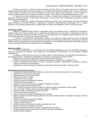 Arlindo Ugulino Netto – MEDICINA DE URG•NCIA – MEDICINA P8 – 2011.1
15
Portanto, em resumo, o cateter de artéria pulmonar (de Swan-Ganz) é um cateter que deve ser instalado no
coração direito através de punção da veia jugular ou da subclávia. Ele apresenta múltiplos lumens, mede cerca de 60 a
110cm e possui um balão em sua ponta. Tal balão, uma vez inflado, ajuda o fluxo sanguíneo a mover o cateter em
direção à artéria pulmonar (o fluxo sanguíneo direciona o cateter, como um barco a vela é direcionado pelo vento).
O cateter mais comum apresenta 4 lumens: (1) lúmen do balão para insuflação; (2) lúmen distal na artéria
pulmonar; (3) lúmen proximal no átrio direito; (4) termistor na ponta para medir a temperatura sanguínea e outros
parâmetros predeterminados.
Embora o cateter seja instalado nas câmaras direitas do coração, além de aferir todos os valores pressóricos
destas câmaras, ele permite mensurar, indiretamente, parâmetros cardiovasculares relacionados com o coração
esquerdo, sem que seja necessário levar o paciente para uma sala de hemodinâmica e fazer uso de fluoroscopia.
IMPORTˆNCIA DA MHI
Segundo o Professor Jorge Fonseca, a observação clínica nos pacientes críticos é, geralmente, insuficiente e
subjetiva, além de ter baixa correlação com os parâmetros hemodinâmicos. Por esta razão, o intensivista é incapaz de
predizer corretamente variáveis como débito cardíaco, pressão capilar pulmonar, resistência vascular sistêmica, etc. em
mais de 50% das vezes, por maior que seja sua experiência.
O advento da monitorização hemodinâmica invasiva com cateter de artéria pulmonar trouxe informações
fundamentais para o entendimento e o tratamento das alterações hemodinâmicas. Infelizmente, no Brasil, por razões de
elevado custo do equipamento e falta de treinamento adequado, a monitorização hemodinâmica está restrita a poucos
centros e em geral é de domínio do intensivista ou do cardiologista.
OBJETIVOS DA MHI
O cateter de Swan-Ganz é um instrumento de monitorização diagnóstica e não uma modalidade terapêutica.
Contudo, o tratamento do paciente crítico depende de uma adequada monitorização e de uma completa avaliação
hemodinâmica.
O cateter de artéria pulmonar permite um rápido acesso ao débito cardíaco, aos parâmetros hemodinâmicos e
de oxigenação tissular, contribuindo no diagnóstico e auxiliando o tratamento de pacientes críticos.
Desta forma, os principais objetivos que podemos citar acerca da MHI são:
 Avaliação dos principais parâmetros do sistema cardiovascular: pressões, fluxo, resistências, etc.
 Avaliar a estabilidade dos valores de base e tendências evolutivas, determinando a presença e grau de
eventuais disfunções cardiovasculares.
 Implementar e guiar intervenções terapêuticas, promovendo critérios para avaliar a eficácia do SCV.
PROCEDIMENTO E INSER‚„O DO CATETER
A instalação do cateter exige técnica, perícia e, acima de tudo, treinamento e prática. Em resumo, temos:
 Optar pela veia subclávia ou veia jugular;
 Realizar assepsia e anti-sepsia na área;
 Colocação do campo cirúrgico;
 Anestesia do sítio de punção;
 Retirada da agulha, permanecendo a bainha;
 Introdução do fio-guia metálico;
 Através do fio-guia, deve-se colocar o dilatador acoplado ao introdutor;
 Realizar punção venosa profunda (VSCE);
 Com o fio-guia posicionado, retira-se a agulha da bainha e realiza uma pequena incisão na pele;
 Com o introdutor instalado, retira-se o fio-guia metálico e o dilatador;
 Instala-se, então, as conexões do cateter ao discofix;
 Conexão do termistor ao transdutor;
 Zerar o sistema de calibração das pressões com o monitor;
 Realizar a fixação do cateter na pele, proteção com camisa protetora estéril e colocação da seringa de medir o
débito cardíaco;
 Preencher com líquido os lumens do cateter;
 Testar a integridade do balonete;
 Instalar a camisa protetora;
 Introduzir cateter pelo introdutor e insuflar o balonete após 15cm;
 Observar as curvas da pressão pelo monitor;
 Realizar radiografia do tórax para avaliar o posicionamento do cateter;
 Se adequadamente posicionado, deve-se descartar eventuais complicações;
 Realizar curativo asséptico.
 