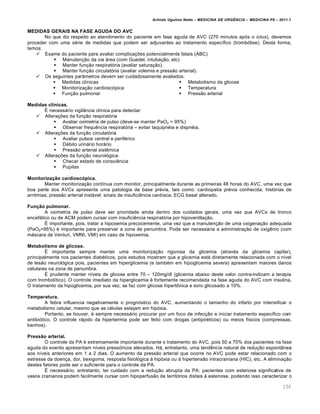 Arlindo Ugulino Netto – MEDICINA DE URG•NCIA – MEDICINA P8 – 2011.1
150
MEDIDAS GERAIS NA FASE AGUDA DO AVC
No que diz respeito ao atendimento do paciente em fase aguda de AVC (270 minutos ap„s o ictus), devemos
proceder com uma s‚rie de medidas que podem ser adjuvantes ao tratamento espec•fico (tromb„lise). Desta forma,
temos:
 Exame do paciente para avaliar complica†ˆes potencialmente fatais (ABC)
 Manuten†…o da via ƒrea (com Guedel, intuba†…o, etc)
 Manter fun†…o respirat„ria (avaliar satura†…o).
 Manter fun†…o circulat„ria (avaliar volemia e press…o arterial).
 Os seguintes par‡metros devem ser cuidadosamente avaliados:
 Medidas cl•nicas
 Monitoriza†…o cardiosc„pica
 Fun†…o pulmonar
 Metabolismo da glicose
 Temperatura
 Press…o arterial
Medidas clínicas.
Š necessƒrio vigil‡ncia cl•nica para detectar:
 Altera†ˆes da fun†…o respirat„ria
 Avaliar oximetria de pulso (deve-se manter PaO2 > 95%)
 Observar frequ€ncia respirat„ria – evitar taquipn‚ia e dispn‚ia.
 Altera†ˆes da fun†…o circulat„ria
 Avaliar pulsos central e perif‚rico
 D‚bito urinƒrio horƒrio
 Press…o arterial sist€mica
 Altera†ˆes da fun†…o neurol„gica:
 Checar estado de consci€ncia
 Pupilas
Monitorização cardioscópica.
Manter monitoriza†…o cont•nua com monitor, principalmente durante as primeiras 48 horas do AVC, uma vez que
boa parte dos AVCs apresenta uma patologia de base pr‚via, tais como: cardiopatia pr‚via conhecida; hist„rias de
arritmias; press…o arterial instƒvel; sinais de insufici€ncia card•aca; ECG basal alterado.
Função pulmonar.
A oximetria de pulso deve ser prioridade ainda dentro dos cuidados gerais, uma vez que AVCs de tronco
encefƒlico ou de ACM podem cursar com insufici€ncia respirat„ria por hipoventila†…o.
Š importante, pois, tratar a hipoxemia precocemente, uma vez que a manuten†…o de uma oxigena†…o adequada
(PaO2>95%) ‚ importante para preservar a zona de penumbra. Pode ser necessƒria a administra†…o de oxig€nio (com
mƒscara de Venturi, VMNI, VMI) em caso de hipoxemia.
Metabolismo de glicose.
Š importante sempre manter uma monitoriza†…o rigorosa da glicemia (atrav‚s da glicemia capilar),
principalmente nos pacientes diab‚ticos, pois estudos mostram que a glicemia estƒ diretamente relacionada com o n•vel
de les…o neurol„gica pois, pacientes em hiperglicemia (e tamb‚m em hipoglicemia severa) apresentam maiores danos
celulares na zona de penumbra.
Š prudente manter n•veis de glicose entre 70 – 120mg/dl (glicemia abaixo deste valor contra-indicam a terapia
com trombol•tico). O controle imediato da hiperglicemia ‚ fortemente recomendada na fase aguda do AVC com insulina.
O tratamento da hipoglicemia, por sua vez, se faz com glicose hipert•nica e soro glicosado a 10%.
Temperatura.
A febre influencia negativamente o progn„stico do AVC, aumentando o tamanho do infarto por intensificar o
metabolismo celular, mesmo que as c‚lulas estejam em hip„xia.
Portanto, se houver, ‚ sempre necessƒrio procurar por um foco de infec†…o e iniciar tratamento espec•fico com
antibi„tico. O controle rƒpido da hipertermia pode ser feito com drogas (antipir‚ticos) ou meios f•sicos (compressas,
banhos).
Pressão arterial.
O controle da PA ‚ extremamente importante durante o tratamento do AVC, pois 50 a 70% dos pacientes na fase
aguda do evento apresentam n•veis press„ricos elevados. Hƒ, entretanto, uma tend€ncia natural de redu†…o espont‡nea
aos n•veis anteriores em 1 a 2 dias. O aumento da press…o arterial que ocorre no AVC pode estar relacionado com o
estresse da doen†a, dor, bexigoma, resposta fisiol„gica Œ hip„xia ou Œ hipertens…o intracraniana (HIC), etc. A elimina†…o
destes fatores pode ser o suficiente para o controle da PA.
Š necessƒrio, entretanto, ter cuidado com a redu†…o abrupta da PA: pacientes com estenose significativa de
vasos cranianos podem facilmente cursar com hipoperfus…o de territ„rios distais Œ estenose, podendo isso caracterizar o
 