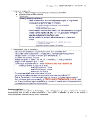 Arlindo Ugulino Netto – MEDICINA DE URG•NCIA – MEDICINA P8 – 2011.1
156
 Suspeita de sangramento:
 Piora do déficit neurológico com aumento de 4 pontos na escala do NIH
 Sinais de choque refratário a volume
 Proceder com:
 Cuidados após o uso de trombolítico:
CONSIDERA‚ƒES FINAIS
O AVC, seja ele isquêmico ou hemorrágico, é uma patologia grave que quase sempre deixa sequelas ou,
eventualmente, leva ao óbito. A melhor terapêutica é, sem dúvidas, a profilaxia; se esta não for possível, o
reconhecimento e o tratamento precoce salvam muitas vidas.
 