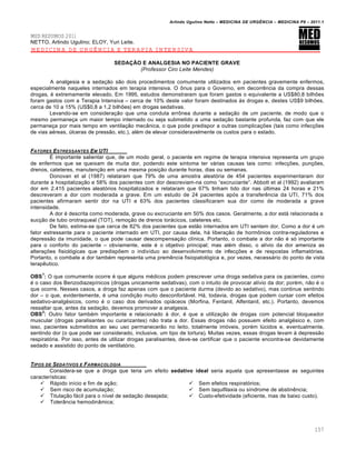 Arlindo Ugulino Netto – MEDICINA DE URG•NCIA – MEDICINA P8 – 2011.1
157
MED RESUMOS 2011
NETTO, Arlindo Ugulino; ELOY, Yuri Leite.
MEDICINA DE URGÊNCIA E TERAPIA INTENSIVA
SEDAÇÃO E ANALGESIA NO PACIENTE GRAVE
(Professor Ciro Leite Mendes)
A analgesia e a seda†…o s…o dois procedimentos comumente utilizados em pacientes gravemente enfermos,
especialmente naqueles internados em terapia intensiva. O •nus para o Governo, em decorr€ncia da compra dessas
drogas, ‚ extremamente elevado. Em 1995, estudos demonstraram que foram gastos o equivalente a US$80,8 bilhˆes
foram gastos com a Terapia Intensiva – cerca de 10% deste valor foram destinados Œs drogas e, destes US$9 bilhˆes,
cerca de 10 a 15% (US$0,8 a 1,2 bilhˆes) em drogas sedativas.
Levando-se em considera†…o que uma conduta err•nea durante a seda†…o de um paciente, de modo que o
mesmo permane†a um maior tempo internado ou seja submetido a uma seda†…o bastante profunda, faz com que ele
permane†a por mais tempo em ventila†…o mec‡nica, o que pode predispor a outras complica†ˆes (tais como infec†ˆes
de vias a‚reas, ‰lceras de press…o, etc.), al‚m de elevar consideravelmente os custos para o estado.
FATORES ESTRESSANTES EM UTI
Š importante salientar que, de um modo geral, o paciente em regime de terapia intensiva representa um grupo
de enfermos que se queixam de muita dor, podendo este sintoma ter vƒrias causas tais como: infec†ˆes, pun†ˆes,
drenos, cateteres, manuten†…o em uma mesma posi†…o durante horas, dias ou semanas.
Donovan et al (1987) relataram que 79% de uma amostra aleat„ria de 454 pacientes experimentaram dor
durante a hospitaliza†…o e 58% dos pacientes com dor descreviam-na como “excruciante”. Abbott et al (1992) avaliaram
dor em 2.415 pacientes aleat„rios hospitalizados e relataram que 67% tinham tido dor nas ‰ltimas 24 horas e 21%
descreveram a dor com moderada a grave. Em um estudo de 24 pacientes ap„s a transfer€ncia da UTI, 71% dos
pacientes afirmaram sentir dor na UTI e 63% dos pacientes classificaram sua dor como de moderada a grave
intensidade.
A dor ‚ descrita como moderada, grave ou excruciante em 50% dos casos. Geralmente, a dor estƒ relacionada a
suc†…o de tubo orotraqueal (TOT), remo†…o de drenos torƒcicos, cateteres etc.
De fato, estima-se que cerca de 82% dos pacientes que est…o internados em UTI sentem dor. Como a dor ‚ um
fator estressante para o paciente internado em UTI, por causa dela, hƒ libera†…o de horm•nios contra-reguladores e
depress…o da imunidade, o que pode causar descompensa†…o cl•nica. Portanto, o combate a dor n…o ‚ s„ importante
para o conforto do paciente – obviamente, este ‚ o objetivo principal; mas al‚m disso, o al•vio da dor ameniza as
altera†ˆes fisiol„gicas que predispˆem o indiv•duo ao desenvolvimento de infec†ˆes e de respostas inflamat„rias.
Portanto, o combate a dor tamb‚m representa uma prem€ncia fisiopatol„gica e, por vezes, necessƒrio do ponto de vista
terap€utico.
OBS
1
: O que comumente ocorre ‚ que alguns m‚dicos podem prescrever uma droga sedativa para os pacientes, como
‚ o caso dos Benzodiazep•nicos (drogas unicamente sedativas), com o intuito de provocar al•vio da dor; por‚m, n…o ‚ o
que ocorre. Nesses casos, a droga faz apenas com que o paciente durma (devido ao sedativo), mas continue sentindo
dor – o que, evidentemente, ‚ uma condi†…o muito desconfortƒvel. Hƒ, todavia, drogas que podem cursar com efeitos
sedativo-analg‚sicos, como ‚ o caso dos derivados opiƒceos (Morfina, Fentanil, Alfentanil, etc.). Portanto, devemos
ressaltar que, antes da seda†…o, devemos promover a analgesia.
OBS
2
: Outro fator tamb‚m importante e relacionado Œ dor, ‚ que a utiliza†…o de drogas com potencial bloqueador
muscular (drogas paralisantes ou curarizantes) n…o trata a dor. Essas drogas n…o possuem efeito analg‚sico e, com
isso, pacientes submetidos ao seu uso permanecer…o no leito, totalmente im„veis, por‚m l‰cidos e, eventualmente,
sentindo dor (o que pode ser considerado, inclusive, um tipo de tortura). Muitas vezes, essas drogas levam Œ depress…o
respirat„ria. Por isso, antes de utilizar drogas paralisantes, deve-se certificar que o paciente encontra-se devidamente
sedado e assistido do ponto de ventilat„rio.
TIPOS DE SEDATIVOS E FARMACOLOGIA
Considera-se que a droga que teria um efeito sedativo ideal seria aquela que apresentasse as seguintes
caracter•sticas:
 Rƒpido in•cio e fim de a†…o;
 Sem risco de acumula†…o;
 Titula†…o fƒcil para o n•vel de seda†…o desejada;
 Toler‡ncia hemodin‡mica;
 Sem efeitos respirat„rios;
 Sem taquifilaxia ou s•ndrome de abstin€ncia;
 Custo-efetividade (eficiente, mas de baixo custo).
 