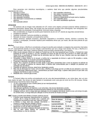 Arlindo Ugulino Netto – MEDICINA DE URG•NCIA – MEDICINA P8 – 2011.1
158
Para pacientes com dist‰rbios neurol„gicos, o sedativo ideal teria que atender algumas peculiaridades
importantes tais como:
 Redu†…o no CVO2
 Sem efeito epileptog€nico
 Sem fen•meno de retirada
 Sem depress…o miocƒrdica
 Sem diminui†…o no esvaziamento ou motilidade
gƒstricas
 Sem supress…o adrenal
 Sem metab„litos nefrot„xicos
 Sem efeitos musculares perif‚ricos
 (rabdomi„lise, adinamia)
 Clearance independente da fun†…o renal ou hepƒtica.
 Sem metab„litos ativos
 Sem efeito vasodilatador significante
OPIÁCEOS
Os opiƒceos s…o as drogas mais utilizadas em UTI, tendo como objetivo principal ocasionar efeitos sedativos e
analg‚sicos associados. Apesar disso, s…o drogas que n…o produzem amn‚sia (nem anter„grada, nem retr„grada) nem
ansi„lise (diminui†…o da ansiedade). Eventualmente, diminuem tosse e dispn‚ia.
S…o consideradas as drogas de escolha para tratamento da dor em UTI, devido Œs seguintes caracter•sticas:
 Analg‚sicos potentes:
 Seda†…o moderada; nenhuma ansi„lise ou amn‚sia;
 Redu†…o da tosse e dispn‚ia: principalmente morfina.
 Efeitos adversos: seda†…o excessiva, depress…o respirat„ria e circulat„ria, nƒusea, v•mitos e anorexia, •leo
paral•tico, constipa†…o, convers…o hepƒtica para metab„litos ativos que, por vezes, s…o at‚ mais potente do que
a droga m…e.
Morfina.
Hƒ muito tempo, a Morfina ‚ considerada a droga de escolha para seda†…o e analgesia dos pacientes internados
em UTI, especialmente devido Œ sua boa rela†…o custo-benef•cio (por ser a droga mais barata). Por isso, a Morfina ‚ o
opiƒceo mais utilizado. Al‚m disso, podemos destacar suas principais caracter•sticas, que seguem:
 Efeito de pico atrasado (30min) em rela†…o ao Fentanil (por ser 40x mais lipossol‰vel que a morfina, o Fentanil tem maior
facilidade de entrar no neur•nio e, por isso, apresenta um tempo de a†…o em torno de 4 minutos e um efeito mais forte).
Dessa forma, a quantidade de Fentanil que se administra deve ser menor do que a Morfina, para que seja atingido um
determinado efeito no paciente.
 Simpat„lise e efeitos diretos no n„ sinusal: a morfina tem a capacidade de diminuir a a†…o do SN simpƒtico, e ainda,
promove efeitos diretos no n„ sinusal, provocando bradicardia.
 Propens…o a depress…o respirat„ria, como toda droga opiƒcea;
 Nƒusea, •leo e espasmo do esf•ncter de Oddi: devido a esta ‰ltima caracter•stica (isto ‚, levar ao espasmo do esf•ncter de
Oddi, que consiste na abertura da ves•cula biliar), a Morfina estƒ contra-indicada para a seda†…o de pacientes com
patologias das vias biliares.
 Libera†…o de histamina: promove, desta forma, hipotens…o e prurido.
 Meia vida de elimina†…o de 4 horas: como foi visto, a Morfina ‚ uma droga que tem um efeito de pico atrasado e uma meia
vida de elimina†…o relativamente longa – caracter•sticas que fazem desta droga, o opiƒceo ideal quando se quer obter uma
analgesia intermitente (a cada 4 a 6 horas).
 Metab„lito ativo: morfina-6-glicuron•deo.
Fentanil.
O Fentanil difere da morfina principalmente por ter uma alta lipossolubilidade e, por conta disso, tem um pico
mais rƒpido de a†…o. Seu tempo de a†…o tamb‚m ‚ considerado curto, pois gira em torno de 30 a 60 minutos. Outras
caracter•sticas importantes dessa droga s…o:
 75-100 x mais potente do que a morfina (talvez por ser mais lipossol‰vel);;
 Sem metab„litos ativos;
 Meia vida de elimina†…o mais curta.
 Sem libera†…o significativa de histamina: e, por conta disso, n…o provoca hipotens…o e prurido.
 Opiƒceo de escolha no pacientes hemodinamicamente instƒveis por n…o provocarem hipotens…o.
 Analgesia cont•nua: n…o ‚ a droga ideal para realiza†…o de uma analgesia intermitente, devido ao seu curto tempo de a†…o.
Ao contrƒrio disso, ‚ a droga Ideal para utiliza†…o na forma de bomba de infus…o (cont•nua).
OBS1
: Quanto a escolha entre Morfina e Fantanil, podemos resumir:
 A Morfina causa hipotens…o (diferentemente do Fentanil) e,
portanto, n…o ‚ a droga de escolha para o paciente com
instabilidade hemodin‡mica (para eles, utiliza-se Fentanil);
 A Morfina ‚ droga ideal para seda†…o intermitente; o
Fentanil ‚ a droga ideal para seda†…o cont•nua;
 O Fentanil ‚ a droga ideal para seda†…o rƒpida e imediata (a
Morfina tem um pico de a†…o mais atrasado);
 Morfina tem mais efeitos colaterais (libera†…o de histamina);
 N…o se deve utilizar Morfina em pacientes com
coledocolit•ase ou crise de colecistite.
 