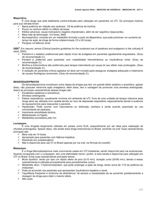 Arlindo Ugulino Netto – MEDICINA DE URG•NCIA – MEDICINA P8 – 2011.1
159
Meperidina.
É uma droga que está totalmente contra-indicada para utilização em pacientes na UTI. Os principais motivos
para sua retirada foram:
 Baixa potência em relação aos opiáceos: 1/8 da potência da morfina;
 Pouco ou nenhum efeito no reflexo da tosse;
 Efeitos adversos: causa inotropismo negativo (hipotensão), além de ser vagolítico (taquicardia),
 Meia vida de eliminação: 3-4 horas, MAS
 Normeperidina: consiste em um metabólito formado a partir da Meperidina, que pode promover um aumento do
tempo de ação da droga de forma indeterminada (15 a 30 horas)
 Perigoso na falência renal.
OBS
2
: Em resumo, temos (Clinical practice guidelines for the sustained use of sedatives and analgesics in the critically ill
adult, 2002):
 Fentanil é o sedativo preferencial pelo rápido início de analgesia em pacientes agudamente angustiados. (Grau
de recomendação C);
 Fentanil é preferível para pacientes com instabilidade hemodinâmica ou insuficiência renal. (Grau de
recomendação C);
 Morfina e hidromorfona são preferíveis para terapia intermitente por causa do seu efeito mais prolongado. (Grau
de recomendação C).
 A sedação de pacientes críticos agitados só deve ser iniciada após assegurar analgesia adequada e tratamento
de causas fisiológicas reversíveis. (Grau de recomendação C).
BENZODIAZEPÍNICOS
Os benzodiazepínicos constituem outra classe de drogas que tem um grande efeito sedativo e ansiolítico; apesar
disso, não possuem nenhuma ação analgésica. Além disso, tem a vantagem de promover uma amnésia anterógrada.
Assim as principais características dessas drogas são:
 Excelentes sedativos e ansiolíticos;
 Amnésia anterógrada;
 Efeitos respiratórios: usualmente mínimos em ambiente de UTI. Fora de uma unidade de terapia intensiva essa
droga deve ser utilizada com cautela devido ao risco de depressão respiratória, especialmente devido à ausência
de equipamentos para ressuscitar o paciente.
 Hipotensão: Pode ocorrer com hipovolemia ou disfunção cardíaca e ainda quando associada ao uso
concomitante de opiáceos;
 Importante solubilidade lipídica;
 Metabolizado no fígado;
 Metabólitos excretados pelo rim.
Lorazepam.
É uma drogada largamente utilizada em países como EUA, especialmente por ser ideal para realização de
infusões prolongadas. Apesar disso, não existe essa droga endovenosa no Brasil, somente via oral. Suas características
principais são:
 Meia vida de 14 horas;
 Apropriado para pacientes com falência hepática;
 Dissolvido em propilenoglicol;
 Não é disponível para uso IV no Brasil (apenas por via oral, na fórmula do Lorax®)
Midazolam.
É a droga Benzodiazepínica mais comumente usada em UTI brasileiras, sendo disponível para via endovenosa.
Quando comparada com o Lorazepam, tem uma efetividade menor, porém, é mais barata e disponível para utilização em
UTI no Brasil. Entre suas características principais temos:
 Muito lipofílico: tendo por isso um rápido efeito de pico (5-10 min), duração curta (20-60 min); devido a essas
características é utilizada principalmente para procedimentos curtos.
 Metabólito ativo: 1-hydroximidazolam, que pode prolongar a ação da droga, tendo cerca de 1/10 da potência do
midazolan;
 Pode se acumular nos pacientes que apresentam insuficiência hepática e renal;
 Taquifilaxia freqüente e síndrome de abstinência: há sempre a necessidade de se aumentar gradativamente a
dosagem da droga para obter o mesmo efeito.
 Alto custo
 