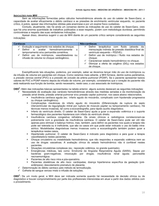 Arlindo Ugulino Netto – MEDICINA DE URG•NCIA – MEDICINA P8 – 2011.1
16
INDICA‚ƒES PARA MHI
Sem as informa†ˆes fornecidas pelos cƒlculos hemodin‡micos atrav‚s do uso do cateter de Swan-Ganz, a
capacidade de avaliar eficazmente o d‚bito card•aco e as pressˆes de enchimento ventricular esquerdo, no paciente
cr•tico, ‚ pobre, apesar das informa†ˆes obtidas pela anamnese e por um exame f•sico cuidadoso.
Contudo, atualmente, n…o hƒ ainda um consenso dentre as indica†ˆes de uso do cateter de Swan-Ganz, visto
que hƒ uma enorme quantidade de trabalhos publicados a esse respeito, por‚m com metodologia duvidosa, permitindo
controv‚rsias a respeito das suas verdadeiras indica†ˆes.
Apesar disso, devemos sugerir o uso da MHI diante de um paciente cr•tico sempre considerando as seguintes
indica†ˆes:
Cardíacas Não-cardíacas
 Evolu†…o e seguimento nos estados de choque;
 Definir e avaliar hemodinamicamente o
tamponamento e/ou pericardite constritiva;
 Definir uso de inotr„picos, vasodilatadores ou
infus…o de volume no choque cardiog€nico.
 Definir terap€utica com fluido (atrav‚s da
mensura†…o indireta da press…o diast„lica final de
ventr•culo esquerdo – PD2VE);
 Definir uso de inotr„pico / fluido nos estados de
choque;
 Caracterizar estado hemodin‡mico no choque;
 Otimizar a oferta de oxig€nio (DO2) nos estados
de choque.
Exemplificando tais situa†ˆes, podemos, por exemplo, saber se devemos lan†ar m…o do uso de inotr„picos ou
da infus…o de volume em pacientes em choque. Como veremos mais adiante, a MHI fornece, dentre outros par‡metros,
a pressão venosa central (PVC) e a pressão de oclusão da artéria pulmonar (POAP). Se o paciente apresentar baixos
valores de PVC e POAP mesmo depois da infus…o de volume, por exemplo, constatamos que o cora†…o do paciente n…o
estƒ realizando sua fun†…o de bomba, sendo necessƒrio, neste caso, o uso associado de inotr„picos.
OBS
2
: Al‚m das indica†ˆes bƒsicas apresentadas na tabela anterior, alguns autores destacam as seguintes indica†ˆes:
 Necessidade de avalia†…o das variƒveis hemodin‡micas atrav‚s das medidas seriadas e da monitoriza†…o da
press…o atrial direita, press…o arterial pulmonar e/ou press…o capilar pulmonar, nos casos abaixo relacionados.
 Insufici€ncia card•aca aguda (ex.: infarto agudo do miocƒrdio, complicado com hipotens…o progressiva
ou choque cardiog€nico).
 Complica†ˆes mec‡nicas do infarto agudo do miocƒrdio (Diferencia†…o da ruptura do septo
interventricular da regurgita†…o mitral por ruptura de m‰sculo papilar ou tamponamento card•aco). Hƒ
t‚cnicas menos invasivas, tal como a ecocardiografia, para rƒpido aux•lio diagn„stico.
 Infarto do ventr•culo direito. O cateter de Swan-Ganz ajuda a guiar a expans…o vol€mica e o suporte
farmacol„gico dos pacientes hipotensos com infarto do ventr•culo direito.
 Insufici€ncia card•aca congestiva refratƒria. Os sinais cl•nicos e radiol„gicos correlacionam-se
pobremente com a gravidade da insufici€ncia card•aca. O cateter de Swan-Ganz pode ser ‰til n…o
apenas para otimizar o balan†o h•drico, mas, tamb‚m, para definir os pacientes nos quais a terapia n…o
pode ser tolerada ou ‚ ineficiente, que s…o os casos em que pode estar indicado o uso do bal…o intra-
a„rtico. Modalidades diagn„sticas menos invasivas como a ecocardiografia tamb‚m podem guiar a
terap€utica nestes casos.
 Hipertens…o pulmonar. O cateter de Swan-Ganz ‚ indicado para diagn„stico e para guiar a terapia
vasodilatadora nestes pacientes.
 Choque circulat„rio ou instabilidade hemodin‡mica, que n…o respondeu a expans…o vol€mica nem ao
uso de drogas vasoativas. A avalia†…o cl•nica do estado hemodin‡mico n…o ‚ confiƒvel nestes
pacientes.
 Situa†ˆes circulat„rias complexas (ex.: reposi†…o vol€mica, no grande queimado).
 Emerg€ncias m‚dicas, tais como: S•ndrome da Ang‰stia Respirat„ria Aguda (SARA); Sepse por
bact‚rias gram-negativas; intoxica†…o por drogas; insufici€ncia renal aguda; pancreatite
necroemorrƒgica.
 Pacientes de alto risco intra e p„s-operat„rio.
 Pacientes obst‚tricas de alto risco: cardiopatas; doen†a hipertensiva espec•fica da gesta†…o (pr‚-
ecl‡mpsia); descolamento prematuro de placenta.
 Determina†…o do d‚bito card•aco pelo m‚todo de termodilui†…o.
 Colheita de sangue venoso misto e infus…o de solu†ˆes.
OBS
3
: De um modo geral, a MHI deve ser indicada somente quando hƒ necessidade de decis…o cl•nica ou de
diagn„stico e houver comprometimento por parte dos profissionais intensivistas em atuar a partir dos dados obtidos com
o procedimento.
 