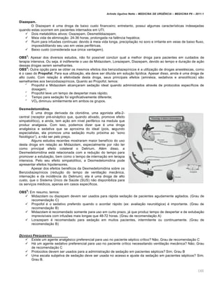 Arlindo Ugulino Netto – MEDICINA DE URG•NCIA – MEDICINA P8 – 2011.1
160
Diazepam.
O Diazepam ‚ uma droga de baixo custo financeiro; entretanto, possui algumas caracter•sticas indesejadas
quando estas ocorrem em pacientes internados em UTI.
 Dois metab„litos ativos: Oxazepam, Desmetildiazepam;
 Meia vida de elimina†…o: 24-36 horas, prolongada na fal€ncia hepƒtica;
 Ruim para infusˆes cont•nuas: devido Œ meia vida longa, precipita†…o no soro e irritante em veias de baixo fluxo,
impossibilitando seu uso em veias perif‚ricas.
 Baixo custo (considerada sua ‰nica vantagem).
OBS
3
: Apesar dos diversos estudos, n…o foi poss•vel concluir qual a melhor droga para pacientes em cuidados de
terapia intensiva. Ou seja, ‚ indiferente o uso de Midazolam, Lorazepam, Diazepam, devido ao tempo e dura†…o de a†…o
dessas drogas serem semelhantes.
OBS
4
: Outra op†…o para se obter os mesmos efeitos dos benzodiazep•nicos ‚ a utiliza†…o de drogas anest‚sicas, como
‚ o caso do Propofol. Para sua utiliza†…o, ela deve ser dilu•da em solu†…o lip•dica. Apesar disso, ainda ‚ uma droga de
alto custo. Com rela†…o Œ efetividade desta droga, seus principais efeitos (amn‚sia, sedativos e ansiol•ticos) s…o
semelhantes aos benzodiazep•nicos. Quanto ao Propofol, temos:

Propofol e Midazolam alcan†aram seda†…o ideal quando administrados atrav‚s de protocolos espec•ficos de
dosagem;

Propofol teve um tempo de despertar mais rƒpido;

Tempo para seda†…o foi significativamente diferente;

VO2 diminuiu similarmente em ambos os grupos.
Dexmedetomidina.
Š uma droga derivada da clonidina, uma agonista alfa-2-
central (receptor pr‚-sinƒptico que, quando ativado, promove efeito
simpatol•tico), e ainda, tem a†…o em n•vel perif‚rico na medula que
produz analgesia. Com isso, podemos dizer que ‚ uma droga
analg‚sica e sedativa que se aproxima do ideal (pois, segundo
especialistas, ela promove uma seda†…o muito pr„xima ao “sono
fisiol„gico”), a n…o ser pelo pre†o.
Alguns estudos recentes mostraram maior benef•cio do uso
desta droga em rela†…o ao Midazolam, especialmente por n…o ter
como principal efeito colateral o Delirium. Al‚m disso, a
Dexmedetomidina estƒ relacionada com a redu†…o do tempo para
promover a extuba†…o, bem como o tempo de interna†…o em terapia
intensiva. Pelo seu efeito simpatol•tico, a Dexmedetomidina pode
apresentar efeitos hipotensores.
Apesar dos efeitos ben‚ficos da Dexmedetomidina sobre os
Benzodiazep•nicos (redu†…o do tempo de ventila†…o mec‡nica,
interna†…o e da incid€ncia do Delirium), ela ‚ uma droga de alto
custo, que o Sistema ©nico de Sa‰de (SUS) n…o disponibiliza para
os servi†os m‚dicos, apenas em casos espec•ficos.
OBS
5
: Em resumo, temos:
 Midazolam ou diazepam devem ser usados para rƒpida seda†…o de pacientes agudamente agitados. (Grau de
recomenda†…o C)
 Propofol ‚ o sedativo preferido quando o acordar rƒpido (ex: avalia†…o neurol„gica) ‚ importante. (Grau de
recomenda†…o B)
 Midazolam ‚ recomendado somente para uso em curto prazo, jƒ que produz tempo de despertar e de extuba†…o
imprevis•veis com infusˆes mais longas que 48-72 horas. (Grau de recomenda†…o A)
 Lorazepam ‚ recomendado para seda†…o em muitos pacientes, intermitente ou continuamente. (Grau de
recomenda†…o B)
DŽVIDAS FREQUENTES
 Existe um agente analg‚sico preferencial para uso no paciente s‚ptico cr•tico? N…o; Grau de recomenda†…o C
 Hƒ um agente sedativo preferencial para uso no paciente cr•tico necessitando ventila†…o mec‡nica? N…o; Grau
de recomenda†…o C
 Protocolos devem ser usados para a administra†…o de seda†…o em pacientes s‚pticos? Sim; Grau B
 Uma escala subjetiva de seda†…o deve ser usada no acesso e ajuste da seda†…o em pacientes s‚pticos? Sim;
Grau B.
 