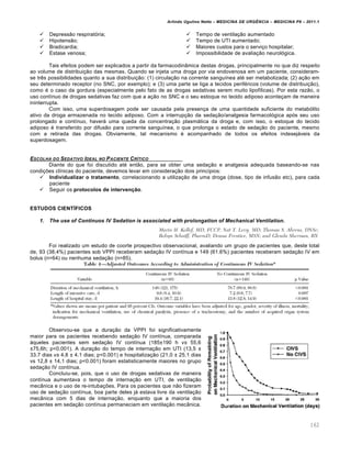Arlindo Ugulino Netto – MEDICINA DE URG•NCIA – MEDICINA P8 – 2011.1
162
 Depressão respiratória;
 Hipotensão;
 Bradicardia;
 Estase venosa;
 Tempo de ventilação aumentado
 Tempo de UTI aumentado;
 Maiores custos para o serviço hospitalar;
 Impossibilidade de avaliação neurológica.
Tais efeitos podem ser explicados a partir da farmacodinâmica destas drogas, principalmente no que diz respeito
ao volume de distribuição das mesmas. Quando se injeta uma droga por via endovenosa em um paciente, consideram-
se três possibilidades quanto a sua distribuição: (1) circulação na corrente sanguínea até ser metabolizada; (2) ação em
seu determinado receptor (no SNC, por exemplo); e (3) uma parte se liga a tecidos periféricos (volume de distribuição),
como é o caso da gordura (especialmente pelo fato de as drogas sedativas serem muito lipofílicas). Por esta razão, o
uso contínuo de drogas sedativas faz com que a ação no SNC e o seu estoque no tecido adiposo aconteçam de maneira
ininterrupta.
Com isso, uma superdosagem pode ser causada pela presença de uma quantidade suficiente do metabólito
ativo da droga armazenada no tecido adiposo. Com a interrupção da sedação/analgesia farmacológica após seu uso
prolongado e contínuo, haverá uma queda da concentração plasmática da droga e, com isso, o estoque do tecido
adiposo é transferido por difusão para corrente sanguínea, o que prolonga o estado de sedação do paciente, mesmo
com a retirada das drogas. Obviamente, tal mecanismo é acompanhado de todos os efeitos indesejáveis da
superdosagem.
ESCOLHA DO SEDATIVO IDEAL NO PACIENTE CR‡TICO
Diante do que foi discutido até então, para se obter uma sedação e analgesia adequada baseando-se nas
condições clínicas do paciente, devemos levar em consideração dois princípios:
 Individualizar o tratamento, correlacionando a utilização de uma droga (dose, tipo de infusão etc), para cada
paciente
 Seguir os protocolos de intervenção.
ESTUDOS CIENTÍFICOS
1. The use of Continuos IV Sedation is associated with prolongation of Mechanical Ventilation.
Foi realizado um estudo de coorte prospectivo observacional, avaliando um grupo de pacientes que, deste total
de, 93 (38,4%) pacientes sob VPPI receberam sedação IV contínua e 149 (61.6%) pacientes receberam sedação IV em
bolus (n=64) ou nenhuma sedação (n=85).
Observou-se que a duração da VPPI foi significativamente
maior para os pacientes recebendo sedação IV contínua, comparada
àqueles pacientes sem sedação IV contínua (185±190 h vs 55,6
±75,6h; p<0.001). A duração do tempo de internação em UTI (13,5 ±
33.7 dias vs 4,8 ± 4.1 dias; p<0.001) e hospitalização (21,0 ± 25,1 dias
vs 12,8 ± 14,1 dias; p<0.001) foram estatisticamente maiores no grupo
sedação IV contínua.
Concluiu-se, pois, que o uso de drogas sedativas de maneira
contínua aumentava o tempo de internação em UTI, de ventilação
mecânica e o uso de re-intubações. Para os pacientes que não fizeram
uso de sedação contínua, boa parte deles já estava livre da ventilação
mecânica com 5 dias de internação, enquanto que a maioria dos
pacientes em sedação contínua permaneciam em ventilação mecânica.
 