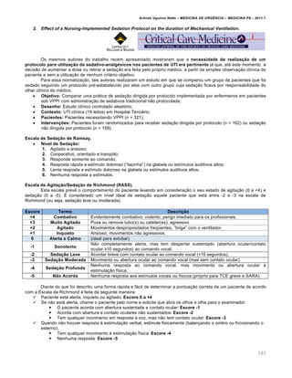Arlindo Ugulino Netto – MEDICINA DE URG•NCIA – MEDICINA P8 – 2011.1
163
2. Effect of a Nursing-Implemented Sedation Protocol on the duration of Mechanical Ventilation.
Os mesmos autores do trabalho rec‚m apresentado mostraram que a necessidade de realização de um
protocolo para utilização de sedativo-analgésicos nos pacientes de UTI era pertinente jƒ que, at‚ este momento, a
decis…o de aumentar a dose ou retirar a seda†…o era feita pelo pr„prio m‚dico, a partir da simples observa†…o cl•nica do
paciente e sem a utiliza†…o de nenhum crit‚rio objetivo.
Para essa normatiza†…o, tais autores realizaram um estudo em que se comparou um grupo de pacientes que foi
sedado seguindo um protocolo pr‚-estabelecido por eles com outro grupo cuja seda†…o ficava por responsabilidade do
olhar cl•nico do m‚dico.
 Objetivo: Comparar uma prƒtica de seda†…o dirigida por protocolo implementada por enfermeiros em pacientes
sob VPPI com administra†…o de sedativos tradicional n…o protocolada;
 Desenho: Estudo cl•nico controlado aleat„rio;
 Contexto: UTI cl•nica (19 leitos) em Hospital Terciƒrio;
 Pacientes: Pacientes necessitando VPPI (n = 321);
 Intervenções: Pacientes foram randomizados para receber seda†…o dirigida por protocolo (n = 162) ou seda†…o
n…o dirigida por protocolo (n = 159).
Escala de Sedação de Ramsay.
 Nível de Sedação:
1. Agitado e ansioso;
2. Cooperativo, orientado e tranqœilo;
3. Responde somente ao comando;
4. Resposta rƒpida a est•mulo doloroso (“tapinha”) na glabela ou est•mulos auditivos altos;
5. Lenta resposta a est•mulo doloroso na glabela ou est•mulos auditivos altos;
6. Nenhuma resposta a est•mulos.
Escala de Agitação/Sedação de Richmond (RASS).
Esta escala prev€ o comportamento do paciente levando em considera†…o o seu estado de agita†…o (0 a +4) e
seda†…o (0 a -5). Š considerado um n•vel ideal de seda†…o aquele paciente que estƒ entre -2 e -3 na escala de
Richmond (ou seja, seda†…o leve ou moderada).
Escore Termo Descrição
+4 Combativo Evidentemente combativo; violento; perigo imediato para os profissionais.
+3 Muito Agitado Puxa ou remove tubo(s) ou cateter(es); agressivo
+2 Agitado Movimentos despropositados freqœentes; ”briga” com o ventilador.
+1 Inquieto Ansioso; movimentos n…o agressivos.
0 Alerta e Calmo (ideal para extubar)
-1 Sonolento
N…o completamente alerta, mas tem despertar sustentado (abertura ocular/contato
ocular ≥10 segundos) ao comando vocal.
-2 Sedação Leve Acordar breve com contato ocular ao comando vocal (<10 segundos).
-3 Sedação Moderada Movimento ou abertura ocular ao comando vocal (mas sem contato ocular).
-4 Sedação Profunda
Nenhuma resposta ao comando vocal, mas movimento ou abertura ocular Œ
estimula†…o f•sica.
-5 Não Acorda Nenhuma resposta aos est•mulos vocais ou f•sicos (pr„prio para TCE grave e SARA)
Diante do que foi descrito, uma forma rƒpida e fƒcil de determinar a pontua†…o correta de um paciente de acordo
com a Escala da Richmond ‚ feita da seguinte maneira:
 Paciente estƒ alerta, inquieto ou agitado: Escore 0 a +4
 Se n…o estƒ alerta, chame o paciente pelo nome e solicite que abra os olhos e olhe para o examinador:
 O paciente acorda com abertura sustentada e contato ocular: Escore -1
 Acorda com abertura e contato oculares n…o sustentados: Escore -2
 Tem qualquer movimento em resposta Œ voz, mas n…o tem contato ocular: Escore -3
 Quando n…o houver resposta Œ estimula†…o verbal, estimule fisicamente (balan†ando o ombro ou friccionando o
esterno).
 Tem qualquer movimento Œ estimula†…o f•sica: Escore -4
 Nenhuma resposta: Escore -5
 