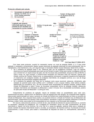 Arlindo Ugulino Netto – MEDICINA DE URG•NCIA – MEDICINA P8 – 2011.1
164
Protocolo utilizado pelo estudo.
Com base neste protocolo, quando for necessário manter um nível de sedação RASS -2 a -3 para evitar
agitação, e necessário, primeiramente, afastar causas reversíveis de agitação (obstrução do tubo endotraqueal, hipo ou
hiperglicemia, crise hipertensiva, etc.); em segundo lugar, é necessário afastar causas dolorosas. Desta forma, temos:
 Se o problema da agitação fosse a dor, optava-se pelo uso de analgésicos (Fentanil). Logo em seguida,
observa-se se haveria necessidade para mais uso de Fentanil a cada 2 horas para manter a analgesia (uma vez
que o Fentail tem um rápido tempo de ação). Se não houvesse esta possibilidade, lançava-se mão da Morfina a
cada 2 horas; se, caso contrário, o Fentanil fosse necessário em intervalos cada vez menores, opta-se pela
infusão contínua de Fentanil. Desta forma, os pesquisadores priorizavam a seguinte sequência de tratamento:
(1) tratamento com analgesia simples; (2) analgesia intermitente; (3) analgesia contínua, se o uso de droga
intermitente não promovesse analgesia adequada.
 Se o problema da agitação não fosse dor ou qualquer outra causa reversível, optava-se, obviamente, pela
sedação do paciente (para evitar conflitos com o ventilador e com a equipe médica, evitar edema cerebral,
deterioração da consciência, etc.). Se não houvesse tanta necessidade de sedação imediata, poderia utilizar
infusão de Midazolam a cada 2 horas; se houvesse necessidade clínica de sedação imedata, utilizava-se
sedação intermitente com Diazepam ou Midazolam a cada 5 minutos. Se a necessidade aumentasse, poderia
se optar pela infusão de Midazolam 1 a 20mg por hora.
Independente do problema da agitação, depois de tentadas todas as possibilidades para cada caso,
questionavam-se sobre o objetivo final: se realmente o alvo de sedação teria sido atingido. Se a resposta fosse negativa,
opta-se pela readministração em bolus e aumento da infusão de Fentanil e/ou readministração em bolus ou aumento da
infusão de Midazolam. Se a resposta fosse positiva, era prudente diminuir a infusão de Fentanil e/ou de Midazolam até
descontinuação. Independente da reposta a esta nova tentativa, reavalia-se o regime de sedação utiliazando a escala de
Ramsay a cada 4 horas, para avaliar se há necessidade de novo reajuste ou de diminuição das dosagens.
Em resumo, este protocolo prioriza o controle da dor, seja através da retirada de causas reversíveis ou, somente
se necessário, utilização de analgésicos. Se a analgesia for necessária, faz-se uso dela, primeiramente, de forma
intermitente e, depois, de forma contínua. Se a dor não for a causa da agitação, parte-se então para a sedação do
doente, também de maneira intermitente inicial e, só então, se necessário, de maneira contínua. O protocolo era revisto
continuamente, a cada 4 horas, para avaliar a necessidade de reajustes de doses ou, eventualmente, desmamar a
droga.
 
