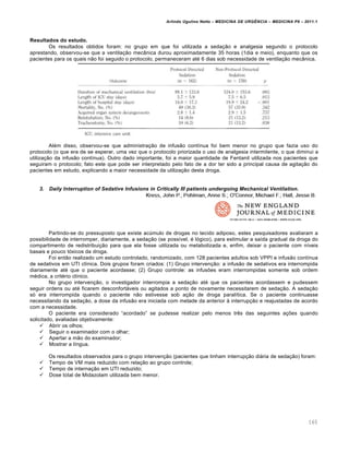 Arlindo Ugulino Netto – MEDICINA DE URG•NCIA – MEDICINA P8 – 2011.1
165
Resultados do estudo.
Os resultados obtidos foram: no grupo em que foi utilizada a seda†…o e analgesia segundo o protocolo
aprestando, observou-se que a ventila†…o mec‡nica durou aproximadamente 35 horas (1dia e meio), enquanto que os
pacientes para os quais n…o foi seguido o protocolo, permaneceram at‚ 6 dias sob necessidade de ventila†…o mec‡nica.
Al‚m disso, observou-se que administra†…o de infus…o cont•nua foi bem menor no grupo que fazia uso do
protocolo (o que era de se esperar, uma vez que o protocolo priorizada o uso de analgesia intermitente, o que diminui a
utiliza†…o da infus…o cont•nua). Outro dado importante, foi a maior quantidade de Fentanil utilizada nos pacientes que
seguiram o protocolo; fato este que pode ser interpretado pelo fato de a dor ter sido a principal causa de agita†…o do
pacientes em estudo, explicando a maior necessidade da utiliza†…o desta droga.
3. Daily Interruption of Sedative Infusions in Critically III patients undergoing Mechanical Ventilation.
Partindo-se do pressuposto que existe ac‰mulo de drogas no tecido adiposo, estes pesquisadores avaliaram a
possibilidade de interromper, diariamente, a seda†…o (se poss•vel, ‚ l„gico), para estimular a sa•da gradual da droga do
compartimento de redistribui†…o para que ela fosse utilizada ou metabolizada e, enfim, deixar o paciente com n•veis
basais e pouco t„xicos da droga.
Foi ent…o realizado um estudo controlado, randomizado, com 128 pacientes adultos sob VPPI e infus…o cont•nua
de sedativos em UTI cl•nica. Dois grupos foram criados: (1) Grupo interven†…o: a infus…o de sedativos era interrompida
diariamente at‚ que o paciente acordasse; (2) Grupo controle: as infusˆes eram interrompidas somente sob ordem
m‚dica, a crit‚rio cl•nico.
No grupo interven†…o, o investigador interrompia a seda†…o at‚ que os pacientes acordassem e pudessem
seguir ordens ou at‚ ficarem desconfortƒveis ou agitados a ponto de novamente necessitarem de seda†…o. A seda†…o
s„ era interrompida quando o paciente n…o estivesse sob a†…o de droga paral•tica. Se o paciente continuasse
necessitando da seda†…o, a dose da infus…o era iniciada com metade da anterior Œ interrup†…o e reajustadas de acordo
com a necessidade.
O paciente era considerado “acordado” se pudesse realizar pelo menos tr€s das seguintes a†ˆes quando
solicitado, avaliadas objetivamente:
 Abrir os olhos;
 Seguir o examinador com o olhar;
 Apertar a m…o do examinador;
 Mostrar a l•ngua.
Os resultados observados para o grupo interven†…o (pacientes que tinham interrup†…o diƒria de seda†…o) foram:
 Tempo de VM mais reduzido com rela†…o ao grupo controle;
 Tempo de interna†…o em UTI reduzido;
 Dose total de Midazolam utilizada bem menor.
 