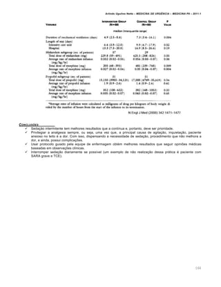 Arlindo Ugulino Netto – MEDICINA DE URG•NCIA – MEDICINA P8 – 2011.1
166
CONCLUSƒES
 Sedação intermitente tem melhores resultados que a contínua e, portanto, deve ser prioridade.
 Privilegiar a analgesia sempre, ou seja, uma vez que, a principal causa de agitação, inquietação, paciente
ansioso no leito é a dor. Com isso, dispensando a necessidade de sedação, procedimento que não melhora a
dor, e ainda, possui complicações.
 Usar protocolo guiado pela equipe de enfermagem obtém melhores resultados que seguir opiniões médicas
baseadas em observações clínicas.
 Interromper sedação diariamente se possível (um exemplo de não realização dessa prática é paciente com
SARA grave e TCE).
 