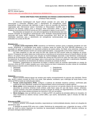 Arlindo Ugulino Netto – MEDICINA DE URG•NCIA – MEDICINA P8 – 2011.1
167
MED RESUMOS 2011
NETTO, Arlindo Ugulino.
MEDICINA DE URGÊNCIA E TERAPIA INTENSIVA
NOVAS DIRETRIZES PARA REVERSÃO DA PARADA CARDIO-RESPIRATÓRIA
(Professor Fábio Almeida)
O Advanced Cardiological Life Suport (ACLS) consiste em uma série de
intervenções e protocolos utilizados para o atendimento de emergências cardio-
respiratórias. Esses protocolos são definidos a cada 5 anos em reuniões de diretrizes
organizadas pelo Internacional Liaison Committee on Resuscitation (ILCOR) com o
patrocínio de diversos orgãos como a American Heart Association (AHA). A última
mudança nos protocolos do ACLS ocorreu em 2010, passando a vigorar no ano de 2011.
Os protocolos se baseiam em uma série de algoritmos de atendimentos das mais
diversas situações de emergência cardiovascular como: fibrilação ventricular/taquicardia
ventricular sem pulso; AESP; Assistolia; Síndromes coronarianas; AVC; BLS; etc. As
habilidades essenciais para o atendimento em emergências cardiovasculares são
praticadas nos cursos de ACLS®.
EPIDEMIOLOGIA
A parada cardio-respiratória (PCR) caracteriza um fenômeno cardíaco grave e bastante prevalente em todo
mundo. Atualmente, é considerada como sendo a primeira causa de mortes nos EUA (950.000 óbitos/ano) e na
população em geral, representando um importante problema de saúde pública. No Brasil, anos anteriores, estatísticas
dão conta que 273.000 pessoas morrem por causas cardiovasculares, o que equivale a uma morte a cada 2 minutos.
Um dado intrigante é o fato que cerca de 50% das vítimas de PCR morrem antes de chegarem ao pronto-
socorro. É baseando-se nestes dados que evidenciamos a importância do treinamento acerca do Suporte Básico de Vida
(BLS) e do próprio ACLS para buscar uma redução da morbimortalidade associada a este fenômeno cardiovascular:
partindo-se do pressuposto que praticamente metade das vítimas de PCR morre em casa, fica mais clara a importância
de disseminar as condutas do BLS para leigos; para a outra parte das vítimas que alcançam o atendimento hospitalar,
evidenciamos a importância do treinamento de médicos consoante as condutas do ACLS.
Entretanto, independente do treinamento de leigos e médicos sobre as condutas relacionadas ao manejo do
indivíduo vítima de PCR, é válido ressaltar que a única maneira de intervir diretamente nos altos índices de mortalidade
desta doença é atuando sobre os fatores de risco, que seguem:
 Obesidade
 Tabagismo
 Hipertensão
 Dislipidemias
 Sedentarismo
 Estresse
CONCEITOS
Alguns conceitos básicos devem ser revistos para melhor acompanhamento do assunto aqui abordado. Dentre
eles, temos o próprio conceito de PCR e de morte. Vale salientar, entretanto, que a definição de morte frente a uma
vítima de PCR só pode ser instituída pelo médico.
 Parada cardio-respiratória (PCR): configura a ausência de atividade mecânica cardíaca, confirmada pela
ausência de pulso detectável, ausência de responsividade (vítima inconsciente) e apnéia agônica.
 Morte súbita: morte inesperada de origem cardíaca, que ocorre em um período máximo de uma hora depois de
decorridos os primeiros sintomas (muito embora, pode haver casos em que não houve, sequer, sintomas).
Estudos mostram uma maior prevalência durante o período da manhã, em segundas-feiras e no inverno. Cerca
de 84% das mortes súbitas acontecem em domicílio e 16% em via pública.
 Morte biológica: deve ser definida como: (1) falha na RCP; (2) ausência de atividade elétrica do miocárdio; (3)
dano irreversível ao sistema nervoso central (SNC), que ocorre, teoricamente, após 5 minutos em falta de
oxigenação.
ETIOLOGIA DA PCR
A PCR é, portanto, uma situação dramática, responsável por morbimortalidade elevada, mesmo em situações de
atendimento ideal.
A etiologia da parada PCR varia com a idade. Partindo-se do pressuposto que, a depender da causa, a PCR
pode ser muito ou pouco responsiva às manobras de ressuscitação cardiopulmonar (RCP), devemos conhecer as
principais etiologias deste fenômeno:
 