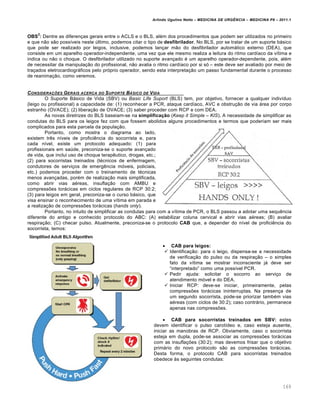 Arlindo Ugulino Netto – MEDICINA DE URG•NCIA – MEDICINA P8 – 2011.1
169
OBS
2
: Dentre as diferen†as gerais entre o ACLS e o BLS, al‚m dos procedimentos que podem ser utilizados no primeiro
e que n…o s…o poss•veis neste ‰ltimo, podemos citar o tipo de desfibrilador. No BLS, por se tratar de um suporte bƒsico
que pode ser realizado por leigos, inclusive, podemos lan†ar m…o do desfibrilador automƒtico externo (DEA), que
consiste em um aparelho operador-independente, uma vez que ele mesmo realiza a leitura do ritmo card•aco da v•tima e
indica ou n…o o choque. O desfibrilador utilizado no suporte avan†ado ‚ um aparelho operador-dependente, pois, al‚m
de necessitar da manipula†…o do profissional, n…o avalia o ritmo card•aco por si s„ – este deve ser avaliado por meio de
tra†ados eletrocardiogrƒficos pelo pr„prio operador, sendo esta interpreta†…o um passo fundamental durante o processo
de reanima†…o, como veremos.
CONSIDERA‚ƒES GERAIS ACERCA DO SUPORTE B…SICO DE VIDA
O Suporte Bƒsico de Vida (SBV) ou Basic Life Suport (BLS) tem, por objetivo, fornecer a qualquer indiv•duo
(leigo ou profissional) a capacidade de: (1) reconhecer a PCR, ataque card•aco, AVC e obstru†…o de via ƒrea por corpo
estranho (OVACE); (2) libera†…o de OVACE; (3) saber proceder com RCP e com DEA.
As novas diretrizes do BLS baseiam-se na simplificação (Keep it Simple – KIS). A necessidade de simplificar as
condutas do BLS para os leigos fez com que fossem abolidos alguns procedimentos e termos que poderiam ser mais
complicados para esta parcela da popula†…o.
Portanto, como mostra o diagrama ao lado,
existem tr€s n•veis de profici€ncia do socorrista e, para
cada n•vel, existe um protocolo adequado: (1) para
profissionais em sa‰de, preconiza-se o suporte avan†ado
de vida, que inclui uso de choque terap€utico, drogas, etc.;
(2) para socorristas treinados (t‚cnicos de enfermagem,
condutores de servi†os de emerg€ncia m„veis, policiais,
etc.) podemos proceder com o treinamento de t‚cnicas
menos avan†adas, por‚m de realiza†…o mais simplificada,
como abrir vias a‚reas, insufla†…o com AMBU e
compressˆes torƒcicas em ciclos regulares de RCP 30:2;
(3) para leigos em geral, preconiza-se o curso bƒsico, que
visa ensinar o reconhecimento de uma v•tima em parada e
a realiza†…o de compressˆes torƒcicas (hands only).
Portanto, no intuito de simplificar as condutas para com a v•tima de PCR, o BLS passou a adotar uma sequ€ncia
diferente do antigo e conhecido protocolo do ABC: (A) estabilizar coluna cervical e abrir vias a‚reas; (B) avaliar
respira†…o; (C) checar pulso. Atualmente, preconiza-se o protocolo CAB que, a depender do n•vel de profici€ncia do
socorrista, temos:
 CAB para leigos:
 Identifica†…o: para o leigo, dispensa-se a necessidade
de verifica†…o do pulso ou da respira†…o – o simples
fato da v•tima se mostrar inconsciente jƒ deve ser
“interpretado” como uma poss•vel PCR.
 Pedir ajuda: solicitar o socorro ao servi†o de
atendimento m„vel e do DEA.
 Iniciar RCP: deve-se iniciar, primeiramente, pelas
compressˆes torƒcicas ininterruptas. Na presen†a de
um segundo socorrista, pode-se priorizar tamb‚m vias
a‚reas (com ciclos de 30:2); caso contrƒrio, permanece
apenas nas compressˆes.
 CAB para socorristas treinados em SBV: estes
devem identificar o pulso carot•deo e, caso esteja ausente,
iniciar as manobras de RCP. Obviamente, caso o socorrista
esteja em dupla, pode-se associar as compressˆes torƒcicas
com as insufla†ˆes (30:2); mas devemos frisar que o objetivo
primƒrio do novo protocolo s…o as compressˆes torƒcicas.
Desta forma, o protocolo CAB para socorristas treinados
obedece Œs seguintes condutas:
 