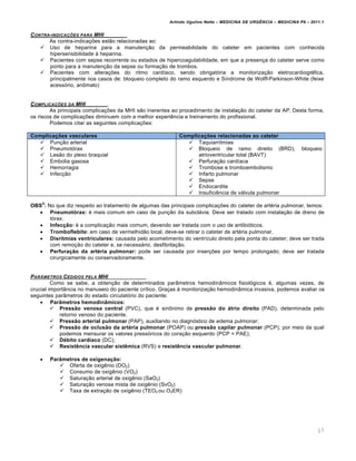 Arlindo Ugulino Netto – MEDICINA DE URG•NCIA – MEDICINA P8 – 2011.1
17
CONTRA-INDICA‚ƒES PARA MHI
As contra-indicações estão relacionadas ao:
 Uso de heparina para a manutenção da permeabilidade do cateter em pacientes com conhecida
hipersensibilidade à heparina.
 Pacientes com sepse recorrente ou estados de hipercoagulabilidade, em que a presença do cateter serve como
ponto para a manutenção da sepse ou formação de trombos.
 Pacientes com alterações do ritmo cardíaco, sendo obrigatória a monitorização eletrocardiográfica,
principalmente nos casos de: bloqueio completo do ramo esquerdo e Síndrome de Wolff-Parkinson-White (feixe
acessório, anômalo)
COMPLICA‚ƒES DA MHI
As principais complicações da MHI são inerentes ao procedimento de instalação do cateter da AP. Desta forma,
os riscos de complicações diminuem com a melhor experiência e treinamento do profissional.
Podemos citar as seguintes complicações:
Complicações vasculares Complicações relacionadas ao cateter
 Punção arterial
 Pneumotórax
 Lesão do plexo braquial
 Embolia gasosa
 Hemorragia
 Infecção
 Taquiarritmias
 Bloqueio de ramo direito (BRD), bloqueio
atrioventricular total (BAVT)
 Perfuração cardíaca
 Trombose e tromboembolismo
 Infarto pulmonar
 Sepse
 Endocardite
 Insuficiência de válvula pulmonar
OBS
4
: No que diz respeito ao tratamento de algumas das principais complicações do cateter de artéria pulmonar, temos:
 Pneumotórax: é mais comum em caso de punção da subclávia. Deve ser tratado com instalação de dreno de
tórax.
 Infecção: é a complicação mais comum, devendo ser tratada com o uso de antibióticos.
 Tromboflebite: em caso de vermelhidão local, deve-se retirar o cateter de artéria pulmonar.
 Disritmias ventriculares: causada pelo acometimento do ventrículo direito pela ponta do cateter; deve ser trada
com remoção do cateter e, se necessário, desfibrilação.
 Perfuração da artéria pulmonar: pode ser causada por inserções por tempo prolongado; deve ser tratada
cirurgicamente ou conservadoramente.
PARˆMETROS CEDIDOS PELA MHI
Como se sabe, a obtenção de determinados parâmetros hemodinâmicos fisiológicos é, algumas vezes, de
crucial importância no manuseio do paciente crítico. Graças à monitorização hemodinâmica invasiva, podemos avaliar os
seguintes parâmetros do estado circulatório do paciente:
 Parâmetros hemodinâmicos:
 Pressão venosa central (PVC), que é sinônimo de pressão do átrio direito (PAD), determinada pelo
retorno venoso do paciente.
 Pressão arterial pulmonar (PAP), auxiliando no diagnóstico de edema pulmonar;
 Pressão de oclusão da artéria pulmonar (POAP) ou pressão capilar pulmonar (PCP), por meio da qual
podemos mensurar os valores pressóricos do coração esquerdo (PCP = PAE);
 Débito cardíaco (DC);
 Resistência vascular sistêmica (RVS) e resistência vascular pulmonar.
 Parâmetros de oxigenação:
 Oferta de oxigênio (DO2)
 Consumo de oxigênio (VO2)
 Saturação arterial de oxigênio (SaO2)
 Saturação venosa mista de oxigênio (SvO2)
 Taxa de extração de oxigênio (TEO2 ou O2ER)
 