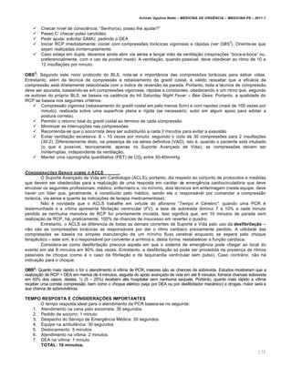 Arlindo Ugulino Netto – MEDICINA DE URG•NCIA – MEDICINA P8 – 2011.1
170
 Checar n•vel de consci€ncia: “Senhor(a), posso lhe ajudar?”
 Passo C: checar pulso carot•deo.
 Pedir ajuda: solicitar SAMU, pedindo o DEA
 Iniciar RCP imediatamente: iniciar com compressˆes torƒcicas vigorosas e rƒpidas (ver OBS
3
). Orienta-se que
sejam realizadas ininterruptamente.
 Caso esteja em dupla, devemos ainda abrir via a‚rea e lan†ar m…o da ventila†…o (respira†ˆes “boca-a-boca” ou,
preferencialmente, com o uso da pocket mask). A ventila†…o, quando poss•vel, deve obedecer ao ritmo de 10 a
12 insufla†ˆes por minuto.
OBS
3
: Segundo este novo protocolo do BLS, nota-se a import‡ncia das compressˆes torƒcicas para salvar vidas.
Entretanto, al‚m da t‚cnica de compress…o e rebaixamento do gradil costal, ‚ vƒlido ressaltar que a eficƒcia da
compress…o estƒ diretamente relacionada com o •ndice de revers…o da parada. Portanto, toda a t‚cnica de compress…o
deve ser apurada, baseando-se em compressˆes vigorosas, rƒpidas e constantes, obedecendo a um ritmo que, segundo
os autores do pr„prio BLS, se baseia na cad€ncia do hit Saturday Night Fever – Bee Gees. Portanto, a qualidade do
RCP se baseia nos seguintes crit‚rios:
 Compress…o vigorosa (rebaixamento do gradil costal em pelo menos 5cm) e com rapidez (mais de 100 vezes por
minuto), realizada sobre uma superf•cie plana e r•gida (se necessƒrio, subir em algum apoio para adotar a
postura correta).
 Permitir o retorno total do gradil costal ao t‚rmino de cada compress…o
 Minimizar as interrup†ˆes nas compressˆes
 Recomenda-se que o socorrista deva ser substitu•do a cada 2 minutos para evitar a exaust…o
 Evitar ventila†…o excessiva: 8 – 10 vezes por minuto, seguindo o ciclo de 30 compressˆes para 2 insufla†ˆes
(30:2). Diferentemente disto, na presen†a de via a‚rea definitiva (VAD), isto ‚, quando o paciente estƒ intubado
(o que ‚ poss•vel, teoricamente, apenas no Suporte Avan†ado de Vida), as compressˆes devem ser
ininterruptas, independente da ventila†…o.
 Manter uma capnografia quantitativa (PET) de CO2 entre 30-40mmHg
CONSIDERA‚ƒES GERAIS SOBRE O ACLS
O Suporte Avan†ado de Vida em Cardiologia (ACLS), portanto, diz respeito ao conjunto de protocolos e medidas
que devem ser obedecidas para a realiza†…o de uma resposta em carƒter de emerg€ncia cardiocirculat„ria que deve
envolver os seguintes profissionais: m‚dico, enfermeiro e, no m•nimo, dois t‚cnicos em enfermagem (nesta equipe, deve
haver um l•der que, geralmente, ‚ constitu•do pelo m‚dico, sendo ele o responsƒvel por comandar a compress…o
torƒcica, via a‚rea e quanto Œs indica†ˆes de terapia medicamentosa).
N…o ‚ novidade que o ACLS trabalhe em virtude do aforismo “Tempo … C…rebro”: quando uma PCR ‚
testemunhada e a v•tima apresenta fibrila†…o ventricular (FV), a taxa de sobrevida diminui 7 a 10% a cada minuto
perdido se nenhuma manobra de RCP for prontamente iniciada. Isso significa que, em 10 minutos de parada sem
realiza†…o de RCP, hƒ, praticamente, 100% de chances de insucesso em reverter o quadro.
Entretanto, o ACLS se diferencia de todas as demais correntes de Suporte a Vida pelo uso da desfibrilação –
n…o s…o as compressˆes torƒcicas as responsƒveis por dar o ritmo card•aco previamente perdido. A utilidade das
compressˆes se baseia na simples manuten†…o de um m•nimo fluxo cerebral enquanto se espera pelo choque
terap€utico – este sim, ‚ o responsƒvel por converter a arritmia e, desta forma, restabelecer a fun†…o card•aca.
Considera-se como desfibrila†…o precoce aquela em que o sistema de emerg€ncia pode chegar ao local do
evento em at‚ 8 minutos em 90% das vezes. Entretanto, a desfibrila†…o s„ pode ser procedida na presen†a de ritmos
pass•veis de choque (como ‚ o caso da fibrila†…o e da taquicardia ventricular sem pulso). Caso contrƒrio, n…o hƒ
indica†…o para o choque.
OBS4
: Quanto mais rƒpido o for o atendimento Œ v•tima de PCR, maiores s…o as chances de sobrevida. Estudos mostraram que a
realiza†…o de RCP + DEA em menos de 4 minutos, seguida do apoio avan†ado de vida em at‚ 8 minutos, fornece chances sobrevida
em 43% dos casos; destes, ª (5 – 25%) recebem alta hospitalar sem nenhuma sequela. Portanto, quanto mais rƒpido a v•tima
receber uma correta compress…o, bem como o choque el‚trico (seja por DEA ou por desfibrilador mec‡nico) e drogas, maior serƒ a
sua chance de sobreviv€ncia.
TEMPO RESPOSTA E CONSIDERAÇÕES IMPORTANTES
O tempo resposta ideal para o atendimento da PCR baseia-se no seguinte:
1. Atendimento na cena pelo socorrista: 30 segundos
2. Pedido de socorro: 1 minuto
3. Despacho do Servi†o de Emerg€ncia M‚dica: 30 segundos
4. Equipe na ambul‡ncia: 30 segundos
5. Deslocamento: 5 minutos
6. Atendimento na v•tima: 2 minutos
7. DEA na v•tima: 1 minuto
TOTAL: 10 minutos.
 