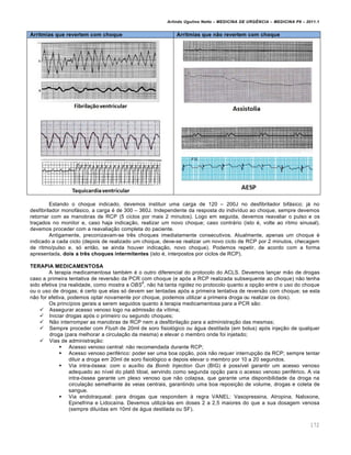Arlindo Ugulino Netto – MEDICINA DE URG•NCIA – MEDICINA P8 – 2011.1
172
Arritmias que revertem com choque Arritmias que não revertem com choque
Estando o choque indicado, devemos instituir uma carga de 120 – 200J no desfibrilador bifƒsico; jƒ no
desfibrilador monofƒsico, a carga ‚ de 300 – 360J. Independente da resposta do indiv•duo ao choque, sempre devemos
retornar com as manobras de RCP (5 ciclos por mais 2 minutos). Logo em seguida, devemos reavaliar o pulso e os
tra†ados no monitor e, caso haja indica†…o, realizar um novo choque; caso contrƒrio (isto ‚, volte ao ritmo sinusal),
devemos proceder com a reavalia†…o completa do paciente.
Antigamente, preconizavam-se tr€s choques imediatamente consecutivos. Atualmente, apenas um choque ‚
indicado a cada ciclo (depois de realizado um choque, deve-se realizar um novo ciclo de RCP por 2 minutos, checagem
de ritmo/pulso e, s„ ent…o, se ainda houver indica†…o, novo choque). Podemos repetir, de acordo com a forma
apresentada, dois a três choques intermitentes (isto ‚, interpostos por ciclos de RCP).
TERAPIA MEDICAMENTOSA
A terapia medicamentosa tamb‚m ‚ o outro diferencial do protocolo do ACLS. Devemos lan†ar m…o de drogas
caso a primeira tentativa de revers…o da PCR com choque (e ap„s a RCP realizada subsequente ao choque) n…o tenha
sido efetiva (na realidade, como mostra a OBS
5
, n…o hƒ tanta rigidez no protocolo quanto a op†…o entre o uso do choque
ou o uso de drogas; ‚ certo que elas s„ devem ser tentadas ap„s a primeira tentativa de revers…o com choque; se esta
n…o for efetiva, podemos optar novamente por choque, podemos utilizar a primeira droga ou realizar os dois).
Os princ•pios gerais a serem seguidos quanto Œ terapia medicamentosa para a PCR s…o:
 Assegurar acesso venoso logo na admiss…o da v•tima;
 Iniciar drogas ap„s o primeiro ou segundo choques;
 N…o interromper as manobras de RCP nem a desfibrila†…o para a administra†…o das mesmas;
 Sempre proceder com Flush de 20ml de soro fisiol„gico ou ƒgua destilada (em bolus) ap„s inje†…o de qualquer
droga (para melhorar a circula†…o da mesma) e elevar o membro onde foi injetado;
 Vias de administra†…o:
 Acesso venoso central: n…o recomendada durante RCP;
 Acesso venoso perif‚rico: poder ser uma boa op†…o, pois n…o requer interrup†…o da RCP; sempre tentar
diluir a droga em 20ml de soro fisiol„gico e depois elevar o membro por 10 a 20 segundos.
 Via intra-„ssea: com o aux•lio da Bomb Injection Gun (BIG) ‚ poss•vel garantir um acesso venoso
adequado ao n•vel do plat• tibial, servindo como segunda op†…o para o acesso venoso perif‚rico. A via
intra-„ssea garante um plexo venoso que n…o colapsa, que garante uma disponibilidade da droga na
circula†…o semelhante Œs veias centrais, garantindo uma boa reposi†…o de volume, drogas e coleta de
sangue.
 Via endotraqueal: para drogas que respondem Œ regra VANEL: Vasopressina, Atropina, Naloxone,
Epinefrina e Lidoca•na. Devemos utilizƒ-las em doses 2 a 2,5 maiores do que a sua dosagem venosa
(sempre dilu•das em 10ml de ƒgua destilada ou SF).
 