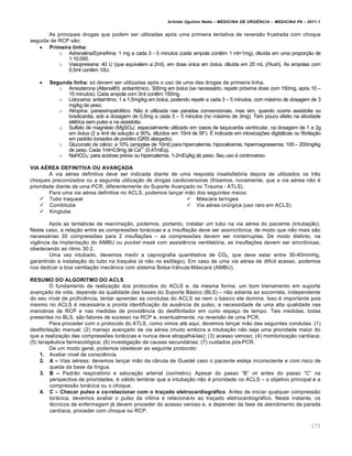 Arlindo Ugulino Netto – MEDICINA DE URG•NCIA – MEDICINA P8 – 2011.1
173
As principais drogas que podem ser utilizadas ap„s uma primeira tentativa de revers…o frustrada com choque
seguida de RCP s…o:
 Primeira linha:
o Adrenalina/Epinefrina: 1 mg a cada 3 - 5 minutos (cada ampola cont‚m 1 ml=1mg), dilu•da em uma propor†…o de
1:10.000.
o Vasopressina: 40 U (que equivalem a 2ml), em dose ‰nica em bolus, dilu•da em 20 mL (Flush). As ampolas com
0,5ml cont€m 10U.
 Segunda linha: s„ devem ser utilizadas ap„s o uso de uma das drogas de primeira linha.
o Amiodarona (Atlansil¦): antiarritmico. 300mg em bolus (se necessƒrio, repetir pr„xima dose com 150mg, ap„s 10 –
15 minutos). Cada ampola com 3ml cont€m 150mg.
o Lidoca•na: antiarr•tmo. 1 a 1,5mg/kg em bolus, podendo repetir a cada 3 – 5 minutos, com mƒximo de dosagem de 3
mg/kg de peso.
o Atropina: parassimpatol•tico. N…o ‚ utilizada nas paradas convencionais, mas sim, quando ocorre assistolia ou
bradicardia, sob a dosagem de 0,5mg a cada 3 – 5 minutos (no mƒximo de 3mg). Tem pouco efeito na atividade
el‚trica sem pulso e na assistolia.
o Sulfato de magn‚sio (MgSO4): especialmente utilizado em casos de taquicardia ventricular, na dosagem de 1 a 2g
em bolus (2 a 4ml de solu†…o a 50%, dilu•dos em 10ml de SF). Š indicada em intoxica†ˆes digitƒlicas ou fibrila†…o
em padr…o torsades de pointes (QRS alargado).
o Gluconato de cƒlcio: a 10% (ampolas de 10ml) para hipercalemia, hipocalcemia, hipermagnesemia; 100 – 200mg/kg
de peso. Cada 1ml=0,9mg de Ca2+
(0,47mEq).
o NaHCO3: para acidose pr‚via ou hipercalemia, 1-2mEq/kg de peso. Seu uso ‚ controverso.
VIA A…REA DEFINITIVA OU AVANŽADA
A via a‚rea definitiva deve ser indicada diante de uma resposta insatisfat„ria depois de utilizados os tr€s
choques preconizados ou a segunda utiliza†…o de drogas cardioversoras (frisamos, novamente, que a via a‚rea n…o ‚
prioridade diante de uma PCR, diferentemente do Suporte Avan†ado no Trauma - ATLS).
Para uma via a‚rea definitiva no ACLS, podemos lan†ar m…o dos seguintes meios:
 Tubo traqueal
 Combitube
 Kingtube
 Mƒscara lar•ngea
 Via a‚rea cir‰rgica (uso raro em ACLS)
Ap„s as tentativas de reanima†…o, podemos, portanto, instalar um tubo na via a‚rea do paciente (intuba†…o).
Neste caso, a rela†…o entre as compressˆes torƒcicas e a insufla†…o deve ser assincr•nica, de modo que n…o mais s…o
necessƒrias 30 compressˆes para 2 insufla†ˆes – as compressˆes devem ser ininterruptas. De modo distinto, na
vig€ncia da implanta†…o do AMBU ou pocket mask com assist€ncia ventilat„ria, as insufla†ˆes devem ser sincr•nicas,
obedecendo ao ritmo 30:2.
Uma vez intubado, devemos medir a capnografia quantitativa de CO2, que deve estar entre 30-40mmHg,
garantindo a instala†…o do tubo na traqu‚ia (e n…o no es•fago). Em caso de uma via a‚rea de dif•cil acesso, podemos
nos dedicar a boa ventila†…o mec‡nica com sistema Bolsa-Vƒlvula-Mƒscara (AMBU).
RESUMO DO ALGORITMO DO ACLS
O fundamento da realiza†…o dos protocolos do ACLS e, da mesma forma, um bom treinamento em suporte
avan†ado de vida, depende da qualidade das bases do Suporte Bƒsico (BLS) – n…o adianta ao socorrista, independente
do seu n•vel de profici€ncia, tentar aprender as condutas do ACLS se nem o bƒsico ele domina. Isso ‚ importante pois
mesmo no ACLS ‚ necessƒria a pronta identifica†…o da aus€ncia de pulso, a necessidade de uma alta qualidade nas
manobras de RCP e nas medidas de provid€ncia do desfibrilador em curto espa†o de tempo. Tais medidas, todas
presentes no BLS, s…o fatores de sucesso na RCP e, eventualmente, na revers…o de uma PCR.
Para proceder com o protocolo do ATLS, como vimos at‚ aqui, devemos lan†ar m…o das seguintes condutas: (1)
desfibrila†…o manual; (2) manejo avan†ado de via a‚rea (muito embora a intuba†…o n…o seja uma prioridade maior do
que a realiza†…o das compressˆes torƒcicas e nunca deve atrapalhƒ-las); (3) acesso venoso; (4) monitoriza†…o card•aca;
(5) terap€utica farmacol„gica; (6) investiga†…o de causas secundƒrias; (7) cuidados p„s-PCR.
De um modo geral, podemos obedecer ao seguinte protocolo:
1. Avaliar n•vel de consci€ncia
2. A – Vias a‚reas: devemos lan†ar m…o da c‡nula de Guedel caso o paciente esteja inconsciente e com risco de
queda da base da l•ngua.
3. B – Padr…o respirat„rio e satura†…o arterial (ox•metro). Apesar do passo “B” vir antes do passo “C” na
perspectiva de prioridades, ‚ vƒlido lembrar que a intuba†…o n…o ‚ prioridade no ACLS – o objetivo principal ‚ a
compress…o torƒcica ou o choque.
4. C – Checar pulso e co-relacionar com o tra‚ado eletrocardiogr‡fico. Antes de iniciar qualquer compress…o
torƒcica, devemos avaliar o pulso da v•tima e relacionƒ-lo ao tra†ado eletrocardiogrƒfico. Neste instante, os
t‚cnicos de enfermagem jƒ devem proceder do acesso venoso e, a depender da fase de atendimento da parada
card•aca, proceder com choque ou RCP.
 
