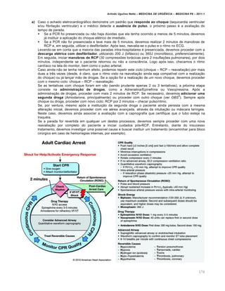 Arlindo Ugulino Netto – MEDICINA DE URG•NCIA – MEDICINA P8 – 2011.1
174
a) Caso o achado eletrocardiogrƒfico demonstre um padr…o que responda ao choque (taquicardia ventricular
e/ou fibrila†…o ventricular) e o m‚dico detecte a ausência de pulso, o pr„ximo passo ‚ a avalia†…o do
tempo de parada.
 Se a PCR foi presenciada ou n…o haja d‰vidas que ela tenha ocorrido a menos de 5 minutos, devemos
jƒ instituir a aplica†…o do choque el‚trico de imediato.
 Se a PCR n…o foi presenciada e teve mais de 5 minutos, devemos realizar 2 minutos de manobras de
RCP e, em seguida, utilizar o desfibrilador. Ap„s isso, reavalia-se o pulso e o ritmo no ECG.
Levando-se em conta que a maioria das paradas intra-hospitalares ‚ presenciada, devemos proceder com a
descarga elétrica com desfibrilador, utilizando 200 J (bifƒsico) ou 360J (monofƒsico, preferencialmente).
Em seguida, iniciar manobras de RCP (30 compressˆes torƒcicas para 2 insufla†ˆes pulmonares), por dois
minutos, independente se o paciente retornou ou n…o a consci€ncia. Logo ap„s isso, checamos o ritmo
card•aco na tela do monitor, bem como o pulso arterial.
Caso ainda n…o se tenha nenhum efeito, podemos repetir este ciclo (choque – RCP – reavalia†…o) por mais
duas a tr€s vezes (desde, ‚ claro, que o ritmo visto na reavalia†…o ainda seja compat•vel com a realiza†…o
do choque) ou jƒ lan†ar m…o de drogas. Se a op†…o for a realiza†…o de um novo choque, devemos proceder
com o mesmo ciclo: choque – RCP – reavalia†…o.
Se as tentativas com choque foram em v…o (sendo prudente apenas 2 ou 3 tentativas), a pr„xima etapa
consiste na administração de drogas, como a Adrenalina/Epinefrina ou Vasopressina. Ap„s a
administra†…o de drogas, proceder com mais 2 minutos de RCP. Se necessƒrio, devemos adicionar uma
segunda droga (Amiodarona, principalmente) ou proceder com outro choque (ver OBS
5
). Sempre ap„s
choque ou droga, proceder com novo ciclo: RCP por 2 minutos – checar pulso/ritmo.
Se, por ventura, mesmo ap„s a institui†…o da segunda droga o paciente ainda persista com a mesma
altera†…o inicial, devemos proceder com via a‚rea avan†ada, atrav‚s da intuba†…o ou mƒscara lar•ngea.
Neste caso, devemos ainda associar a avalia†…o com a capnografia que certifique que o tubo esteja na
traqu‚ia.
Se a parada for revertida em qualquer um destes processos, devemos sempre proceder com uma nova
reavalia†…o por completo do paciente e iniciar cuidados p„s-RCP. Entretanto, diante do insucesso
tratamento, devemos investigar uma poss•vel causa e buscar instituir um tratamento (encaminhar para bloco
cir‰rgico em caso de hemorragias internas, por exemplo).
 