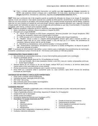 Arlindo Ugulino Netto – MEDICINA DE URG•NCIA – MEDICINA P8 – 2011.1
175
b) Caso o achado eletrocardiogrƒfico demonstre um padr…o que não responda ao choque (assistolia ou
AESP), n…o podemos indicar o choque com o desfibrilador. Ao inv‚s disso, devemos iniciar com o uso de
drogas (Epinefrina, Amiodarona, Lidoca•na), seguidas de compressões torácicas (RCP).
OBS
5
: Note que o protocolo n…o ‚ t…o exigente quando ao padr…o de utiliza†…o de choque e de drogas. Š importante,
apenas, iniciar com choque o mais rƒpido poss•vel (se o padr…o do EEG permitir, obviamente) e, se este n…o foi efetivo,
optar por um novo choque ou jƒ instituir uma primeira droga. Se a conduta tomada novamente n…o foi efetiva, podemos
optar por um novo choque ou a adi†…o de uma outra droga. Inclusive, alguns autores defendem que o segundo e terceiro
choque podem ser realizados ao passo em que as drogas s…o administradas (o que n…o ‚ recomendado). Š importante
considerar, pelo menos, o choque como a primeira op†…o.
OBS
6
: Podemos simplificar o algoritmo do ATLS, resumindo aos seguintes passos:
 Ap„s a admiss…o do paciente, checar os pulsos e o tra†ado do EEG;
 Proceder com a regra SCREAM:
 S – Shock: se os tra†ados no EEG forem compat•veis, devemos proceder com choque terap€utico 360J
uma vez (se necessƒrio, utilizar outro choque ap„s 2 minutos).
 C – CPR: proceder com 2 minutos de RCP (5 ciclos de 30:2) ap„s cada choque terap€utico.
 R – Rhythim: checar o pulso e o tra†ado eletrocardiogrƒfico sempre ap„s cada 2 minutos de RCP; se
indicado, lan†ar m…o de um novo choque (repetir o ciclo at‚ aqui por 2 a 3 vezes). Na persist€ncia do
insucesso, devemos lan†ar m…o do uso de drogas.
 E – Epinefrina ou Vasopressina, como primeira escolha + 2 minutos de RCP;
 AM – Antiarhythimic medications: Amiodarona ou Lidoca•na ou Sulfato de Magn‚sio, se depois do passo E
n…o houver revers…o do quadro.
OBS
7
: O protocolo do ACLS tamb‚m n…o define o prazo mƒximo para a realiza†…o dos procedimentos de reanima†…o.
Entretanto, considera-se o prazo m•ninmo de 30 – 40 minutos como sendo um intervalo prudente.
CONSIDERAÇÕES FINAIS SOBRE O RCP
 Dar prioridade Œs compressˆes torƒcicas, e nunca interromp€-las para proceder com a ventila†…o.
 Quanto Œ ventila†…o, temos:
 Ritmo da ventila†…o deve ser 8 a 10 insufla†ˆes por minuto
 Uma vez intubado, n…o ‚ mais necessƒrio manter o ciclo 30:2, mas sim, manter compressˆes cont•nuas
 Evitar hiperinsufla†…o
 Sempre depois de um choque ou do uso de drogas, realizar RCP por 2 minutos e, ao t‚rmino deste prazo,
checar pulso e ritmo para determinar a nova conduta
 Pensar em poss•veis causas etiol„gicas caso o quadro continue irrevers•vel
 Parar RCP se o paciente voltar a apresentar pulso ou, caso contrƒrio, ap„s 30-40 minutos de tentativas
frustradas de reanima†…o.
CRITÉRIOS DE RETORNO À CIRCULAÇÃO ESPONTÂNEA
 Pulso cheio e press…o arterial estabilizada
 Oximetria de pulso: satura†…o entre 94 e 99%
 PET CO2 > 40 mmHg
 N…o confundir pulso versus estado neurovegetativo
 N…o confundir tra†ado versus pulso
CUIDADOS PÓS-RCP
 Aperfei†oe a ventila†…o e oxigena†…o, pois o indiv•duo pode ter retornado ao pulso, mas ainda sem respirar.
 Manter SaO2 maior que 94%
 Tratar a hipotens…o arterial (< 90 mmHg): dopamina IV infus…o 5 a 10 mcg/kg/min
 Instalar ECG nas 12 deriva†ˆes
 Avaliar quadro neurol„gico
 Considerar hipotermia induzida (soro fisiol„gico a 4
o
C)
 Considerar 12 causas reversíveis de PCR:
 Hipovolemia
 Hip„xia
 Hipo/hipercalemia
 Hipotermia
 Hipoglicemia
 Tens…o do t„rax por pneumot„rax
 Tamponamento card•aco
 Toxina (digitƒlico/overdose por coca•na)
 Trombose pulmonar
 Trombose coronariana
 Encaminhar para o diagn„stico e tratamento definitivo
 Cuidados intensivos avan†ados
 