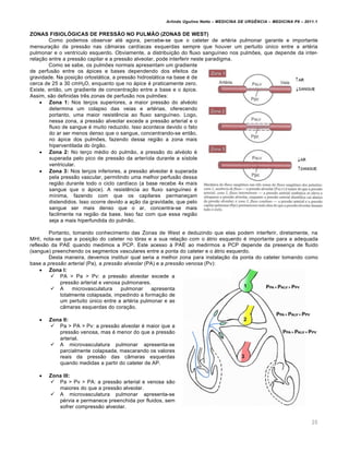 Arlindo Ugulino Netto – MEDICINA DE URG•NCIA – MEDICINA P8 – 2011.1
20
ZONAS FISIOLÓGICAS DE PRESSÃO NO PULMÃO (ZONAS DE WEST)
Como podemos observar até agora, percebe-se que o cateter de artéria pulmonar garante e importante
mensuração da pressão nas câmaras cardíacas esquerdas sempre que houver um pertuito único entre a artéria
pulmonar e o ventrículo esquerdo. Obviamente, a distribuição do fluxo sanguíneo nos pulmões, que depende da inter-
relação entre a pressão capilar e a pressão alveolar, pode interferir neste paradigma.
Como se sabe, os pulmões normais apresentam um gradiente
de perfusão entre os ápices e bases dependendo dos efeitos da
gravidade. Na posição ortostática, a pressão hidrostática na base é de
cerca de 25 a 30 cmH2O, enquanto que no ápice é praticamente zero.
Existe, então, um gradiente de concentração entre a base e o ápice.
Assim, são definidas três zonas de perfusão nos pulmões:
 Zona 1: Nos terços superiores, a maior pressão do alvéolo
determina um colapso das veias e artérias, oferecendo
portanto, uma maior resistência ao fluxo sanguíneo. Logo,
nessa zona, a pressão alveolar excede a pressão arterial e o
fluxo de sangue é muito reduzido. Isso acontece devido o fato
do ar ser menos denso que o sangue, concentrando-se então,
no ápice dos pulmões, fazendo dessa região a zona mais
hiperventilada do órgão.
 Zona 2: No terço médio do pulmão, a pressão do alvéolo é
superada pelo pico de pressão da arteríola durante a sístole
ventricular.
 Zona 3: Nos terços inferiores, a pressão alveolar é superada
pela pressão vascular, permitindo uma melhor perfusão dessa
região durante todo o ciclo cardíaco (a base recebe 4x mais
sangue que o ápice). A resistência ao fluxo sanguíneo é
mínima, fazendo com que os capilares permaneçam
distendidos. Isso ocorre devido a ação da gravidade, que pelo
sangue ser mais denso que o ar, concentra-se mais
facilmente na região da base. Isso faz com que essa região
seja a mais hiperfundida do pulmão.
Portanto, tomando conhecimento das Zonas de West e deduzindo que elas podem interferir, diretamente, na
MHI, nota-se que a posição do cateter no tórax e a sua relação com o átrio esquerdo é importante para a adequada
reflexão da PAE quando medimos a PCP. Este acesso à PAE ao medirmos a PCP depende da presença de fluido
(sangue) preenchendo os segmentos vasculares entre a ponta do cateter e o átrio esquerdo.
Desta maneira, devemos instituir qual seria a melhor zona para instalação da ponta do cateter tomando como
base a pressão arterial (Pa), a pressão alveolar (PA) e a pressão venosa (Pv):
 Zona I:
 PA > Pa > Pv: a pressão alveolar excede a
pressão arterial e venosa pulmonares.
 A microvasculatura pulmonar apresenta
totalmente colapsada, impedindo a formação de
um pertuito único entre a artéria pulmonar e as
câmaras esquerdas do coração.
 Zona II:
 Pa > PA > Pv: a pressão alveolar é maior que a
pressão venosa, mas é menor do que a pressão
arterial.
 A microvasculatura pulmonar apresenta-se
parcialmente colapsada, mascarando os valores
reais da pressão das câmaras esquerdas
quando medidas a partir do cateter de AP.
 Zona III:
 Pa > Pv > PA: a pressão arterial e venosa são
maiores do que a pressão alveolar.
 A microvasculatura pulmonar apresenta-se
pérvia e permanece preenchida por fluidos, sem
sofrer compressão alveolar.
 