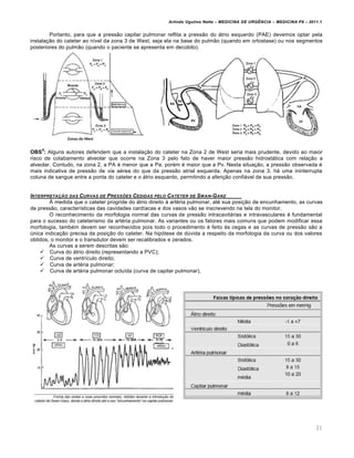 Arlindo Ugulino Netto – MEDICINA DE URG•NCIA – MEDICINA P8 – 2011.1
21
Portanto, para que a pressão capilar pulmonar reflita a pressão do átrio esquerdo (PAE) devemos optar pela
instalação do cateter ao nível da zona 3 de West, seja ela na base do pulmão (quando em ortostase) ou nos segmentos
posteriores do pulmão (quando o paciente se apresenta em decúbito).
OBS
5
: Alguns autores defendem que a instalação do cateter na Zona 2 de West seria mais prudente, devido ao maior
risco de colabamento alveolar que ocorre na Zona 3 pelo fato de haver maior pressão hidrostática com relação a
alveolar. Contudo, na zona 2, a PA é menor que a Pa, porém é maior que a Pv. Nesta situação, a pressão observada é
mais indicativa de pressão de via aérea do que da pressão atrial esquerda. Apenas na zona 3, há uma ininterrupta
coluna de sangue entre a ponta do cateter e o átrio esquerdo, permitindo a aferição confiável de sua pressão.
INTERPRETA‚„O DAS CURVAS DE PRESSƒES CEDIDAS PELO CATETER DE SWAN-GANZ
À medida que o cateter progride do átrio direito à artéria pulmonar, até sua posição de encunhamento, as curvas
de pressão, características das cavidades cardíacas e dos vasos vão se inscrevendo na tela do monitor.
O reconhecimento da morfologia normal das curvas de pressão intracavitárias e intravasculares é fundamental
para o sucesso do cateterismo da artéria pulmonar. As variantes ou os fatores mais comuns que podem modificar essa
morfologia, também devem ser reconhecidos pois todo o procedimento é feito às cegas e as curvas de pressão são a
única indicação precisa da posição do cateter. Na hipótese de dúvida a respeito da morfologia da curva ou dos valores
obtidos, o monitor e o transdutor devem ser recalibrados e zerados.
As curvas a serem descritas são:
 Curva do átrio direito (representando a PVC);
 Curva de ventrículo direito;
 Curva de artéria pulmonar;
 Curva de artéria pulmonar ocluída (curva de capilar pulmonar).
 
