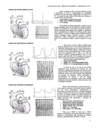Arlindo Ugulino Netto – MEDICINA DE URG•NCIA – MEDICINA P8 – 2011.1
22
CURVA DO †TRIO DIREITO (PVC)
Após a entrada no AD, a onda de pressão ao lado
é observada. A curva é caracterizada por oscilações
contínuas na linha de base, relacionadas as ondas "a" e
"v". A pressão do átrio direito (PAD) deve ser medida no
monitor como pressão média.
Suas principais características são:
 PAD = PVC = PDVD (na di‡stole)
 0 – 6 mmHg
Na ausência de doença tricúspide, a PAD é igual a
pressão diastólica final do VD (PDfVD ou PD2VD) porque
ambas as cavidades se comunicam livremente quando a
válvula tricúspide está aberta (este detalhe é importante
pois a permanência do cateter no ventrículo direito causa
muita arritmia); a onda "a" reflete então a PDfVD quando a
válvula tricúspide estiver fechada durante a sístole
ventricular, a PAD é associada ao enchimento atrial e a
onda "v" normalmente chega a valores próximos a onda
"a".
CURVA DE VENTR‰CULO DIREITO
Após entrar no AD o balão é dirigido pelo
fluxo de sangue ao VD. A curva de pressão do VD é
facilmente reconhecida por um ramo ascendente e
um ramo descendente rápidos; ausência de incisura
dicrótica no ramo descendente que no final inscreve
uma curva diastólica (pd1 e pd2) e um valor de
pressão sistólica aproximadamente duas a três
vezes o valor da PAD. O VD é atingido, em média, a
30 cm do ponto de entrada da veia jugular interna.
Suas principais características são:
 Curva monomŠrfica
 PSVD = 25 – 30 mmHg (sistŠlica alta)
 PDVD = 0 – 6 mmHg (diastŠlica baixa)
A curva de AD e de VD já são ótimos
parâmetros para tratamento de choque. Se, por
exemplo, o paciente se apresenta com valores muito
baixos de PAD e PDVD (podendo até ser negativos),
podemos concluir que pouco sangue está chegando
ao coração do paciente, sendo necessária a
administração de volume, e não de drogas
vasopressoras ou inotrópicas. Caso esta medida
terapêutica não seja suficiente, devemos lançar mão
de drogas inotrópicas.
CURVA DE ART…RIA PULMONAR
Após o CAP atravessar a válvula pulmonar, a
curva passa a descrever uma nítida incisura dicrótica
em seu ramo descendente, representando o
fechamento da válvula pulmonar. A pressão diastólica
já não se aproxima do zero como na pressão diastólica
do VD e a pressão sistólica da artéria pulmonar é
normalmente igual à do VD. A pressão diastólica da
artéria pulmonar está relacionada a pressão de
enchimento do VE.
Suas principais característcas são:
 Presen‚a de incisura dicrŠtica
 Aumento da pressƒo diastŠlica
 PSAP = PSVD = 25 – 30 mmHg
 PDAP = 8 – 12 mmHg
 PAP m‹dia = 10 – 20 mmHg
Note que a PDAP é maior que a PDVD
devido ao fechamento da válvula pulmonar durante a
diástole (a responsável pela formação da incisura
dicrótica), diferentemente da PSAP (= PSVD).
 