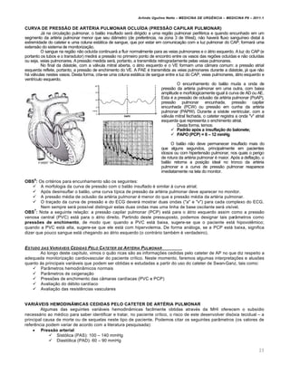 Arlindo Ugulino Netto – MEDICINA DE URG•NCIA – MEDICINA P8 – 2011.1
23
CURVA DE PRESSŒO DE ART…RIA PULMONAR OCLU‰DA (PRESSŒO CAPILAR PULMONAR)
Jƒ na circula†…o pulmonar, o bal…o insuflado serƒ dirigido a uma regi…o pulmonar perif‚rica e quando encunhado em um
segmento da art‚ria pulmonar menor que seu di‡metro (de prefer€ncia, na zona 3 de West), n…o haverƒ fluxo sangu•neo distal Œ
extremidade do cateter e uma coluna estƒtica de sangue, que por estar em comunica†…o com a luz pulmonar do CAP, formarƒ uma
extens…o do sistema de monitoriza†…o.
O sangue na regi…o n…o oclu•da continuarƒ a fluir normalmente para as veias pulmonares e o ƒtrio esquerdo. A luz do CAP (e
portanto os tubos e o transdutor) medirƒ a press…o no primeiro ponto de encontro entre os vasos das regiˆes oclu•das e n…o oclu•das
ou seja, veias pulmonares. A press…o medida serƒ, portanto, a transmitida retrogradamente pelas veias pulmonares.
No final da diƒstole, com a vƒlvula mitral aberta, o ƒtrio esquerdo e o VE formam uma c‡mara comum: a press…o atrial
esquerda reflete, portanto, a press…o de enchimento do VE. A PAE ‚ transmitida as veias pulmonares durante a diƒstole, jƒ que n…o
hƒ vƒlvulas nestes vasos. Desta forma, cria-se uma coluna estƒtica de sangue entre a luz do CAP, veias pulmonares, ƒtrio esquerdo e
ventr•culo esquerdo.
O encunhamento do bal…o muda a onda de
press…o da art‚ria pulmonar em uma outra, com baixa
amplitude e morfologicamente igual Œ curva de AD ou AE.
Esta ‚ a press…o de oclus…o da art‚ria pulmonar (PoAP),
press…o pulmonar encunhada, press…o capilar
encunhada (PCW) ou press…o em cunha da art‚ria
pulmonar (PAPW). Durante a s•stole ventricular, com a
vƒlvula mitral fechada, o cateter registra a onda "v" atrial
esquerda que representa o enchimento atrial.
Desta forma, temos:
 Padrƒo apŠs a insufla‚ƒo do balonete;
 PAPO (PCP) = 6 – 12 mmHg
O bal…o n…o deve permanecer insuflado mais do
que alguns segundos, principalmente em pacientes
idosos ou com hipertens…o pulmonar, nos quais o perigo
de rotura da art‚ria pulmonar ‚ maior. Ap„s a defla†…o, o
bal…o retorna a posi†…o ideal no tronco da art‚ria
pulmonar e a curva de press…o pulmonar reaparece
imediatamente na tela do monitor.
OBS
6
: Os crit‚rios para encunhamento s…o os seguintes:
 A morfologia da curva de press…o com o bal…o insuflado ‚ similar Œ curva atrial;
 Ap„s desinsuflar o bal…o, uma curva t•pica de press…o da art‚ria pulmonar deve aparecer no monitor.
 A press…o m‚dia de oclus…o da art‚ria pulmonar ‚ menor do que a press…o m‚dia da art‚ria pulmonar.
 O tra†ado da curva de press…o e do ECG deverƒ mostrar duas ondas ("a" e "v") para cada complexo do ECG.
Nem sempre serƒ poss•vel distinguir estas duas ondas mas uma linha de base oscilante serƒ vis•vel.
OBS
7
: Note a seguinte rela†…o: a press…o capilar pulmonar (PCP) estƒ para o ƒtrio esquerdo assim como a press…o
venosa central (PVC) estƒ para o ƒtrio direito. Partindo deste pressuposto, podemos designar tais par‡metros como
press„es de enchimento, de modo que: quando a PVC estƒ baixa, sugere-se que o paciente estƒ hipovol€mico;
quando a PVC estƒ alta, sugere-se que ele estƒ com hipervolemia. De forma anƒloga, se a PCP estƒ baixa, significa
dizer que pouco sangue estƒ chegando ao ƒtrio esquerdo (o contrƒrio tamb‚m ‚ verdadeiro).
ESTUDO DAS VARI…VEIS CEDIDAS PELO CATETER DE ART‰RIA PULMONAR
Ao longo deste cap•tulo, vimos o qu…o ricas s…o as informa†ˆes cedidas pelo cateter de AP no que diz respeito a
adequada monitoriza†…o cardiovascular do paciente cr•tico. Neste momento, faremos algumas interpreta†ˆes e alusˆes
quanto Œs principais variƒveis que podem ser obtidas e estudadas a partir do uso do cateter de Swan-Ganz, tais como:
 Par‡metros hemodin‡micos normais
 Par‡metros de oxigena†…o
 Pressˆes de enchimento das c‡maras card•acas (PVC e PCP)
 Avalia†…o do d‚bito card•aco
 Avalia†…o das resist€ncias vasculares
VARI†VEIS HEMODIN•MICAS CEDIDAS PELO CATETER DE ART…RIA PULMONAR
Algumas das seguintes variƒveis hemodin‡micas facilmente obtidas atrav‚s da MHI oferecem o subs•dio
necessƒrio ao m‚dico para saber identificar e tratar, no paciente cr•tico, o risco de este desenvolver dis„xia tecidual – a
principal causa de morte ou de sequelas neste tipo de paciente. Podemos citar os seguintes par‡metros (os valores de
refer€ncia podem variar de acordo com a literatura pesquisada):
 Pressƒo arterial
 Sist„lica (PAS): 100 – 140 mmHg
 Diast„lica (PAD): 60 – 90 mmHg
 