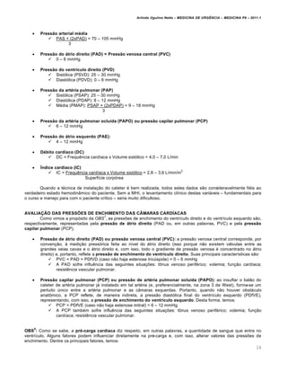 Arlindo Ugulino Netto – MEDICINA DE URG•NCIA – MEDICINA P8 – 2011.1
24
 Pressão arterial média
 PAS + (2xPAD) = 70 – 105 mmHg
3
 Pressão do átrio direito (PAD) = Pressão venosa central (PVC)
 0 – 6 mmHg
 Pressão do ventrículo direito (PVD)
 Sist„lica (PSVD): 25 – 30 mmHg
 Diast„lica (PDVD): 0 – 6 mmHg
 Pressão da artéria pulmonar (PAP)
 Sist„lica (PSAP): 25 – 30 mmHg
 Diast„lica (PDAP): 8 – 12 mmHg
 M‚dia (PMAP): PSAP + (2xPDAP) = 9 – 18 mmHg
3
 Pressão da artéria pulmonar ocluída (PAPO) ou pressão capilar pulmonar (PCP)
 6 – 12 mmHg
 Pressão do átrio esquerdo (PAE):
 4 – 12 mmHg
 Débito cardíaco (DC)
 DC = Frequ€ncia card•aca x Volume sist„lico = 4,0 – 7,0 L/min
 Índice cardíaco (IC)
 IC = Frequ€ncia card•aca x Volume sist„lico = 2,8 – 3,6 L/min/m
2
Superf•cie corp„rea
Quando a t‚cnica de instala†…o do cateter ‚ bem realizada, todos estes dados s…o consideravelmente fi‚is ao
verdadeiro estado hemodin‡mico do paciente. Sem a MHI, o levantamento cl•nico destas variƒveis – fundamentais para
o curso e manejo para com o paciente cr•tico – seria muito dificultoso.
AVALIAÇÃO DAS PRESSÕES DE ENCHIMENTO DAS CÂMARAS CARDÍACAS
Como vimos a prop„sito da OBS
7
, as pressˆes de enchimento do ventr•culo direito e do ventr•culo esquerdo s…o,
respectivamente, representadas pela pressão de átrio direito (PAD ou, em outras palavras, PVC) e pela pressão
capilar pulmonar (PCP).
 Pressão de átrio direito (PAD) ou pressão venosa central (PVC): a press…o venosa central corresponde, por
conven†…o, Œ medi†…o press„rica feita ao n•vel do ƒtrio direito (isso porque n…o existem vƒlvulas entre as
grandes veias cavas e o ƒtrio direito e, com isso, todo o gradiente de press…o venosa ‚ concentrado no ƒtrio
direito) e, portanto, reflete a pressão de enchimento do ventrículo direito. Suas principais caracter•sticas s…o:
 PVC = PAD = PDfVD (caso n…o haja estenose tric‰spide) = 0 – 6 mmHg
 A PAD sofre influ€ncia das seguintes situa†ˆes: t•nus venoso perif‚rico; volemia; fun†…o card•aca;
resist€ncia vascular pulmonar.
 Pressão capilar pulmonar (PCP) ou pressão de artéria pulmonar ocluída (PAPO): ao insuflar o bal…o do
cateter de art‚ria pulmonar jƒ instalado em tal art‚ria (e, preferencialmente, na zona 3 de West), forma-se um
pertuito ‰nico entre a art‚ria pulmonar e as c‡maras esquerdas. Portanto, quando n…o houver obstƒculo
anat•mico, a PCP reflete, de maneira indireta, a press…o diast„lica final do ventr•culo esquerdo (PDfVE),
representando, com isso, a pressão de enchimento do ventrículo esquerdo. Desta forma, temos:
 PCP = PDfVE (caso n…o haja estenose mitral) = 6 – 12 mmHg.
 A PCP tamb‚m sofre influ€ncia das seguintes situa†ˆes: t•nus venoso perif‚rico; volemia; fun†…o
card•aca; resist€ncia vascular pulmonar.
OBS
8
: Como se sabe, a pré-carga cardíaca diz respeito, em outras palavras, a quantidade de sangue que entra no
ventr•culo. Alguns fatores podem influenciar diretamente na pr‚-carga e, com isso, alterar valores das pressˆes de
enchimento. Dentre os principais fatores, temos:
 