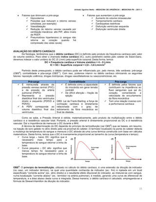Arlindo Ugulino Netto – MEDICINA DE URG•NCIA – MEDICINA P8 – 2011.1
25
 Fatores que diminuem a pr‚-carga
 Hipovolemia
 Posi†ˆes que reduzam o retorno venoso
(ortostase, por exemplo)
 Vasodilata†…o
 Redu†…o do retorno venoso causada por
ventila†…o mec‡nica: alto PIP, altos n•veis
de PEEP.
 Pneumot„rax hipertensivo (o sangue n…o
retorna ao cora†…o quando hƒ
compress…o das veias cavas)
 Fatores que aumentam a pr‚-carga
 Aumento do volume intravascular
 Tamponamento card•aco
 Cardiopatias restritivas
 Disfun†…o ventricular esquerda
 Disfun†…o ventricular direita
AVALIAŽŒO DO D…BITO CARD‰ACO
Da fisiologia, lembremos que o d‹bito card•aco (DC) ‚ definido pelo produto da frequ€ncia card•aca pelo valor
do volume sist„lico. Para obter o chamado •ndice card•aco (IC), outro par‡metro cedido pelo cateter de Swan-Ganz,
devemos indexar o valor unitƒrio do DC (5 L/min) pela superf•cie corporal. Desta forma, temos:
DC = Frequ•ncia card•aca x Volume sistŠlico = 4 – 8 L/min
IC = DC / Superf•cie corporal = 2,8 – 3,6 L/min/m
2
Partindo deste pressuposto, o d‚bito card•aco pode ser influenciado por, pelo menos, tr€s variƒveis: pr‚-carga
(OBS
8
), contratilidade e p„s-carga (OBS
11
). Com isso, podemos intervir no d‚bito card•aco otimizando os seguintes
fatores: reposi†…o vol€mica, drogas inotr„picas, drogas vasodilatadoras ou vasoconstrictoras, etc.
Pr‹-carga Contratilidade PŠs-carga
 Š mensurada atrav‚s da
press…o venosa central (PVC)
e da press…o da art‚ria
pulmonar (PAPO)
 Representa a press…o
diast„lica final dos ventr•culos
direito e esquerdo (PDfVD e
PDfVE)
 A PDfV corresponde ao
volume diast„lico final dos
ventr•culos
 Š definida como a capacidade
do miocƒrdio em gerar tens…o
contrƒtil
 De dif•cil aferi†…o – fra†…o de
eje†…o
OBS: Lei de Frank-Starling: a for†a de
contra†…o card•aca ‚ diretamente
relacionada com o grau de
estiramento da fibra miocƒrdica ao
final da diƒstole.
 Š definida pelos fatores que
contribuem na imped‡ncia ao
fluxo sangu•neo que sai do
cora†…o, comandando a
velocidade de encurtamento
da fibra miocƒrdica
 Tem uma rela†…o inversa com
a performance card•aca
Como se sabe, a Press…o Arterial ‚ obtida, matematicamente, pelo produto da multiplica†…o entre o d‚bito
card•aco e a resist€ncia vascular total. Portanto, a press…o arterial ‚ diretamente proporcional ao DC e Œ resist€ncia
vascular. Da• a import‡ncia de mensurar o DC durante a MHI.
A t‚cnica de determina†…o do DC depende do princ•pio da termodilui†…o (ver OBS
9
) que se baseia, em resumo,
na inje†…o de soro gelado no ƒtrio direito pela via proximal do cateter. O termistor localizado na ponta do cateter detecta
a mudan†a da temperatura do sangue e mensura o DC atrav‚s de uma curva t‚rmica constru•da com base em cƒlculos
matemƒticos. Desta forma, temos que o DC ‚ inversamente proporcional ao tamanho da curva (temperatura x tempo):
 Curva larga – baixo DC: significa que ‚
necessƒrio mais tempo para a
temperatura do sangue retornar a linha de
base.
 Curva pequena – DC alto: significa que
menos tempo foi necessƒrio para a
temperatura do sangue retornar a linha de
base.
OBS
9
: O princ•pio da termodilui‚ƒo, utilizado no cƒlculo do d‚bito card•aco, ‚ uma extens…o da dilui†…o de indicador
(no caso, um indicador t‚rmico), na qual uma quantidade conhecida de indicador (ex.: frio) ‚ injetada em um local
especificado “corrente acima” (ex.: ƒtrio direito) e o resultante efeito dilucional do indicador, ao misturar-se com sangue,
numa localiza†…o “corrente abaixo” (ex.: termistor na art‚ria pulmonar), ‚ medido, gerando uma curva de diferencial de
temperatura, e a ƒrea abaixo desta curva ‚ integrada. Dessa maneira, o d‚bito card•aco ‚ calculado, empregando-se a
f„rmula de Stewart-Hamilton de dilui†…o do indicador.
 