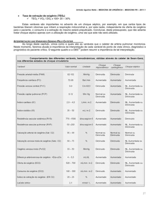 Arlindo Ugulino Netto – MEDICINA DE URG•NCIA – MEDICINA P8 – 2011.1
27
 Taxa de extração de oxigênio (TEO2)
 TEO2 = VO2 / DO2 x 100= 20 – 30%
Estas variƒveis s…o importantes no advento de um choque s‚ptico, por exemplo, em que certos tipos de
bact‚rias liberam citocinas que inibem a respira†…o mitocondrial e, por esta raz…o, independente da oferta de oxig€nio
para o paciente, o consumo e a extra†…o do mesmo estarƒ prejudicado. Conclui-se, deste pressuposto, que n…o adianta
tratar choque s‚ptico apenas com a utiliza†…o de oxig€nio, uma vez que este n…o serƒ utilizado.
INTERPRETA‚„O DAS VARI…VEIS CEDIDAS PELO CATETER
Ao longo deste cap•tulo, vimos como e quais s…o as variƒveis que o cateter de art‚ria pulmonar monitoriza.
Neste momento, faremos alus…o Œ import‡ncia da interpreta†…o de cada variƒvel do ponto de vista cl•nico, diagn„stico e
progn„stico do paciente cr•tico. O seguinte quadro e a OBS
12
podem resumir a import‡ncia de tal interpreta†…o.
 
